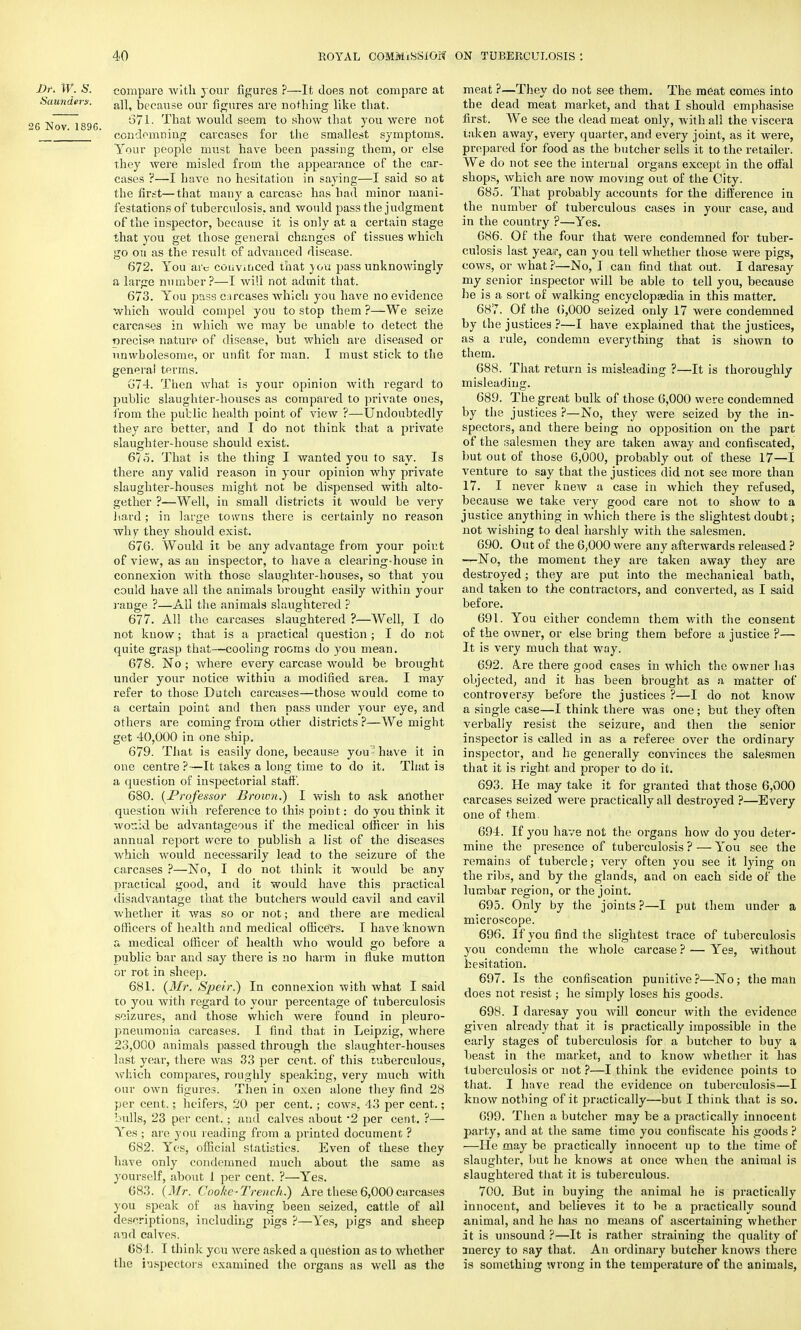Dr. W. S. compare with jour figures ?—It does not compare at Saunders. because our figures are nothing like that. „ ,J ~ „ 671. That would seem to show that you were not G Nov. 1896. ' . ,. . condemning carcases lor the smallest symptoms. Your people must have been passing them, or else they were misled from the appearance of the car- cases ?—I have no hesitation in saying—I said so at the first—that many a carcase has had minor mani- festations of tuberculosis, and would pass the judgment of the inspector, because it is only at a certain stage that you get those general changes of tissues which go on as the result of advanced disease. 672. You arc convinced that you pass unknowingly a large number?—I will not admit that. 673. You pass carcases which you have no evidence which would compel you to stop them ?—We seize carcases in which we may be unable to detect the precise nature of disease, but which are diseased or unwholesome, or unfit for man. I must stick to the general terms. G74. Then what is your opinion with regard to public slaughter-houses as compared to private ones, from the putlic health point of view ?—Undoubtedly they are better, and I do not think that a private slaughter-house should exist. 675. That is the thing I wanted you to say. Is there any valid reason in your opinion why private slaughter-houses might not be dispensed with alto- gether ?—Well, in small districts it would be very hard; in large towns there is certainly no reason why they should exist. 676. Would it be any advantage from your poir.t of view, as an inspector, to have a clearing-house in connexion with those slaughter-houses, so that you could have all the animals brought easily within your range ?—All the animals slaughtered ? 677. All the carcases slaughtered ?—Well, I do not know; that is a practical question ; I do not quite grasp that—cooling rooms do you mean. 678. No ; where every carcase would be brought under your notice within a modified area. I may refer to those Dutch carcases—those would come to a certain point and then pass under your eye, and others are coming from other districts ?—We might get 40,000 in one ship. 679. That is easily done, because you ■» have it in one centre ?—It takes a long time to do it. That is a question of inspectorial stall'. 680. {Professor Broion.) I wish to ask another question with reference to this point: do you think it would be advantageous if the medical officer in his annual report were to publish a list of the diseases which would necessarily lead to the seizure of the carcases ?—No, I do not think it would be any practical good, and it would have this practical disadvantage that the butchers would cavil and cavil whether it was so or not; and there are medical officers of health and medical officers. I have known a medical officer of health who would go before a public bar and say there is no harm in fluke mutton or rot in sheep. 681. (Mr. Speir?) In connexion with what I said to you with regard to your percentage of tuberculosis seizures, and those which were found in pleuro- pneumonia carcases. I find that in Leipzig, where 23,000 animals passed through the slaughter-houses last year, there was 33 per cent, of this tuberculous, which compares, roughly speaking, very much with our own figures. Then in oxen alone they find 28 per cent.; heifers, 20 per cent.; cows, 43 per cent.; bulls, 23 per cent.; and calves about *2 per cent. ?— Yes ; are you reading from a printed document ? 682. Yes, official statistics. Even of these they have only condemned much about the same as yourself, about I per cent. ?—Yes. 683. (Mr. Cooke-Trench.) Are these 6,000 carcases you speak of as having been seized, cattle of all descriptions, including pigs ?—Yes, pigs and sheep and calves. 681. I think you were asked a question as to whether the inspectors examined the organs as well as the meat ?—They do not see them. The meat comes into the dead meat market, and that I should emphasise first. We see the dead meat only, with all the viscera taken away, every quarter, and every joint, as it were, prepared for food as the butcher sells it to the retailer. We do not see the internal organs except in the offal shops, which are now moving out of the City. 685. That probably accounts for the difference in the number of tuberculous cases in your case, and in the country ?—Yes. 686. Of the four that were condemned for tuber- culosis last yeair, can you tell whether those were pigs, cows, or what ?—No, I can find that out. I daresay my senior inspector will be able to tell you, because be is a sort of walking encyclopaedia in this matter. 687. Of the 6,000 seized only 17 were condemned by the justices ?—I have explained that the justices, as a rule, condemn everything that is siiown to them. 688. That return is misleading ?—It is thoroughly misleading. 689. The great bulk of those 6,000 were condemned by the justices ?—No, they were seized by the in- spectors, and there being no opposition on the part of the salesmen they are taken away and confiscated, but out of those 6,000, probably out of these 17—1 venture to say that the justices did not see more than 17. I never knew a case in which they refused, because we take very good care not to show to a justice anything in which there is the slightest doubt; not wishing to deal harshly with the salesmen. 690. Out of the 6,000 were any afterwards released ? —No, the moment they are taken away they are destroyed; they are put into the mechanical bath, and taken to the contractors, and converted, as I said before. 691. You either condemn them with the consent of the owner, or else bring them before a justice ?— It is very much that way. 692. A.re there good cases in which the owner has objected, and it has been brought as a matter of controversy before the justices ?—I do not know a single case—I think there was one; but they often verbally resist the seizure, and then the senior inspector is called in as a referee over the ordinary inspector, and he generally convinces the salesmen that it is right and proper to do it. 693. He may take it for granted that those 6,000 carcases seized were practically all destroyed ?—Every one of them. 694. If you have not the organs how do you deter- mine the presence of tuberculosis ? — You see the remains of tubercle; very often you see it lying on the ribs, and by the glands, and on each side of the lumbar region, or the joint. 695. Only by the joints ?—I put them under a microscope. 696. If you find the slightest trace of tuberculosis you condemn the whole carcase ? — Yes, without hesitation. 697. Is the confiscation punitive?—No; the man does not resist; he simply loses his goods. 698. I daresay you Avill concur with the evidence given already that it is practically impossible in the early stages of tuberculosis for a butcher to buy a beast in the market, and to know whether it has tuberculosis or not ?—I think the evidence points to that. I have read the evidence on tuberculosis—I know nothing of it practically—but I think that is so. 699. Then a butcher may be a practically innocent party, and at the same time you confiscate his goods ? —He may be practically innocent up to the time of slaughter, but he knows at once when the animal is slaughtered that it is tuberculous. 700. But in buying the animal he is practically innocent, and believes it to be a practically sound animal, and he lias no means of ascertaining whether it is unsound ?—It is rather straining the quality of mercy to say that. An ordinary butcher knows there is something wrong in the temperature of the animals,