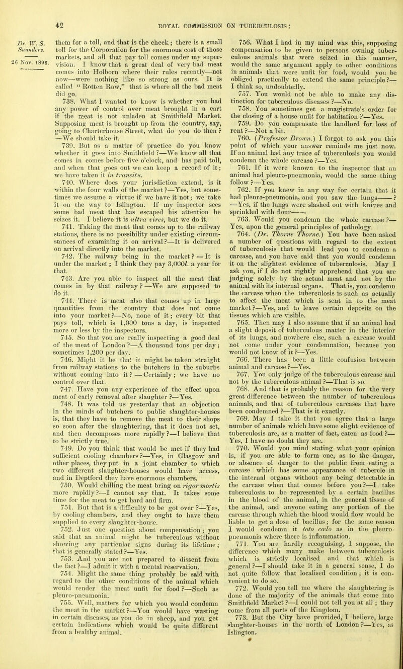 Dr. W. S. them for a toll, and that is the check ; there is a small Saunders. toll for the Corporation for the enormous cost of those markets, and all that pay toll comes under my super- 3 Nov. 1896. visi0I1> I know that a great deal of very bad meat  comes into Holborn where their rules recently—not now—were nothing like so strong as ours. It is called  Rotten Row, that is where all the bad meat did go, 738. What I wanted to know is whether you had any power of control over meat brought in a cart if the meat is not unladen at Smithfield Market. Supposing meat is brought up from the country, say, going to Charterhouse Street, what do you do then ? —We should take it. 739. But as a matter of practice do you know whether it goes into Smithfield ?—We know all that comes in comes before five o'clock, and has paid toll, and when that goes out we can keep a record of it; we have taken it in transitu. 740. Where does your jurisdiction extend, is it within the four walls of the market ?—Yes, but some- times we assume a virtue if we have it not; we take it on the way to Islington. If my inspector sees some bad meat that has escaped his attention he seizes it. I believe it is ultra vires, but we do it. 741. Taking the meat that comes up to the railway stations, there is no possibility under existing circum- stances of examining it on arrival ?—It is delivered on arrival directly into the market. 742. The railway being in the market ? — It is under the market; I think they pay 3,000^. a year for that. 743. Are you able to inspect all the meat that comes in by that railway ? —We are supposed to do it. 744. There is meat also that comes up in large quantities from the country that does not come into your market ?—No, none of it; every bit that pays toll, which is 1.000 tons a day, is inspected more or less by ihe inspectors. 745. So that you are really inspecting a good deal of the meat of London ?—A thousand tons per day; sometimes 1,200 per day. 746. Might it be that it might be taken straight from railway stations to the butchers in the suburbs without coming into it ? — Certainly ; we have no control over that. 747. Have you any experience of the effect upon meat of early removal after slaughter ?—Yes. 748. It was told us yesterday that an objection in the minds of butchers to public slaughter-houses is, that they have to remove the meat to their shops so soon after the slaughtering, that it does not set, and then decomposes more rapidly ?—I believe that to be strictly true. 749. Do you think that would be met if they had sufficient cooling chambers ?—Yes, in Glasgow and other places, they put in a joint chamber to which two different slaughter-houses would have access, and in Deptford they have enormous chambers. 750. Would chilling the meat bring on rigor mortis more rapidly?—I cannot say that. It takes some time for the meat to get hard and firm. 751. But that is a difficulty to be got over ?—Yes, by cooling chambers, and they ought to have them supplied to every slaughter-house. 752. Just one question about compensation ; you said , that an animal might be tuberculous without showing any particular signs during its lifetime; that is generally stated ?—Yes. 753. And you are not prepared to dissent from the fact ?—I admit it with a mental reservation. 754. Might the same thing probably be said with regard to the other conditions of the animal which would render the meat unfit for food?—Such as pleuro-pneumonia. 755. Well, matters for which you would condemn the meat in the market ?—You would have wasting in certain diseases, as you do in sheep, and you get certain indications which would be quite different from a healthy animal. 756. What I had in my mind was this, supposing compensation to be given to persons owning tuber- culous animals that were seized in this manner, would the same argument apply to other conditions in animals that were unfit for food, would you be obliged practically to extend the same principle?— I think so, undoubtedly. 757. You would not be able to make any dis- tinction for tuberculous diseases ?—No. 758. You sometimes get a magistrate's order for the closing of a house unfit for habitation ?—Yes. 759. Do you compensate the landlord for loss of rent ?—Not a bit. 760. {Professor Brown.) I forgot to ask you this point of which your answer reminds me just now. If an animal had any trace of tuberculosis you would condemn the whole carcase ?—Yes. 761. If it were known to the inspector that an animal had pleuro-pneumonia, would the same thing follow ?—Yes. 762. If you knew in any way for certain that it had pleuro-pneumonia, and you saw the lungs ? —Yes, if the lungs were slashed out with knives and sprinkled with flour 763. Would you condemn the whole carcase ?— Yes, upon the general principles of pathology. 764. (Dr. Thome Thome.) You have been asked a number of questions with regard to the extent of tuberculosis that would lead you to condemn a carcase, and you have said that you would condemn it on the slightest evidence of tuberculosis. May I ask you, if I do not rightly apprehend that you are judging solely by the actual meat and not by the animal with its internal organs. That is, you condemn the carcase when the tuberculosis is such as actually to affect the meat which is sent in to the meat market ?—Yes, and to leave certain deposits on the tissues which are visible. 765. Then may I also assume that if an animal had a slight deposit of tuberculous matter in the interior of its lungs, and nowhere else, such a carcase would not come under your condemnation, because you would not know of it ?—Yes. 766. There has been a little confusion between animal and carcase ?—Yes. 767. You only judge of the tuberculous carcase and not by the tuberculous animal ?—That is so. 768. And that is probably the reason for the very great difference between the number of tuberculous animals, and that of tuberculous carcases that have been condemned ?—That is it exactly. 769. May I take it that you agree that a large number of animals which have some slight evidence of tuberculosis are, as a matter of fact, eaten as food ?— Yes, I have no doubt they are. 770. Would you mind stating what your opinion is, if you are able to form one, as to the danger, or absence of danger to the public from eating a carcase which has some appearance of tubercle in the internal organs without any being detectable in the carcase when that comes before you ?—I take tuberculosis to be represented by a certain bacillus in the blood of the animal, in the general tissue of the animal, and anyone eating any portion of the carcase through which the blood would flow would be liable to get a dose of bacillus; for the same reason I would condemn it toto ccelo as in the pleuro- pneumonia where there is inflammation. 771. You are hardly recognising, I suppose, the difference which many make between tuberculosis which is strictly localised and that which is general ?—I should take it in a general sense, I do not quite follow that localised condition ; it is con- venient to do so. 772. Would you tell me where the slaughtering is done of the majority of the animals that come into Smithfield Market ?—I could not tell you at all ; they come from all parts of the Kingdom. 773. But the City have provided, I believe, large slaughter-houses in the north of London ?—Yes, at Islington.
