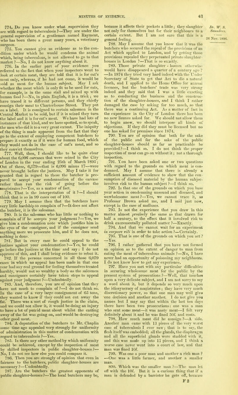 774. Do you know under what supervision they are with regard to tuberculosis ?—They are under the general supervision of a gentleman named Rayment, who has been there a great many years, a veterinary surgeon. 775. You cannot give us evidence as to the con- dition under which he would condemn the animal which, being tuberculous, is not allowed to go to that market ?—No, I do not know anything about it. 776. In the earlier part of your evidence you referred to the fact that when your inspectors went to look at certain meat, they are told that it is for cat's meat only, whereas, if he had not come, it would be sold as meat for the human subject. May I ask whether the meat which is only fit to be used for cats, for example, is in the same stall and mixed up with human food ?—No, in plain English, it is a trick ; we have traced it to different persons, and they chiefly consign their meat to Charterhouse Street. They put on a label. It is consigned to certain salesmen in the Central Market to be sold, but if it is seized they turn the label and it is for cat's meat. We have had lots of instances of that kind, and we have spotted, so to speak, the men who did it to a very great extent. The iniquity of the thing is made apparent from the fact that they go to the extent of employing competent butchers to prepare it exactly as if it were for human food, which they would not do in the case of cat's meat, and so they convict themselves. 777. Well, then, I should like to be quite clear about the 6,096 carcases that were seized in the City of London in the year ending 25th of March 1895 ; Out of these, 6,079—that is 6,096 minus 17—were never brought before the justices. May I take it for granted that in regard to these the butcher is pre- pared to accept your condemnation of the carcase rather than run the risk of going before the magistrates ?—Yes, as a matter of fact. 778. That is the interpretation of it ?—I should think that is so in 99 cases out of 100. 779. May I assume then that the butchers have very little hardship to complain of ?—It does not affect the butcher, it is the salesman. 780. It is the salesman who has little or nothing to complain of if he accepts your judgment ?—Yes, we give him a condemnation note which justifies him in the eyes of the consignor, and if the consignor send anything more we prosecute him, and if he does not, nothing is done. 781. But in every case he could appeal to the justices against your condemnation?—Yes, he could go before the justices at the time and say : I do not approve of this, and I shall bring evidence to rebut it. 782. If the persons concerned in all those G,079 cases in which no appeal has been made in that one year had any real ground for feeling themselves treated harshly, would not so wealthy a body-as the salesmen and consignors certainly have taken steps to appeal against your judgment ?—Undoubtedly. 783. And, therefore, you are of opinion that they have not much to complain of ?—I do not think so. In the case of a very large consignment of 65 tons, they wanted to know if they could not cut away the fat. There was a sort of rough justice in the claim, and we could not allow it, it would be doing an injury to have a lot of putrid meat about whilst the cutting away of the fat was going on, and would be destroying other good meat. 784. A deputation of the butchers to Mr. Chaplin some time ago appealed very strongly for uniformity of administration in this matter of condemnation with regard to tuberculosis ?—Yes. 785. Is there any other method by which uniformity could be achieved, except by the inspection of meat by skilled inspectors in public slaughter-houses ?— No, I do not see how else you could compass it. 786. Then you are strongly of opinion that even in fairness to the butchers, public slaughter-houses are necessary ?—Undoubtedly. 787. Are the butchers the greatest opponents of public slaughter-houses ?—The local butchers may be, because it affects their pockets a little ; they slaughter Dr. W. S. not only for themselves but for their neighbours to a Saunders. certain extent. But I am not sure that this is ;t • — general feeling. 26 ^ov- 189fi 788. May I assume that you know that it was the ~ butchers who secured the repeal of the provisions of an Act which applied to London, and by getting those provisions repealed they perpetuated private slaughter houses in London ?—That is so exactly. 789. Those private slaughter - houses otherwise! would have disappeared a quarter of a century ago ? —In 1874 they tried very hard indeed with the Under Secretary of State to get that Act to die a natural death, and I applied to the Home Office for annual licences, but the butchers' trade was very strong indeed and they said that I was a little exacting as to conducting the business and the construc- tion of the slaughter-houses, and I think I rather damaged the case by asking for too much, so that there was a continuing Act. As a matter of fact in the experience in the City of London there has been no new licence asked for. We should not allow them to begin anew, we should interpose all kinds of objections. If they did they must be licensed but no one has asked for premises since 1874. 790. You are of opinion that both for the sake of the public and for the sake of the public slaughter-houses should as far as practicable be provided?—I think so. I do not think the proper inspection of meat can go on without it; not a thorough inspection. 791. You have been asked one or two questions with regard to the grounds on which meat is con- demned. May I assume that there is already a sufficient amount of evidence to show that the con- sumption of diseased material by the human subject involves risk to the human subject ?—I think so. 792. Is that one of the grounds on which you base your action in condemning unsound and diseased, and unwholesome meat ?—Yes, we cannot trace it, as Professor Brown asked me, and I said just now, except in the case of molluscs. 793. Is not the experience that you draw in this matter almost precisely the same as that drawn for half a century, to the effect that it involved risk to drink excrementally polluted matter ?—Exactly. 794. And that we cannot wait for an experiment in corpore vili in order to take action ?—Certainly. 795. That is one of the grounds on which you act ? —Yes. 796. I rather gathered that you have not formed an opinion as to the extent of danger to man from eating the meat of tuberculous animals ?—No, I have never had an opportunity of poisoning my neighbours. I do not know how to get any experience. 797. Have you met with any particular difficulties in securing wholesome meat for the public by tho present system of prosecutions ?—Well, that touches upon a very delicate subject, and I am not sorry to say a word about it, but it depends so very much upon the idiosyncracy of magistrates ; they have very much discretionary power, so that one man may well give one decision and another another. I do not give you names but I may say that within the last ten days there have been two prosecutions: one was a man who sent some meat—it was nasty meat—I felt very definitely about it and he was fined 50/. and costs. 798. How much meat did he consign ?—A side. Another man came with 11 pieces of the very worst case of tuberculosis I ever saw; that is to say, the flesh itself was embedded; all the glands, the diaphragm and all the superficial glands were studded with it, and this was made up into 11 pieces, and I think a worse case never went into a court of law, and that man was fined 10/. 799. Was one a poor man and another a rich man ? —One was a little farmer, and another a smaller man. 800. Which was the smaller man ?—The man let off with the 10/. But it is a curious thing that if a man is defended by a barrister he gets off, because F2