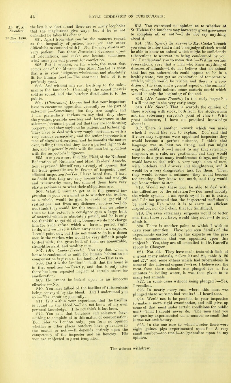 Dr W. S. the law is so elastic, and there are so many loopholes Saunders. that the magistrates give way; but if he is not defended he takes his chance. 6 Nov. 1896. 801_ Apart from what you for the moment regard as the inequality of justice, have you any other difficulties to contend with ?—No, the magistrates arc very patient. But these discordant decisions upseS all calculations, and make one hesitate sometimes what cases you will present for conviction. 802. But I suppose, on the whole, the meat that comes out of the Metropolitan Meat Market is meat that is in your judgment wholesome, and absolutely fit for human food ?—The enormous bulk of it is perfectly ^ood. 803. And without any real hardship to the sales- man or the butcher ?—Certainly ; the sound meat is sold as sound, and the butcher distributes it to the public. 804. {Chairman.) Do you find that your inspectors have to encounter opposition generally on the part of salesmen ?—Sometimes; but they are taught, and I am particularly anxious to say that they show the greatest possible courtesy and forbearance to the salesmen, because I point out that they are confiscating property, and they ought to be patient and forbearing. They have to deal with very rough customers, with a very curious vernacular; and the senior inspector is a man of singular discretion, and he smooths the matter over, telling them that they have a perfect right to do this, and it generally ends with the man being content with the inspector's judgment. 805. Are you aware that Mr. Field, of the National Federation of Butchers' and Meat Traders' Associa- tion, expressed himself very strongly of opinion that the trade generally are in favour of inspection, and efficient inspection ?—Yes, I have heard that. I have no doubt that they are very honourable and upright and trustworthy men, but some of them have very elastic notions as to what their obligations are. 806. What I Avant to get at is the general im- pression in your own mind as to whether the traders, as a whole, would be glad to evade or get rid of restrictions, not from any dishonest motives ?—I do not think they would, for this reason, that we relieve them to this extent: a consignee gets a large bulk of material which is absolutely putrid, and he is only too thankful to get rid of it, because we do not charge him for trade refuse, which we have a perfect right to do, and we have it taken away at our own expense. I could point out, but I do not want to do it, a dozen men in the market who would be very difficult people to deal with ; the great bulk of them are honourable, straightforward, and wealthy men. 807. {Mr. Cooke-Trench.) You say that when a house is condemned as unfit for human habitation no compensation is given to the landlord ?—That is so. 808. But it is the landlord's fault that the house is in that condition ?—Exactly, and that is only after there has been repeated neglect of certain orders for amelioration. 809. He cannot be looked upon as an innocent offender ?—No. 810. You have talked of the bacillus of tuberculosis being conveyed by the blood. Did I understand you so ?—Yes, speaking generally. Mil. Is it within your experience that the bacillus is found in the blood ?—I do not know of my own personal knowledge. I do not think it has been. 812. You said that butchers aud salesmen have nothing to complain of in this matter of compensation. You refer to London only; you form no opinion whether in other places butchers have grievances in the matter or not?—It depends entirely upon the competency of the inspector and his honesty. His men are subjected to great temptation. 813. You expressed no opinion as to whether at St. Helens the butchers may have very great grievances to complain of, or not ?—I do not say anything about it. 814. {Mr. Speir.) In answer to Mr. Cooke-Trench you seem to infer that a first-class judge of stock would be able to know an animal which might be sufficiently tuberculous to warrant its being condemned by you. Did I understand you to mean that ?—Within certain reservations, yes ; that a man who knew anything of diseases of animals—I do not believe that an animal that has got tuberculosis could appear to be in a healthy state; you get an exhaltation of temperature with it, which would be visible, and there is a con- dition of the skin, and a general aspect of the animals' eye, which would indicate some materia morbi which would be only the beginning of the end. 815. {Mr. Cooke-Trench.) In the early stages? — I will not say in the very early stage. 816. {Mr. Speir.) That is scarcely the opinion of those working with stock, both from the stockowners and the veterinary surgeon's point of view ?—With great deference, I have no practical knowledge about it. 817. There is another remark which you made which I would like you to explain. You said that if veterinary surgeons were appointed inspectors they would become a perfect nuisance, I think that language was at least too strong, and you might want to qualify it ?—I meant to say that veterinary surgeons, as a rule, are gentlemen, and they would have to do a great many troublesome things, and they would have to deal with a very rough class of men, with butchers and drovers and slaughterers, and it would be a very disagreeable task for them. Then, they would become a nuisance—they would become too exacting; they know too much, and they would not know where to stop. 818. Would not these men be able to deal with the difficulties of the situatian?—You must modify the whole system. I am speaking of it as it exists, and I do not pretend that the inspectoral staff should be anything like what it is to carry on efficient inspection, nor do I claim that for Smithfield. 819. For even veterinary surgeons would be better men than those you have, would they not ?—I do not admit it. 820. There is another point to which I wish to draw your attention. Have you seen details of the experiments carried out by the experts on the pre- vious commission that was appointed upon this subject ?—Yes, they are all embodied in Dr. Russell's report in Glasgow. 821. Not all. They have made tests with flesh of a great many animals,  Cow 20 and 21, table A. 26 and 27, and some others which had tuberculosis in some of the internal organs ?—Yes, I believe so; the meat from these animals was plunged for a few minutes iu boiling water, it was then given to so many test animals. 822. In some cases without being plunged ?—Yes, I recollect. 823. In nearly every case where this meat was plunged there were no bad results ?—I heard tliat. 824. Would not it be possible in your inspection to make a more rigid examination, and still give up some of that meat under certain conditions for public use ?—That I should never do. The men that you are quoting experimented on a number so small that it was not satisfactory. 825. In the one case to which I refer there were eight guinea pigs experimented upon ? — A very small number—too email—to generalise upon in my opinion. The witness withdrew.