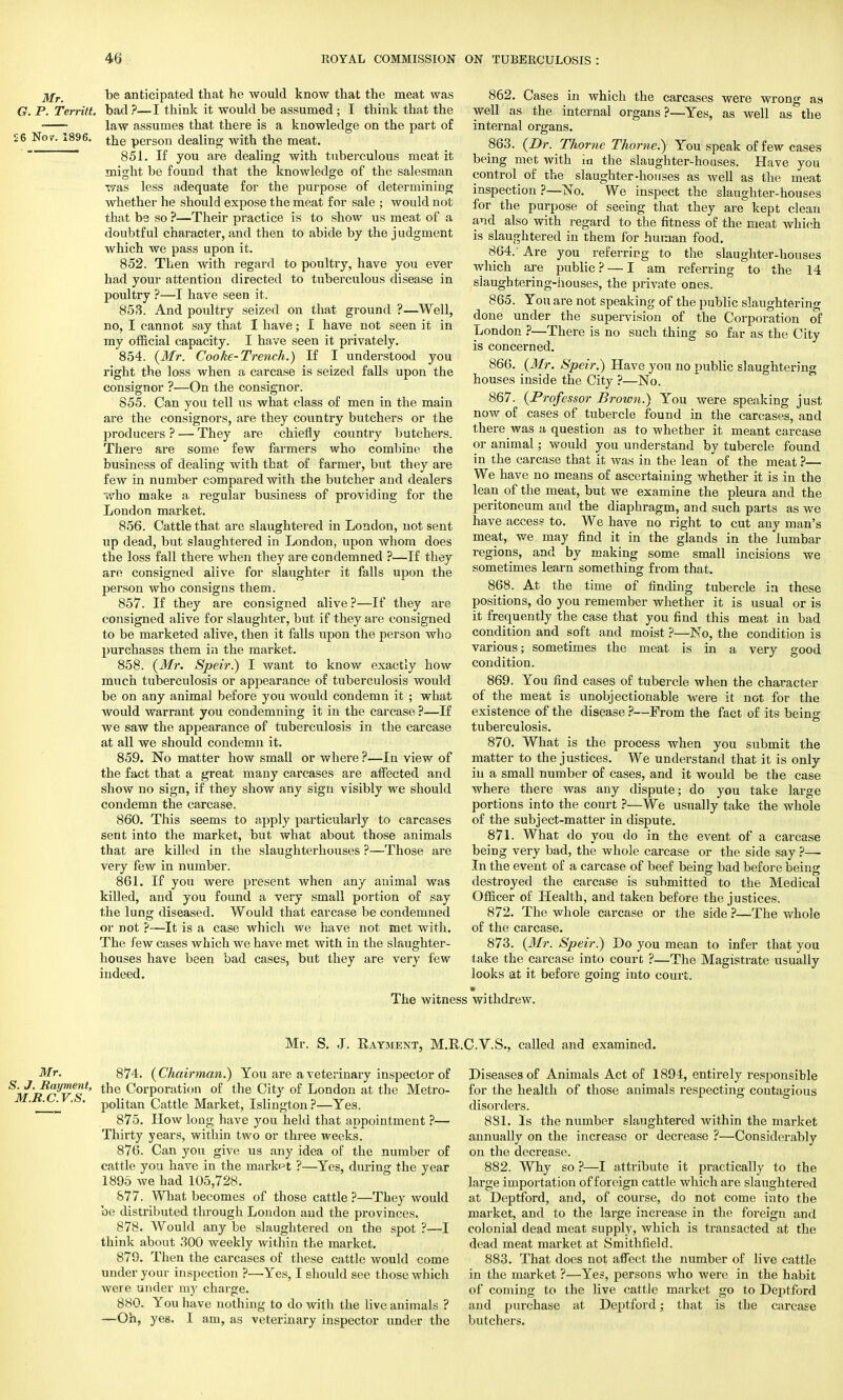 j/r- be anticipated that he would know that the meat was G. P. Territt. bad ?—I think it would be assumed • I think that the ■ law assumes that there is a knowledge on the part of £6 No?. 1896. the person dealing with the meat. 851. If you are dealing with tuberculous meat it might be found that the knowledge of the salesman was less adequate for the purpose of determining whether he should expose the meat for sale ; would not that be so ?—Their practice is to show us meat of a doubtful character, and then to abide by the judgment which we pass upon it. 852. Then with regard to poultry, have you ever had your attention directed to tuberculous disease in poultry ?—I have seen it. 853. And poultry seized on that ground ?—Well, no, I cannot say that I have; I have not seen it in my official capacity. I have seen it privately. 854. (Mr. Cooke-Trench.) If I understood you right the loss when a carcase is seized falls upon the consignor ?—On the consignor. 855. Can you tell us what class of men in the main are the consignors, are they country butchers or the producers? — They are chiefly country butchers. There are some few farmers who combine the business of dealing with that of farmer, but they are few in number compared with the butcher and dealers ■who make a regular business of providing for the London market. 856. Cattle that are slaughtered in London, not sent up dead, but slaughtered in London, upon whom does the loss fall thei'e when they are condemned ?—If they are consigned alive for slaughter it falls upon the person who consigns them. 857. If they are consigned alive?—If they are consigned alive for slaughter, but if they are consigned to be marketed alive, then it falls upon the person who purchases them in the market. 858. (Mr. Speir.) I want to know exactly how much tuberculosis or appearance of tuberculosis would be on any animal before you would condemn it ; what would warrant you condemning it in the carcase ?—If we saw the appearance of tuberculosis in the carcase at all we should condemn it. 859. No matter how small or where ?—In view of the fact that a great many carcases are affected and show no sign, if they show any sign visibly we should condemn the carcase. 860. This seems to apply particularly to carcases sent into the market, but what about those animals that are killed in the slaughterhouses ?—Those are very few in number. 861. If you were present when any animal was killed, and you found a very small portion of say the lung diseased. Would that carcase be condemned or not ?—It is a case which we have not met with. The few cases which we have met with in the slaughter- houses have been bad cases, but they are very few indeed. The witne 862. Cases in which the carcases were wrong as well as the internal organs ?—Yes, as well as the internal organs. 863. (Dr. Thome Thome.) You speak of few cases being met with in the slaughter-houses. Have you control of the slaughter-houses as well as the meat inspection ?—No. We inspect the slaughter-houses for the purpose of seeing that they are kept clean and also with regard to the fitness of the meat which is slaughtered in them for human food. 864. ' Are you referring to the slaughter-houses which are public? — I am referring to the 14 slaughtering-houses, the private ones. 865. You are not speaking of the public slaughtering done under the supervision of the Corporation of London ?—There is no such thing so far as the City is concerned. 866. (Mr. Speir.) Have you no public slaughtering houses inside the City ?—No. 867. (Professor Brown.) You were speaking just now of cases of tubercle found in the carcases, and there was a question as to whether it meant carcase or animal; would you understand by tubercle found in the carcase that it was in the lean of the meat ?— We have no means of ascertaining whether it is in the lean of the meat, but we examine the pleura and the peritoneum and the diaphragm, and such parts as we have access to. We have no right to cut any man's meat, we may find it in the glands in the lumbar regions, and by making some small incisions we sometimes learn something from that. 868. At the time of finding tubercle in these positions, do you remember whether it is usual or is it frequently the case that you find this meat in bad condition and soft and moist ?—No, the condition is various; sometimes the meat is in a very good condition. 869. You find cases of tubercle when the character of the meat is unobjectionable were it not for the existence of the disease ?—From the fact of its being tuberculosis. 870. What is the process when you submit the matter to the justices. We understand that it is only in a small number of cases, and it would be the case where there was any dispute; do you take large portions into the court ?—We usually take the whole of the subject-matter in dispute. 871. What do you do in the event of a carcase being very bad, the whole carcase or the side say ?—- In the event of a carcase of beef being bad before being destroyed the carcase is submitted to the Medical Officer of Health, and taken before the justices. 872. The whole carcase or the side ?—The whole of the carcase. 873. (Mr. Speir.) Do you mean to infer that you take the carcase into court ?—The Magistrate usually looks at it before going into court. m withdrew. Mr. S. J. Rayment, M.l Mr. 874. (Chairman.) You are a veterinary inspector of S'w'Jtnveot' tlle Corporation of the City of London at the Metro- politan Cattle Market, Islington ?—Yes. 875. How long have you held that appointment ?— Thirty years, within two or three weeks. 876. Can you give us any idea of the number of cattle you have in the market ?—Yes, during the year 1895 Ave had 105,728. 877. What becomes of those cattle ?—They would be distributed through London and the provinces. 878. Would any be slaughtered on the spot ?—I think about 300 weekly within the market. 879. Then the carcases of these cattle would come under your inspection ?—Yes, I should see those which were under my charge. 880. You have nothing to do with the live animals ? —Oh, yes. I am, as veterinary inspector under the .C.V.S., called and examined. Diseases of Animals Act of 1894, entirely responsible for the health of those animals respecting contagious disorders. 881. Is the number slaughtered within the market annually on the increase or decrease ?—Considerably on the decrease. 882. Why so ?—I attribute it practically to the large importation of foreign cattle which are slaughtered at Deptford, and, of course, do not come into the market, and to the large increase in the foreign and colonial dead meat supply, which is transacted at the dead meat market at Smithfield. 883. That does not affect the number of live cattle in the market ?—Yes, persons who were in the habit of coming to the live cattle market go to Deptford and purchase at Deptford; that is the carcase butchers.