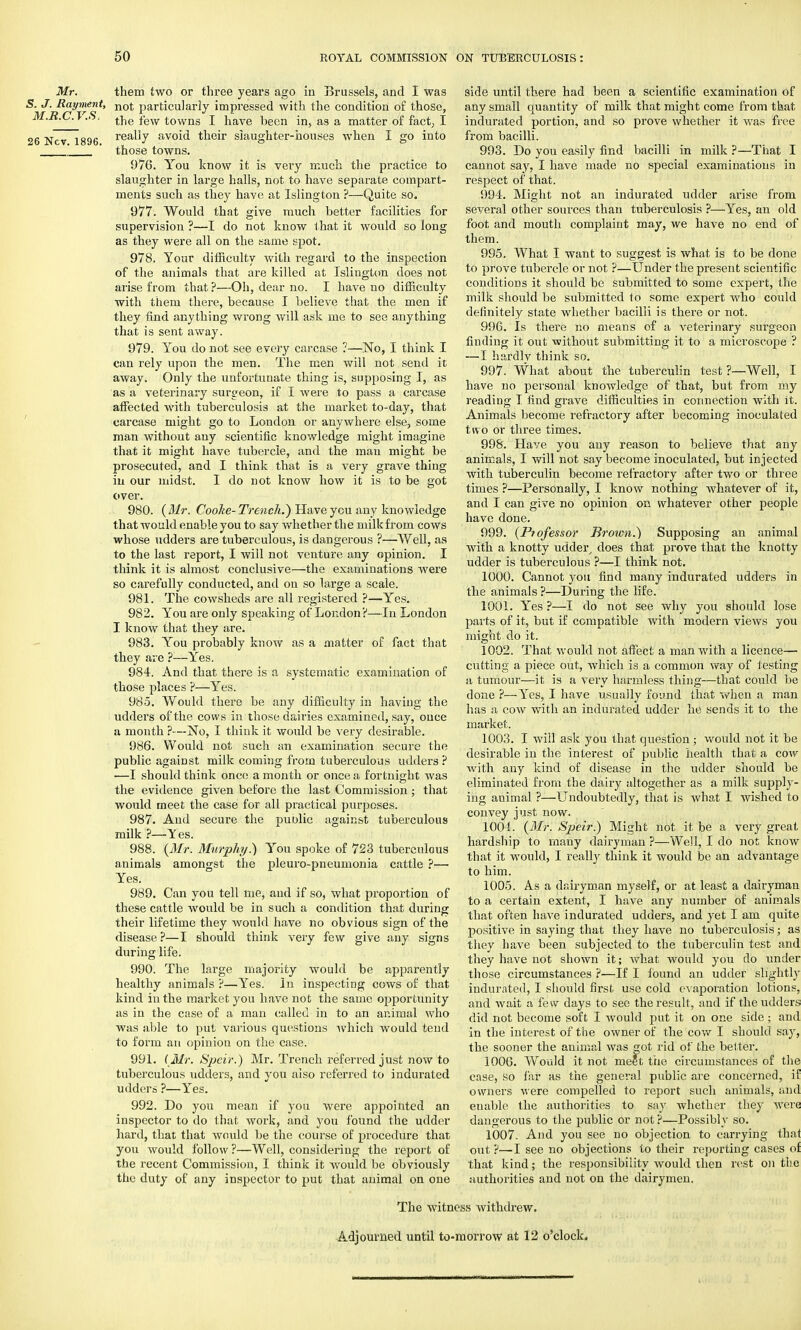 26 Ncv. 1896. Mr. them two or three years ago in Brussels, and I was 5. J. Rayment, not particularly impressed with the condition of those, M.R.C.T.S, the few towns I have been in, as a matter of fact, I really avoid their slaughter-houses when I go into those towns. 976. You know it is very much the practice to slaughter in large halls, not to have separate compart- ments such as they have at Islington ?—Quite so. 977. Would that give much better facilities for supervision ?—I do not know that it would so long as they were all on the same spot. 978. Your difficulty with regard to the inspection of the animals that are killed at Islington does not arise from that ?—Oh, dear no. I have no difficulty with them there, because I believe that the men if they find anything wrong will ask me to see anything that is sent away. 979. You do not see every carcase ?—No, I think I can rely upon the men. The men will not send it away. Only the unfortunate thing is, supposing I, as as a veterinary surgeon, if I were to pass a carcase affected with tuberculosis at the market to-day, that carcase might go to London or anywhere else, some man without any scientific knowledge might imagine that it might have tubercle, and the man might be prosecuted, and I think that is a very grave thing in our midst. I do not know how it is to be got over. 980. (Mr. Cooke- Trench.) Have you any knowledge that would enable you to say whether the milkfrom cows whose udders are tuberculous, is dangerous ?—Well, as to the last report, I will not venture any opinion. I think it is almost conclusive—the examinations were so carefully conducted, and on so large a scale. 981. The cowsheds are all registered ?—Yes. 982. You are only speaking of London?—In London I know that they are. 983. You probably know as a matter of fact that they are ?—Yes. 984. And that there is a systematic examination of those places ?—Yes. 985. Would there be any difficulty in having the udders of the cows in those dairies examined, say, once a month ?■—No, I think it would be very desirable. 986. Would not such an examination secure the public against milk coming from tuberculous udders? —I should think once a month or once a fortnight was the evidence given before the last Commission; that would meet the case for all practical purposes. 987. And secure the public against tuberculous milk ?—Yes. 988. (Mr. Murphy.) You spoke of 723 tuberculous animals amongst the pleuro-pneumonia cattle ?— Yes. 989. Can you tell me, and if so, what proportion of these cattle would be in such a condition that during their lifetime they would have no obvious sign of the disease ?—I should think very few give any signs during life. 990. The large majority would be apparently healthy animals ?—Yes. In inspecting cows of that kind in the market you have not the same opportunity as in the case of a man called in to an ar.imal who was able to put various questions which would tend to form an opinion on the case. 991. (Mr. Spcir.) Mr. Trench referred just now to tuberculous udders, and you also referred to indurated udders ?—Yes. 992. Do you mean if you were appointed an inspector to do that work, and you found the udder hard, that that would be the course of procedure that you would follow ?—Well, considering the report of the recent Commission, I think it would be obviously the duty of any inspector to put that animal on one side until there had been a scientific examination of any small quantity of milk that might come from that indurated portion, and so prove whether it was free from bacilli. 993. Do you easily find bacilli in milk ?—That I cannot say, I have made no special examinations in respect of that. 994. Might not an indurated udder arise from several other sources than tuberculosis ?—Yes, an old foot and mouth complaint may, we have no end of them. 995. What I want to suggest is what is to be done to prove tubercle or not ?—Under the present scientific conditions it should be submitted to some expert, the milk should be submitted to some expert who could definitely state whether bacilli is there or not. 996. Is there no means of a veterinary surgeon finding it out without submitting it to a microscope ? —I hardlv think so. 997. What about the tuberculin test ?—Well, I have no personal knowledge of that, but from my reading I find grave difficulties in connection with it. Animals become refractory after becoming inoculated two or three times. 998. Have you any reason to believe that any animals, I will not say become inoculated, but injected with tuberculin become refractory after two or three times ?—Personally, I know nothing whatever of it, and I can give no opinion on whatever other people have done. 999. (Professor Brown.) Supposing an animal with a knotty udder, does that prove that the knotty udder is tuberculous ?—I think not. 1000. Cannot you find many indurated udders in the animals ?—During the life. 1001. Yes ?—I do not see why you should lose parts of it, but if compatible with modern views you might do it. 1002. That would not affect a man with a licence— cutting a piece out, which is a common way of testing a tumour—it is a very harmless thing—that could be done ?—-Yes, I have usually found that when a man has a cow with an indurated udder he sends it to the market. 1003. I will ask you that question ; would not it be desirable in the interest of public health that a cow with any kind of disease in the udder should be eliminated from the dairy altogether as a milk supply- ing animal ?—Undoubtedly, that is what I wished to convey just now. 1004. (Mr. Speir.) Might not it be a very great hardship to many dairyman ?—Well, I do not know that it would, I really think it would be an advantage to him. 1005. As a dairyman myself, or at least a dairyman to a certain extent, I have any number of animals that often have indurated udders, and yet I am quite positive in saying that they have no tuberculosis; as they have been subjected to the tuberculin test and they have not shown it; what would you do under those circumstances ?—If I found an udder slightly indurated, I should first use cold evaporation lotions, and wait a fe w days to see the result, and if the udders did not become soft I would put it on one side; and in the interest of the owner of the cow I should say, the sooner the animal was got rid of the belter. 1006. Would it not meet the circumstances of the case, so far as the genei'al public are concerned, if owners were compelled to report such animals, and enable the authorities to say whether they were dangerous to the public or not ?—Possibly so. 1007. And you see no objection to carrying thaf out ?—I see no objections to their reporting cases of that kind; the responsibility would then rest on the authorities and not on the dairymen. The witness withdrew. Adjourned until to-morrow at 12 o'clock.