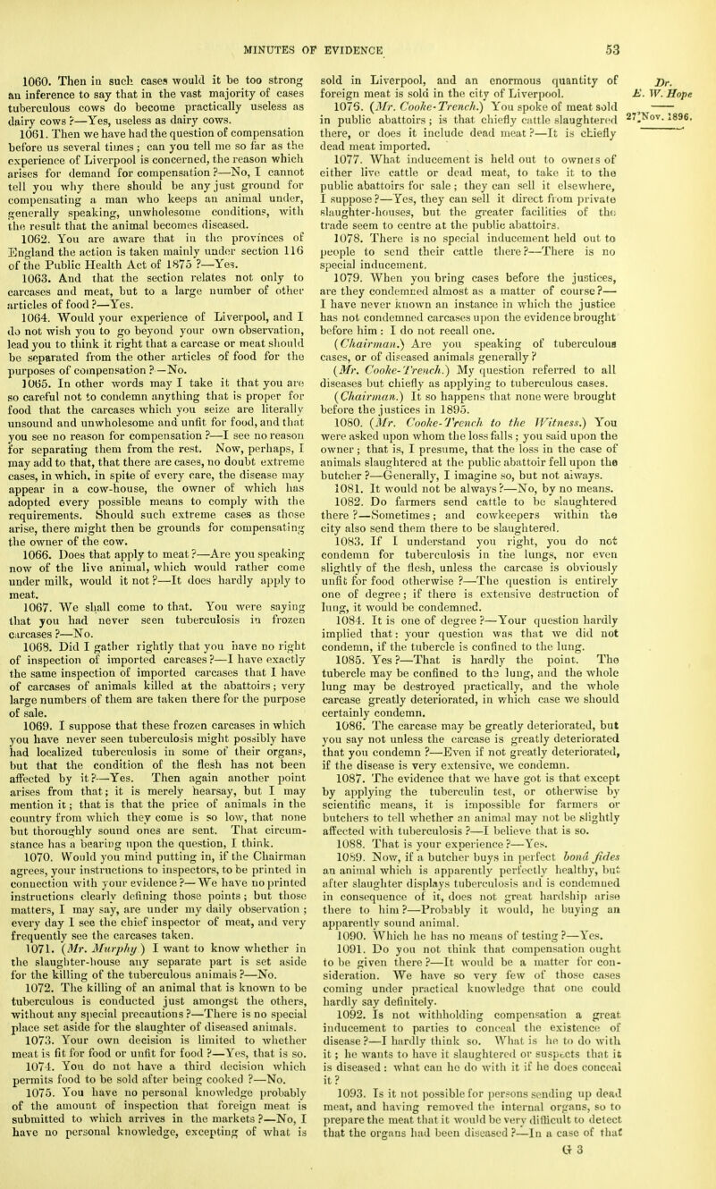 1060. Then in such cases would it be too strong an inference to say that in the vast majority of cases tuberculous cows do become practically useless as dairy cows ?—Yes, useless as dairy cows. 1061. Then we have had the question of compensation before us several times; can you tell me so far as the experience of Liverpool is concerned, the reason which arises for demand for compensation ?—No, I cannot tell you why there should be any just ground for compensating a man who keeps an animal under, generally speaking, unwholesome conditions, with the result that the animal becomes diseased. 1062. You are aware that in the provinces of England the action is taken mainly under section 116 of the Public Health Act of 1875 ?—Yes. 1063. And that the section relates not only to carcases and meat, but to a large number of other articles of food ?—Yes. 1064. Would your experience of Liverpool, and I do not wish you to go beyond your own observation, lead you to think it right that a carcase or meat should be separated from the other articles of food for the purposes of compensation ?—No. 1065. In other words may I take it that you are so careful not to condemn anything that is proper for food that the carcases which you seize are literally unsound and unwholesome and unfit for food, and that you see no reason for compensation ?—I see no reason for separating them from the rest. Now, perhaps, I may add to that, that there are cases, no doubt extreme cases, in which, in spite of every care, the disease may appear in a cow-house, the owner of which has adopted every possible means to comply with the requirements. Should such extreme cases as those arise, there might then be grounds for compensating the owner of the cow. 1066. Does that apply to meat ?—Are you speaking now of the live animal, which would rather come under milk, would it not ?—It does hardly apply to meat. 1067. We shall come to that. You were saying that you had never seen tuberculosis in frozen carcases ?—No. 1068. Did I gather rightly that you have no right of inspection of imported carcases ?—I have exactly the same inspection of imported carcases that I have of carcases of animals killed at the abattoirs; very large numbers of them are taken there for the purpose of sale. 1069. I suppose that these frozen carcases in which you have never seen tuberculosis might possibly have had localized tuberculosis in some of their organs, but that the condition of the flesh has not been affected by it ?—Yes. Then again another point arises from that; it is merely hearsay, but I may mention it; that is that the price of animals in the country from which they come is so low, that none but thoroughly sound ones are sent. That circum- stance has a bearing upon the question, I think. 1070. Would you mind putting in, if the Chairman agrees, your instructions to inspectors, to be printed in connection with your evidence ?—We have no printed instructions clearly defining those points; but those matters, I may say, are under my daily observation ; every day 1 see the chief inspector of meat, and very frequently see the carcases taken. 1071. (Mr. Murphy!) I want to know whether in the slaughter-house any separate part is set aside for the killing of the tuberculous animais ?—No. 1072. The killing of an animal that is known to be tuberculous is conducted just amongst the others, without any special precautions ?—There is no special place set aside for the slaughter of diseased animals. 107.3. Your own decision is limited to whether meat is fit for food or unfit for food ?—Yos, that is so. 1074. You do not have a third decision which permits food to be sold after being cooked ?—No. 1075. You have no personal knowledge probably of the amount of inspection that foreign meat is submitted to which arrives in the markets ?—No, I have no personal knowledge, excepting of what is sold in Liverpool, and an enormous quantity of j)r. foreign meat is sold in the city of Liverpool. E. W. Hope 1076. (Mr. Cooke-Trench.) You spoke of meat sold t in public abattoirs ; is that chiefly cattle slaughtered 27„Nov. 1896. there, or does it include dead meat ?—It is chiefly dead meat imported. 1077. What inducement is held out to owners of either live cattle or dead meat, to take it to the public abattoirs for sale; they can sell it elsewhere, I suppose ?—Yes, they can sell it direct from private slaughter-houses, but the greater facilities of the trade seem to centre at the public abattoirs, 1078. There is no special inducement held out to people to send their cattle there ?—There is no special inducement, 1079. When you bring cases before the justices, are they condemned almost as a matter of course?— I have never known an instance in which the justice has not condemned carcases upon the evidence brought before him : I do not recall one. (Chairman.) Are you speaking of tuberculous cases, or of diseased animals generally ? (Mr. Cooke-Trench.) My question referred to all diseases but chiefly as applying to tuberculous cases. (Chairman.) It so happens that none were brought before the justices in 1895. 1080. (Mr. Cooke-Trench to the Witness.) You were asked upon whom the loss falls; you said upon the owner; that is, I presume, that the loss in the case of animals slaughtered at the public abattoir fell upon the butcher ?—Generally, I imagine so, but not always. 1081. It would not be always?—No, by no means. 1082. Do farmers send cattle to be slaughtered there ?—Sometimes; and cowkeepers within the city also send them there to be slaughtered. 1083. If I understand you right, you do not condemn for tuberculosis in the lungs, nor even slightly of the flesh, unless the carcase is obviously unfit for food otherwise ?—The question is entirely one of degree; if there is extensive destruction of lung, it would be condemned. 1084. It is one of degree ?—Your question hardly implied that: your question was that we did not condemn, if the tubercle is confined to the lung. 1085. Yes?—That is hardly the point. Tho tubercle may be confined to the lung, and the whole lung may be destroyed practically, and the whole carcase greatly deteriorated, in which case we should certainly condemn. 1086. The carcase may be greatly deteriorated, but you say not unless the carcase is greatly deteriorated that you condemn ?—Even if not greatly deteriorated, if the disease is very extensive, we condemn. 1087. The evidence that we have got is that except by applying the tuberculin test, or otherwise by scientific means, it is impossible for farmers or butchers to tell whether an animal may not be slightly affected with tuberculosis ?—I believe that is so. 1088. That is your experience ?—Yes. 1089. Now, if a butcher buys in perfect bond fides an animal which is apparently perfectly healthy, but after slaughter displays tuberculosis and is condemned in consequence of it, does not great hardship arise there to him ?—Probably it would, he buying an apparently sound animal. 1090. Which he has no means of testing ?—Yes. 1091. Do you not think that compensation ought to be given there?—It would be a matter for con- sideration. We have so very few of those cases coming under practical knowledge that one could hardly say definitely. 1092. Is not withholding compensation a great inducement to parties to conceal the existence of disease?—I hardly think so. What, is he to do with it; he wants to have it slaughtered or suspects that it is diseased : what can ho do with it if he does conceal it? 1093. Is it not possible for persons sending up dead meat, and having removed the internal organs, so to prepare the meat that it would be very difficult to detect that the organs had been diseased ?—In a case of that