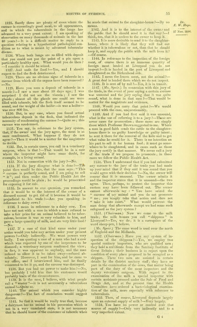 1125. Surely there are plenty of cases where the carcase is exceedingly good meat, to all appearances, and in which the tuberculosis in the lungs has advanced to a very great extent. I am speaking of observation on many thousands of animals in the last 40 years?—It is a difficult matter to reply to a question relating to a hypothetical pathological con- dition as to what is meant by advanced tubercular disease. 1126. When both lungs are so filled with deposit that you could not put the point of a pin upon a particularly healthy spot. What would you do then ? —I consider it should be seized. 1127. And unfit for food?—Yes, and I should expect to find the flesh deteriorated. J 128. There are no obvious signs of tubercle in a carcase from which all the organs have been removed ? —No. 1129. Have you seen a deposit of tubercle in a muscle?—J saw a case about 10 days ago; I was surprised I did not see the viscera ; I saw the glands ; almost all the glands one could see were filled with tubercle, but the flesh itself seemed to be sound, and the weight of the heifer—it was a heifer— was over 800 lbs. 1130. But, in any case, where you found actual tuberculous deposit in the flesh, that indicated the necessity of condemning the carcase ?—Quite so ; this carcase was condemned. 1131. You say, in reference to the jury system, that, if the owner and the jury agree, the meat is at once condemned. What happens if they do not agree ?—Then it would be a matter for the magistrate to decide. 1132. But, in certain cases, you call in a veterinary surgeon, when is that ?—That would be in a case where the inspector might have some doubt, for example, in a living animal. 1133. Not in connection with the jury ?—No. 1134. If the jury disagree what is done?—Tire point then would be this, that the man says :  This  carcase is perfectly sound, and I am going to sell  it; and then under the Public Health Act the proceedings would be plain ; he would be prosecuted for exposing it for sale. 1135. In answer to one question, you remarked that it would be to the interest of the owner of a diseased animal to get rid of it because it would be prejudicial to his trade ?—Are you speaking in reference to dairy cows ? 1136. I mean in reference to a dairy cow. You have not met with a case in which a man refused to take a fair price for an animal believed to be tuber- culous, because it was so very valuable to him, and gave a large quantity of milk, and ate very little food ? —No. 1137. If a case of that kind came under your notice would you take any action under your present powers ?—Only indirectly. We want powers very badly. I am quoting a case of a man who had a cow which was reported by one of the inspectors to be diseased; a veterinary surgeon confirmed the view; in fact, it was apparent to anybody, and the man refused to allow it to be taken away—refused ab- solutely. However, I sent for him, and he came to my office, and I interviewed hint, and he finally consented to let it go, and the carcase was destroyed. 1138. But you had no power to make him?—No, but probably I told him that his customers would probably learn of the circumstances. 1139. It is the case, I believe, witli what people call a  waster —it is not necessarily a tuberculous animal ?—Quite so. 1140. The animal which you consider highly dangerous?—The fact of emaciation would suggest disease. 1141. So that it would be really true that, because a dairyman has an animal in his possession which is not in a very emaciated state, it is not necessary that he should know of the existence of tubercle when he sends that animal to the slaughter-house ?—By no Dr. means. E- w- HoPe- 1J42. And it is to the interest of the owns? and 2 No~lS'Jf> the public that he should send it in that way ?—I ■.; think, too, that it is useless to the owner to keep it. 1143. It is more desirable to send it to the slaughter- house, where it is likely that they will find out whether it is tuberculous or not, than that he should keep it, and supply the public with the milk from it ? —Of course. 1144. In reference to the inspection of the foreign meat, of course there is an immense quantity of foreign meat landed at Liverpool you do not inspect?—It is landed in the port of Liverpool and slaughtered on the Birkenhead side. 1145. I mean the frozen meat, not the animal?— A great deal is landed there which we do not inspect. 1146. It is sent off by rail ?—Yes, it is in transit. 1147. (Mr. Speir.) In connexion with this jury of the trade, in the event of your saying a certain carcase was unsound and the jury saying that it was quite sound, what is done in that case ?—That would be matter for the magistrate and evidence. 1148. Would you carry that point?—We would proceed with the case, unquestionably. 1149. And if you had first said it was unsound, what is the use of referring it to a jury ?—These are never cases for prosecution ; these cases are simply those which Professor Brown suggested to me. Where a man in good faith sends the cattle to the slaughter- house there is no guilty knowledge or guilty intent; he sent it there for the removal of the hide and to get what value he could for it. There is no intention on his part to sell it for human food; it must go some- where to be slaughtered, and in cases such as those the jury certify in that manner. We never call a jury of the trade if we propose to prosecute; in those cases we follow the Public Health Act. 1150. Then I understand that if you had submitted any carcase to the jury of the trade you had made up your mind that if they said it was sound that you would agree with their decision ?—No, the owner will concur that it is unsound. The owner admits it and the inspector states that it is unsound—the two agree. Then, perhaps, to protect the inspector this custom may have been followed out. The oAvner cannot afterwards say :  You have seized the  carcase of my animal and you do not prosecute  me; you simply take that action and dare not  take it into court. What would prevent the man doing that afterwards except we had some such safeguard as the jury system ? 1151. (Chairman.) Now we come to the milk trade; the milk houses you call  shippons in Liverpool?—Yes, we do; it is a corruption of the word sheep-pen, I believe. (Mr. Speir.) The same word is used over the north of England and the Midlands. 1152. (Chairman.) Have you any system of in- spection of the shippons?—Yes, we employ two special sanitary inspectors, who are qualified men; they hold a certificate from the Sanitary Institute of Great Britaiu ; their business is to report upon the condition of every place proposed to be occupied as a shippon. These two men are assisted in certain details by the district sanitary staff; they have no part in the examination of the cows, that matter being part of the duty of the meat inspectors and Lhe deputy veterinary surgeon. With regard to the examination of the milk a special inspector with certain assistants proceed under the Sale of Food and Drugs Act, and at the present time the Health Committee have ordered a bacteriological examina- tion of the milk, more especially with reference to tuberculosis. 1153. Then, of course, Liverpool depends largely upon an external supply of milk ?—Very largely. 1154. You have no power or control over that source of supply ?—Only very indirectly and to a very imperfect extent.