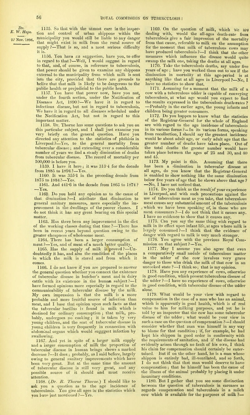 ®r- 1155. So that with ttie utmost care in the inspec- . Hope. i[on an(i control of urban shippons 'within the ov~189G mUnicipality you would still be liable td any danger _J ' that might exist in milk from the rural source of supply ?—That is so, and a most serious difficulty it is. 1156. You have ica suggestion, have you, to offer in regard to that ?—Well, I would suggest in regard to that, and, of course, in reference to tuberculosis, that power should be given to examine any shippons external to the municipality from which milk is sent into the city, provided that there are grounds to belive that that milk is likely to be dangerous to the public health or prejudicial to the public health. 1157. You have that power now, have you not, under the fourth section, under the Notification of Diseases Act, 1890?—We have it in regard to infectious disease, but not in regard to tuberculosis. We have it in regard to all diseases scheduled under the Notification Act, but not in regard to this important matter. 1158. Dr. Thorne has some questions to ask you on this particular subject, and I shall just examine you very briefly on the general question. Have you directed any attention to the statistics of phthisis in Liverpool ?—Yes, to the general mortality from tubercular disease; and extending over a considerable number of years we find a steady diminution of deaths from tubercular disease. The record of mortality per 100,000 is before you. 1159. I have it here; it was 313-4 for the decade from 1885 to 1894?—Yes. 1160. It was 355*1 in the preceding decade from 1875 to 1884?—Yes. 1161. And 441-6 in the decade from 1865 to 1874 ? —Yes. 1162. Do you hold any opinion as to the cause of that diminution ?—I attribute that diminution to general sanitary measures, more especially the im- provement in the dwellings of the poorer classes. I do not think it has any great bearing on this special matter. 1163. Has there been any improvement in the diet of the working classes during that time ?—There has been in recent years beyond question owing to the greater cheapness of wholesome meat. 1164. There has been a larger consumption of meat ?—Yes, and of meat of a much better quality. 1165. Has the supply of milk in proved ?—Un- doubtedly it has, and also the condition of the places in which the milk is stored and from which it comes. 1166. I do not know if you are prepared to answer the general question whether you connect the existence of tubercular disease in butcher's meat and in dairy cattle with its existence in the human subject ?—I have formed opinions more especially in regard to the comniunicability of tnbercular disease by the milk. My own impression is that the milk is a more probable and more fruitful source of infection than meat, and I base that opinion upon such facts as that the tubercular bacillus is found in milk which is destined for ordinary consumption ; that milk, pro- bably, undergoes no cooking ; it is taken by very young children, and the seat of tubercular disease in youna children is very frequently in connection with abdominal organs which would suggges;t infection by swallowing. 1167. And yet in spite of a larger milk supply and a larger consumption of milk the proportion of tubercular disease in human beings shows a marked decrease ?—It does ; probably, as I said before, largely owing to general sanitary improvements which have been very great. But at the same time the amount of tubercular disease is still very great, and any possible source of it should and must receive attention. 1168. (Dr. R. Thorne Thorne.) I should like to ask you a question as to the age incidence of tuberculosis. You give all ages in the statistics which vou have just mentioned ?—Yes. 1169. On the question of milk, which We are' dealing with, would the all-ages death-rate from tuberculosis give a fair impression of the mortality from that cause, referable to milk on the assumption for the moment that milk of tuberculous cows may have produced tuberculosis ?—I think that the other measures which influence the disease would quite swamp the milk one, taking the deaths at all ages. 1170. Take the tuberculosis deaths, say under five years of age ; have you worked them out to see if the diminution in mortality at this age-period is at anything like that at all ages in Liverpool ?—No, I have no statistics to show that. 1171. Assuming for a moment that the milk of a cow with a tuberculous udder is capable of conveying tuberculosis, at what age would you expect to find the results expressed in the tuberculosis death-rates ? —Probably in the earlier ages, the young infants and children being greater consumers. 1172. Do you happen to know what the statistics of the Eegistrar-General for the whole of England are with regard to the age incidence of tuberculosis in its various forms ?—In its various forms, speaking from recollection, I should say the greatest incidence would be about adult age, or early adult age that the greater number of deaths have taken place. Out of the total deaths the greater number would have taken place between the ages of 25 and 30, and 40 and 45. 1173. My point is this. Assuming that there has been a diminution in tubercular disease at all ages, do you know that the Eegistrar-General is enabled to show nothing like the same diminution below five years of age that he shows above that age ? —No, I have not noticed that. 1174. Do you think as the resultof your experience in Liverpool, and with such precautions against the use of tuberculous meat as you take, that tuberculous meat causes any substantial amount of the tuberculosis which we have been speaking of, in those who are meat consumers ?—I do not think that it causes any. I have no evidence to show that it causes any. 1175. Can you say the same thing with regard to milk in its effect upon infant life, at ages where milk is largely consumed ?—I think that the evidence of danger with regard to milk is very much stronger. 1176. You agree with the previous Boyal Com- mission on that subject ? —Yes. 1177. May I assume you also agree that even a comparatively small nodule of tuberculous matter in the udder of the cow involves very grave danger to those who drink the milk of that cow in an uncooked state ?—I think so; that is my opinion. 1178. Have you any experience of cows, otherwise in good condition, which present tuberculous disease of the udder ?—I have no experience of cows, otherwise in good condition, with tubercular disease of the udder alone. 1179. What would be your view with regard to compensation in the case of a man who has an animal, which is apparently in good health, which is of real value to him for milking purposes, and yet he is told by an inspector that the cow has some tubercular disease of the udder ; what would be your view in such a case on the question of compensation ?—I should consider whether that man was himself in any way to blame for that condition; if, for example, he had kept his shippon in good order iu conformity with the requirements of sanitation, and if the disease had evidently arisen through no fault of his own, I think his claim for compensation should certainly be enter- tained. But if on the other hand, he is a man whose shippon is entirely bad, ill-ventilated, and so forth, I do not think that that man would deserve to have compensation; that he himself has been the cause of the illness of the animal probably by placing it under insanitary conditions. 1180. But I gather that you see some distinction between the question of tuberculosis in carcases as regards compensation and tuberculosis in a milch cow which is available for the purposes of milk ?—
