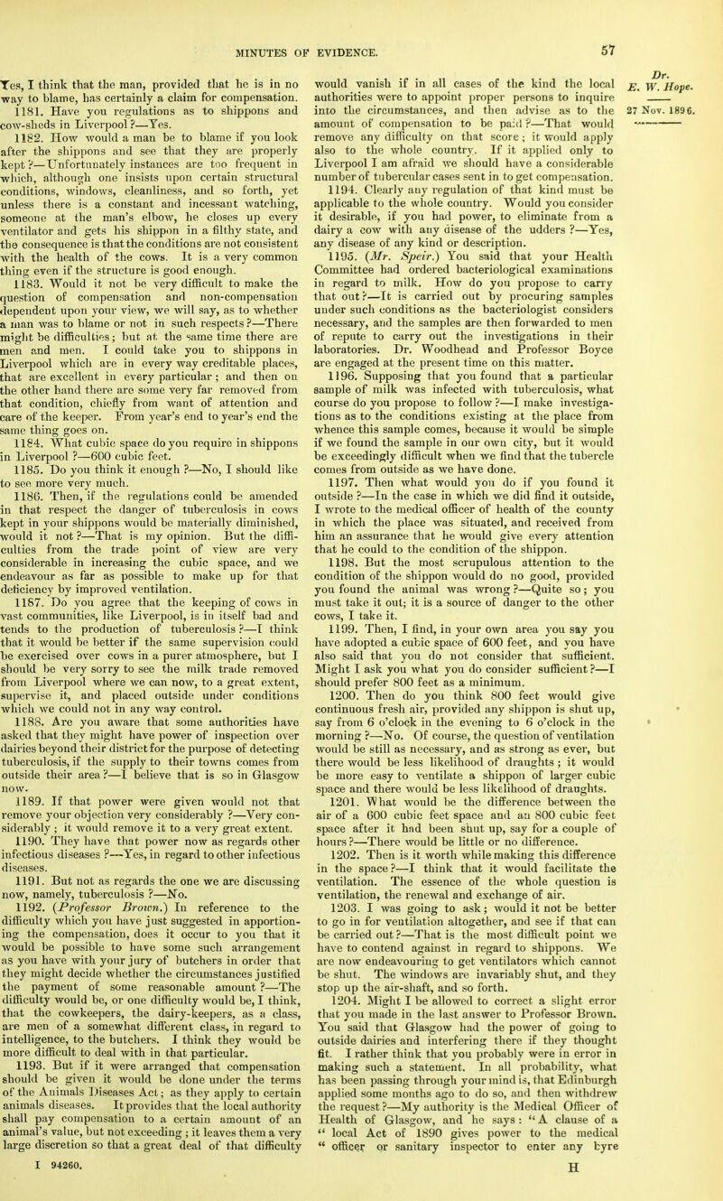 Yes, I think that the man, provided that he is in no way to blame, has certainly a claim for compensation. 1181. Have you regulations as to shippons and cow-sheds in Liverpool ?—Tes. 1182. How would a man be to blame if you look after the shippons and see that they are properly kept?—Unfortunately instances are too frequent in which, although one insists upon certain structural conditions, windows, cleanliness, and so forth, yet unless there is a constant and incessant watching, someone at the man's elbow, he closes up every ventilator and gets his shippon in a filthy state, and the consequence is that the conditions are not consistent with the health of the cows. It is a very common thing even if the structure is good enough. 1183. Would it not be very difficult to make the question of compensation and non-compensation dependent upon your view, we will say, as to whether a man was to blame or not in such respects ?—There might be difficulties; but at. the same time there are men and men. I could take you to shippons in Liverpool which are in every way creditable places, that are excellent in ev6ry particular ; and then on the other hand there are some very far removed from that condition, chiefly from want of attention and care of the keeper. From year's end to year's end the same thing goes on. 1184. What cubic space do you require in shippons in Liverpool ?—600 cubic feet. 1185. Do you think it enough ?—No, I should like to see more very much. 1186. Then, if the regulations could be amended in that respect the danger of tuberculosis in cows kept in your shippons would be materially diminished, would it not ?—That is my opinion. But the diffi- culties from the trade point of view are very considerable in increasing the cubic space, and we endeavour as far as possible to make up for that deficiency by improved ventilation. 1187. Do you agree that the keeping of cows in vast communities, like Liverpool, is in itself bad and tends to the production of tuberculosis ?—I think that it would be better if the same supervision could be exercised over cows in a purer atmosphere, but I should be very sorry to see the milk trade removed from Liverpool where we can now, to a great extent, supervise it, and placed outside under conditions which we could not in any way control. 1188. Are you aware that some authorities have asked that they might have power of inspection over dairies beyond their district for the purpose of detecting tuberculosis, if the supply to their towns comes from outside their area ?—I believe that is so in Glasgow now. 1189. If that power were given would not that remove your objection very considerably ?—Very con- siderably ; it would remove it to a very great extent. 1190. They have that power now as regards other infectious diseases ?—Yes, in regard toother infectious diseases. 1191. But not as regards the one we are discussing now, namely, tuberculosis ?—No. 1192. {Professor Broivn.) In reference to the difficulty which you have just suggested in apportion- ing the compensation, does it occur to you that it would be possible to have some such arrangement as you have with your jury of butchers in order that they might decide whether the circumstances justified the payment of some reasonable amount ?—The difficulty would be, or one difficulty would be, I think, that the cowkeepers, the dairy-keepers, as a class, are men of a somewhat different class, in regard to intelligence, to the butchers. I think they would be more difficult to deal with in that particular. 1193. But if it were arranged that compensation should be given it would be done under the terms of the Animals Diseases Act; as they apply to certain animals diseases. It provides that the local authority shall pay compensation to a certain amount of an animal's value, but not exceeding ; it leaves them a very large discretion so that a great deal of that difficulty would vanish if in all cases of the kind the local \y j{0pe. authorities were to appoint proper persons to inquire into the circumstances, and then advise as to the 27 Nov. 189 6. amount of compensation to be paid ?—That would *• remove any difficulty on that score; it would apply also to the whole country. If it applied only to Liverpool I am afraid we should have a considerable number of tubercular cases sent in to get compensation. 1194. Clearly any regulation of that kind must be applicable to the whole country. Would you consider it desirable, if you had power, to eliminate from a dairy a cow with any disease of the udders ?—Yes, any disease of any kind or description. 1195. (Mr. Speir.) You said that your Health Committee had ordered bacteriological examinations in regard to milk. How do you propose to carry that out?—It is carried out by procuring samples under such conditions as the bacteriologist considers necessary, and the samples are then forwarded to men of repute to carry out the investigations in their laboratories. Dr. Woodhead and Professor Boyce are engaged at the present time on this matter. 1196. Supposing that you found that a particular sample of milk was infected with tuberculosis, what course do you propose to follow ?—I make investiga- tions as to the conditions existing at the place from whence this sample comes, because it would be simple if we found the sample in our own city, but it would be exceedingly difficult when we find that the tubercle comes from outside as we have done. 1197. Then what would you do if you found it outside ?—In the case in which we did find it outside, I wrote to the medical officer of health of the county in which the place was situated, and received from him an assurance that he would give every attention that he could to the condition of the shippon. 1198. But the most scrupulous attention to the condition of the shippon would do no good, provided you found the animal was wrong ?—Quite so; you must take it out; it is a source of danger to the other cows, I take it. 1199. Then, I find, in your own area you say you have adopted a cubic space of 600 feet, and you have also said that you do not consider that sufficient. Might I ask you what you do consider sufficient?—I should prefer 800 feet as a minimum. 1200. Then do you think 800 feet would give continuous fresh air, provided any shippon is shut up, say from 6 o'clock in the evening to 6 o'clock in the morning ?—No. Of course, the question of ventilation would be still as necessary, and as strong as ever, but there would be less likelihood of draughts ; it would be more easy to ventilate a shippon of larger cubic space and there would be less likelihood of draughts. 1201. What would be the difference between the air of a 600 cubic feet space and aa 800 cubic feet space after it had been shut up, say for a couple of hours ?—There would be little or no difference. 1202. Then is it worth while making this difference in the space ?—I think that it would facilitate the ventilation. The essence of the whole question is ventilation, the renewal and exchange of air. 1203. I was going to ask; would it not be better to go in for ventilation altogether, and see if that can be carried out ?—That is the most difficult point we have to contend against in regard to shippons. We are now endeavouring to get ventilators which cannot be shut. The windows are invariably shut, and they stop up the air-shaft, and so forth. 1204. Might I be allowed to correct a slight error that you made in the last answer to Professor Brown. You said that Glasgow had the power of going to outside dairies and interfering there if they thought fit. I rather think that you probably were in error in making such a statement. In all probability, what has been passing through your mind is, that Edinburgh applied some months ago to do so, and then withdrew the request ?—My authority is the Medical Officer of Health of Glasgow, and he says :  A clause of a  local Act of 1890 gives power to the medical  officer or sanitary inspector to enter any byre I 94260. B