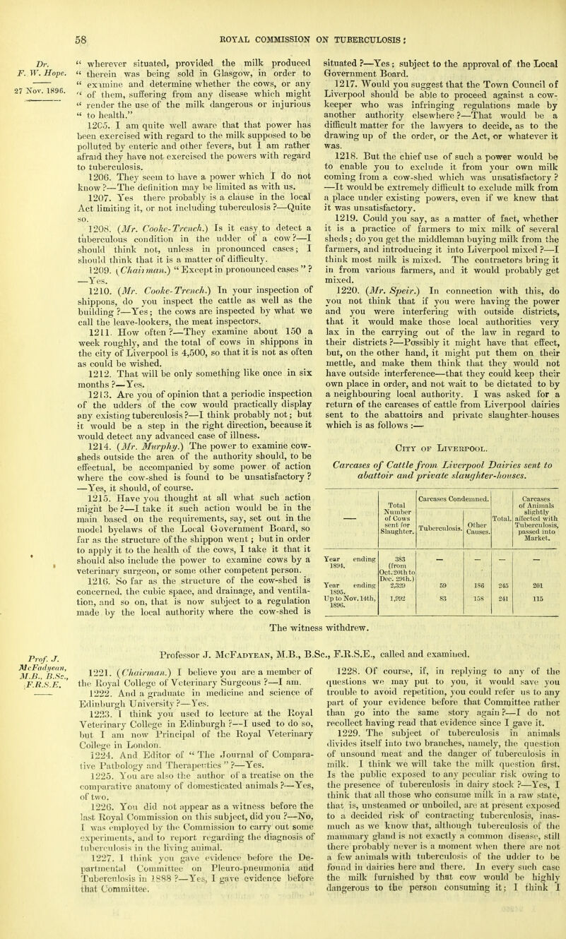 F. Dr. W. Hope. 27 Nov. 1896.  wherever situated, provided the milk produced  therein was being sold in Glasgow, in order to  eximine and determine whether the cows, or any  of them, suffering from any disease which might  render the use of the milk dangerous or injurious  to health. 12C5. I am quite well aware that that power has been exercised with regard to the milk supposed to be polluted by enteric and other fevers, but I am rather afraid they have not exercised the powers with regard to tuberculosis. 1206. They seem to have a power which I do not know?—The definition may be limited as with us. 1207. Yes there probably is a clause in the local Act limiting it, or not including tuberculosis ?—Quite so. 1208. (Mr. Cooke-Trench.) Is it easy to detect a tuberculous condition in the udder of a cow ?—I should think not, unless in pronounced cases; I should think that it is a matter of difficulty. 1209. (Chahman.) Except in pronounced cases  ? —Yes. 1210. (Mr. Cooke-Trench.) Tn your inspection of shippons, do you inspect the cattle as well as the building ?—Yes; the cows are inspected by what we call the leave-lookers, the meat inspectors. 1211. How often?—They examine about 150 a week roughly, and the total of cows in shippons in the city of Liverpool is 4,500, so that it is not as often as could be wished. 1212. That will be only something like once in six months ?—.Yes. 1213. Are you of opinion that a periodic inspection of the udders of the cow would practically display any existing tuberculosis ?—I think probably not; but it would be a step in the right direction, because it would detect any advanced case of illness. 1214. (Mr. Murphy.) The power to examine cow- sheds outside the area of the authority should, to be effectual, be accompanied by some power of action where the cow-shed is found to be unsatisfactory ? —Yes, it should, of course. 1215. Have you thought at all what such action might be ?—I take it such action would be in the main based on the requirements, say, set out in the model byelaws of the Local Government Board, so far as the structure of the shippon went; but in order to apply it to the health of the cows, I take it that it should also include the power to examine cows by a veterinary surgeon, or some other competent person. 1216. So far as the structure of the cow-shed is concerned, the cubic space, and drainage, and ventila- tion, and so on, that is now subject to a regulation made by the local authority where the cow-shed is situated ?—Yes; subject to the approval of the Local Government Board. 1217. Would you suggest that the Town Council of Liverpool should be able to proceed against a cow- keeper who was infringing regulations made by another authority elsewhere ?—That would be a difficult matter for the lawyers to decide, as to the drawing up of the order, or the Act, or whatever it was. 1218. But the chief use of such a power would be to enable you to exclude it from your own milk coming from a cow-shed which was unsatisfactory ? —It would be extremely difficult to exclude milk from a place under existing powers, even if we knew that it was unsatisfactory. 1219. Could you say, as a matter of fact, whether it is a practice of farmers to mix milk of several sheds; do you get the middleman buying milk from the farmers, and introducing it into Liverpool mixed ?—I thiuk most milk is mixed. The contractors bring it in from various farmers, and it would probably get mixed. 1220. (Mr. Speir.) In connection with this, do you not think that if you were having the power and you were interfering with outside districts, that it would make those local authorities very lax in the carrying out of the law in regard to their districts ?—Possibly it might have that effect, but, on the other hand, it might put them on their mettle, and make them think that they would not have outside interference—that they couid keep their own place in order, and not wait to be dictated to by a neighbouring local authority. I was asked for a return of the carcases of cattle from Liverpool dairies sent to the abattoirs and private slaughter-houses which is as follows :— City of Liverpool. Carcases of Cattle from Liverpool Dairies sent to abattoir and private slaughter-houses. Total Carcases Condemned. Carcases of Animals Number of Cows sent for Slaughter. Tuberculosis. Other Causes. Total. slightly affected with Tuberculosis, passed into Market. Year ending 1894. Year ending 1895. Up to Nov. 14th, 1896. 383 (from Oct. 20th to Dec. 29th.) 2,329 1,992 59 83 186 158 245 241 201 115 The witness withdrew. Prof. J. McFadyeun, M.B., B.Sc, F.R.S.E. Professor J. McFadyean, M.B., B.Sc, F.R.S.E., called and examined. 1221. (Chairman.) I believe you are a member of the Royal College of Veterinary Surgeons ?—I am. 1222. And a graduate in medicine and science of Edinburgh University ?—Yes. 1223. 1 think you used to lecture at the Royal Veterinary College in Edinburgh ?—I used to do so, but I am now Principal of the Royal Veterinary College in London. 1224. And Editor of  The Journal of Compara- tive Pathology and Therapeutics  ?—Yes. 1225. You are also the author of a treatise on the comparative anatomy of domesticated animals ?—Yes, of two. 1226. You did not appear as a witness before the last Royal Commission on this subject, did you ?—No, 1 was employed by the Commission to carry out some experiments, and to report regarding the diagnosis of tubcreulosis in the living animal; 1227. I think you gave evidence before the De- partmental Committee on Pleuro-pneumonia and Tuberculosis in 1888 ?—Yes, 1 gave evidence before that Committee. 1228. Of course, if, in replying to any of the questions we may put to you, it would save you trouble to avoid repetition, you could refer us to any part of your evidence before that Committee rather than go into the same story again ?—I do not recollect having read that evidence since I gave it. 1229. The subject of tuberculosis in animals divides itself into two branches, namely, the question of unsound meat and the danger of tuberculosis in milk. I think we will take the milk question first. Is the public exposed to any j)eculiar risk owing to the presence of tuberculosis in dairy stock ?—Yes, I think that all those who consume milk in a raw state, that is, unsteamed or unboiled, are at present exposed to a decided risk of contracting tuberculosis, inas- much as we know that, although tuberculosis of the mammary gland is not exactly a common disease, still there probably never is a moment when there are not a few animals with tuberculosis of the udder to be found in dairies here and there. In every such case the milk furnished by that cow would be highly dangerous to the person consuming it; I think I