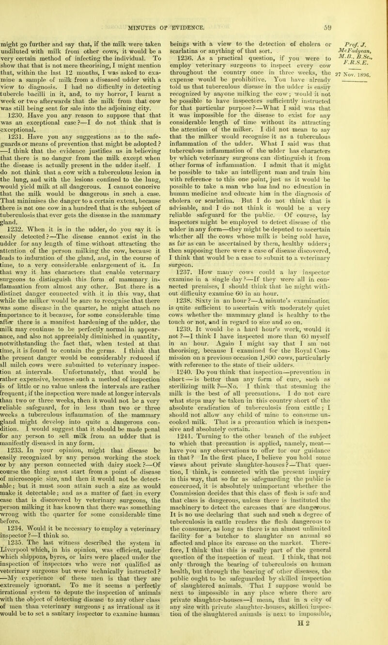 might go further and say that, if the milk were taken undiluted with milk from other cows, it would be a very certain method of infecting the individual. To show that that is not mere theorising, I might mention that, within the last 12 mouths, I was asked to exa- mine a sample of milk from a diseased udder with a view to diagnosis. I had no difficulty in detecting tubercle bacilli in it, and, to my horror, I learnt a week or two afterwards that the milk from that cow was still being sent for sale into the adjoining city. 1230. Have you any reason to suppose that that was an exceptional case ?—I do not think that is exceptional. 1231. Have you any suggestions as to the safe- guards or means of prevention that might be adopted ? —I think that the evidence justifies us in believing that there is no danger from the milk except when the disease is actually present in the udder itself. I do not think that a cow with a tuberculous lesiou in the lung, and with the lesions confined to the lungs would yield milk at all dangerous. I cannot conceive that the milk would be dangerous in such a case. That minimises the danger to a certain extent, because there is not one cow in a hundred that is the subject of tuberculosis that ever gets the disease in the mammary gland. 1232. When it is in the udder, do you say it is easily detected?—The disease cannot exist in the udder for any length of time without attracting the attention of the person milking the cow, because it leads to induration of the gland, and, in the course of time, to a very considerable enlargement of it. In that way it has characters that enable veterinary surgeons to distinguish this form of mammary in- flammation from almost any other. But there is a distinct danger connected with it in this Avay, that while the milker would be sure to recognise that there was some disease in the quarter, he might attach no importance to it because, for some considerable time after there is a manifest hardening of the udder, the milk may continue to be perfectly normal in appear- ance, and also not appreciably diminished in quantity, notwithstanding the fact that, when tested at that time, it is found to contain the germs. I think that the present danger would be considerably reduced if ill milch cows were submitted to veterinary inspec- tion at intervals. Unfortunately, that would be rather expensive, because such a method of inspection is of little or no value unless the intervals are rather frequent; if the inspection were made at longer intervals than two or three weeks, then it would not be a very reliable safeguard, for in less than two or three weeks a tuberculous inflammation of the mammary gland might develop into quite a dangerous con- dition. I would suggest that it should be made penal for any person to sell milk from an udder that is manifestly diseased in any form. 1233. In your opinion, might that disease be easily recognized by any person working the stock or by any person connected with dairy stock ?—Of course the thing must start from a point of disease of microscopic size, and then it would not be detect- able; but it must soon attain such a size as would make it detectable; and as a matter of fact in every case that is discovered by veterinary surgeons, the person milking it has known that there was something wrong with the quarter for some considerable time before. 1234. Would it be necessary to employ a veterinary inspector ?—I think so. 1235. The last witness described the system in Liverpool which, in his opinion, was efficient, under which shippons, byres, or lairs were placed under the inspection of inspectors who were not qualified as veterinary surgeons but were technically instructed ? —My experience of these men is that they are extremely ignorant. To me it seems a perfectly irrational system to depute the inspection of animals with the object of detecting disease to any other class of men than veterinary surgeons ; as irrational as it would be to set a sanitary inspector to examine human beings with a view to the detection of cholera or Prof. J. scarlatina or anything of that sort. McFadyean, 1236. As a practical question, if you were to M'p 'i> B, ^e employ veterinary surgeons to inspect every cow * throughout the country once in three weeks, the 27 xov ]8% expense would be prohibitive. You have already told us that tuberculous disease in the udder is easily recognized by anyone milking the cow; would it not be possible to have inspectors sufficiently instructed for that particular purpose?—What I said was that it was impossible for the disease to exist for any considerable length of time without its attracting the attention of the milker. I did not mean to say that the milker would recognise it as a tuberculous inflammation of the udder. What I said was that tuberculous inflammation of the udder has characters by which veterinary surgeons can distinguish it from other forms of inflammation. I admit that it might be possible to take an intelligent man and train him with reference to this one point, just as it would be possible to take a man who has had no education in human medicine and educate him in the diagnosis of cholera or scarlatina. But I do not think that is advisable, and I do not think it would be a very reliable safeguard for the public. Of course, lay inspectors might be employed to detect disease of the udder in any form—they might be deputed to ascertain whether all the cows whose milk is being sold have, as far as can be ascertained by them, healthy udders; then supposing there were a case of disease discovered, I think that would be a case to submit to a veterinary surgeon. 1237. How many cows could a lay inspector examine in a single day ?—If they were all in con- nected premises, I should think that he might with- out difficulty examine 60 in an hour. 1238. Sixty in an hour ?—A minute's examination is quite sufficient to ascertain with moderately quiet cows whether the mammary gland is healthy to the touch or not, and in regard to size and so on. 1239. It would be a hard hour's work, would it not ?—I think I have inspected more than 60 myself in an hour. Again I might say that I am not theorising, because I examined for the Royal Com- mission on a previous occasion 1,800 cows, particularly with reference to the state of their udders. 1240. Do you think that inspection—prevention in short — is better than any form of cure, such as sterilizing milk ?—No. I think that steaming the milk is the best of all precautions. I do not care what steps may be taken in this country short of the absolute eradication of tuberculosis from cattle; I should not allow any child of mine to consume un- cooked milk. That is a precaution which is inexpen- sive and absolutely certain. 1241. Turning to the other branch of the subject to which that precaution is applied, namely, meat— have you any observations to offer for our guidance in that ? In the first place, I believe you hold some views about private slaughter-houses?—That ques- tion, I think, is connected with the present inquiry in this way, that so far as safeguarding the public is concerned, it is absolutely unimportant whether the Commission decides that this class of flesh is safe and that class is dangerous, unless there is instituted the machinery to detect the carcases that are dangerous. It is no use declaring that such and such a degree of tuberculosis in cattle renders the flesh dangerous to the consumer, as long as there is an almost unlimited facility for a butcher to slaughter an animal so affected and place its carcase on the market. There- fore, I think that this is really part of the general question of the inspection of meat, I think, that not only through the bearing of tuberculosis ou human health, but through the bearing of other diseases, the public ought to be safeguarded by skilled inspection of slaughtered animals. That I suppose would be next to impossible in any place where there; are private slaughter-houses—I mean, that in a city of any size with private slaughter-houses, skilled inspec- tion of the slaughtered animals is next to impossible,