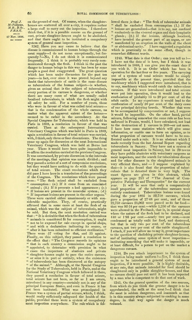 Prof. J. on the ground of cost. Of course, when the slaughter- McFadyean, houses are scattered all over a city, it requires rather ^F*R SE°'' a ^ar=>e sta^ to carIT out tne inspection. I therefore *' think that, if it is a possible course on the ground of 27 Nov. 1896. cost, private slaughter-houses ought to be abolished, aud that there ought to be instituted a compulsory system of general meat inspection. 1242. Have you any cause to believe that the disease is communicated to human beings through the meat supply—I do not mean exceptionally, but fre- quently ?—No, I do not think it is communicated frequently. I think it is probably very rarely com- municated through the flesh. I think in the past the danger to human beings in this way has been by some people a good deal exaggerated. The great question which has been under discussion for the past ten years—in fact, ever since it was proved beyond any doubt that tuberculosis of cattle is the same disease as tuberculosis of the human subject—is whether, given an animal that is the subject of tuberculosis, every portion of its carcase is dangerous, or whether there are many cases of what are usually called localised tuberculosis, in which the flesh might with all safety be sold. For a number of years, those who were in favour of what was called total seizure— that is the condemnation of the whole carcase, no matter what the apparent extent of the lesions— seemed to be rather in the ascendancy. At the Special Congress for Tuberculosis, which was held in Paris in 1888, a resolution in favour of that was carried. Then at the subsequent International Veterinary Congress which was held in Paris in 1889, again a resolution in favour of total seizure was carried, with, I think, only three or four dissentients. The thing came up again for discussion at the next International Veterinary Congress, which was held at Berne last year. There it would have been quite impossible to re-affirm the resolution carried at the previous Congress. It was ascertained, by private discussion in the intervals of the meetings, that opinion was much divided ; and they passed a series of a sort of compromise resolutions, but they would have nothing to do with the question of total seizure. The exact resolutions which they did pass I have here in a translation of the proceedings of the Congress. The resolutions which were passed were:  The flesh seized shall be excluded from  consumption : (a.) If it come from an emaciated  animal; (6.) If it presents a bad appearance ; (c.)  If lesions are present in the muscular system; (d.)  If important lesions are present in the other organs. These were carried either unanimously or with con- siderable majorities. They, of course, practically affirmed that in some cases at least the flesh of an animal, which was the subject of tuberculosis, might be sold. But then, the next resolution carried was that:  It is desirable that when the flesh of tuberculous  animals is considered fit for consumption, it ought  not to be exposed for sale except in special shops,  and with a declaration indicating its source, or  after it has been submitted to efficient sterilization. There were 57 voting for that, and 35 against. Finally, on this subject, they passed a resolution to the effect that:  The Congress records its opinions  that in each country a commission ought to be  appointed, to determine with precision in what  cases the inspectors of abattoirs and private  slaughter-houses ought to pass the entire carcase,  or seize it in part or entirely, when the existence of tuberculosis has been discovered at the autopsy  of the animal. Although, at the Special Congress for the Study of Tuberculosis, held in Paris, and at the National Veterinary Congress which followed it there, they passed a resolution in favour of total seizure, total seizure has not been, so far as I am aware, introduced in any country—certainly not in any of the principal European States, and even in France it has not been instituted. What was promulgated in France was a system of partial seizure, which, I think, would really sufficiently safeguard the health of the public, provided there were a system of compulsory meat inspection everywhere. The rule which is fol- lowed there ,is that:  The flesh of tubercular animals  shall be excluded from consumption (1.) If the  lesions are generalised—that is to say, not confined  exclusively to the visceral organs and their lymphatic  glands; (2.) If the lesions, although localised,  have invaded the greater part of an organ, or are  manifested by an eruption on the walls of the chest  or abdominal cavity. I have suggested a regulation which is practically to the same effect, though in somewhat different words. 1243. What date is that Order ; can you tell us ?— I have not the date of it here, but I think it was introduced in 1888, I can give yon the exact date if you wish it. It is an Order which has been in operation for the last four or five years. The carrying out of a system of total seizure would be simply impossible at the present, time, provided that the machinery which I suggested were introduced, that is to say, machinery which would catch the tuberculous carcases. If that were introduced and total seizure were put into operation, then it would lead to the confiscation of probably 15 to 20 per cent, of all the adult cattle. In my experience it would lead to the confiscation of nearly 30 per cent, of the dairy cows of our principal dairying breeds. Whether that were to be accompanied by compensation or not, I suppose it would be impossible. Ou the other hand, partial seizure, following somewhat the same rule as has been enforced in France, would, I have calculated, not lead to the destruction of 1 carcase in 200—or not more. I have here some statistics which will give some information, or enable one to form an opinion, as to what proportion of carcases would have to be con- fiscated under such a rule. It is an abstract which I made recently from the last Annual Report regarding tuberculosis in Saxony. They have not a system of general meat inspection in Saxony, but in 29 towns they have public abattoirs with veterinary surgeons as meat inspectors, and the search for tuberculous disease and for other diseases in the slaughtered animals is very efficient there, and — I suppose explained by that—it is also found that the proportion of tuber- culosis that is detected there is very high. The exact figures are given in this abstract, which appears on page 233 of  The Journal of Com- parative Pathology and Therapeutics  for the current year. It will be seen that only a comparatively small proportion of the tuberculous carcases were entirely condemned. Tuberculous lesions were found during the year 1895 in 22,758 carcases, which gave a proportion of 27'48 per cent., and of these 22,758 carcases 21,062 were passed as fit for food— that was 92 54 per cent.—while 1,256 of the carcases were allowed in the Freibank, that is, in special shops where the nature of the flesh had to be declared, and 440 or 1-93 per cent.—nearly two per cent.—were condemned as totally unfit for food, and destroyed, but that is only two per cent, of the tuberculous carcases, not two per cent of the cattle slaughtered. I attach, if you will allow me to say it, great importance to the question of abolishing private slaughter-houses, and of instituting some system of meat inspection— instituting something that will make it impossible, or at least difficult, for a person to put on the market a dangerous carcase. 1244. Do you attach importance to the system of inspection being made uniform ?—Yes, I think there ought to be introduced a general system of meat inspection, if it were possible. It is highly desirable, at any rate, that animals intended for food should be slaughtered only in public slaughter-houses, and that no carcase should pass out until it has been inspected by a man who is competent to do that sort of work. 1245. On the general question of the two sources, from which do you think the greater danger is to be apprehended, the milk or the meat ?—I think that the meat is seldom dangerous, and inasmuch as that is in this country always subjected to cooking in some degree, in that way again the danger is much reduced.