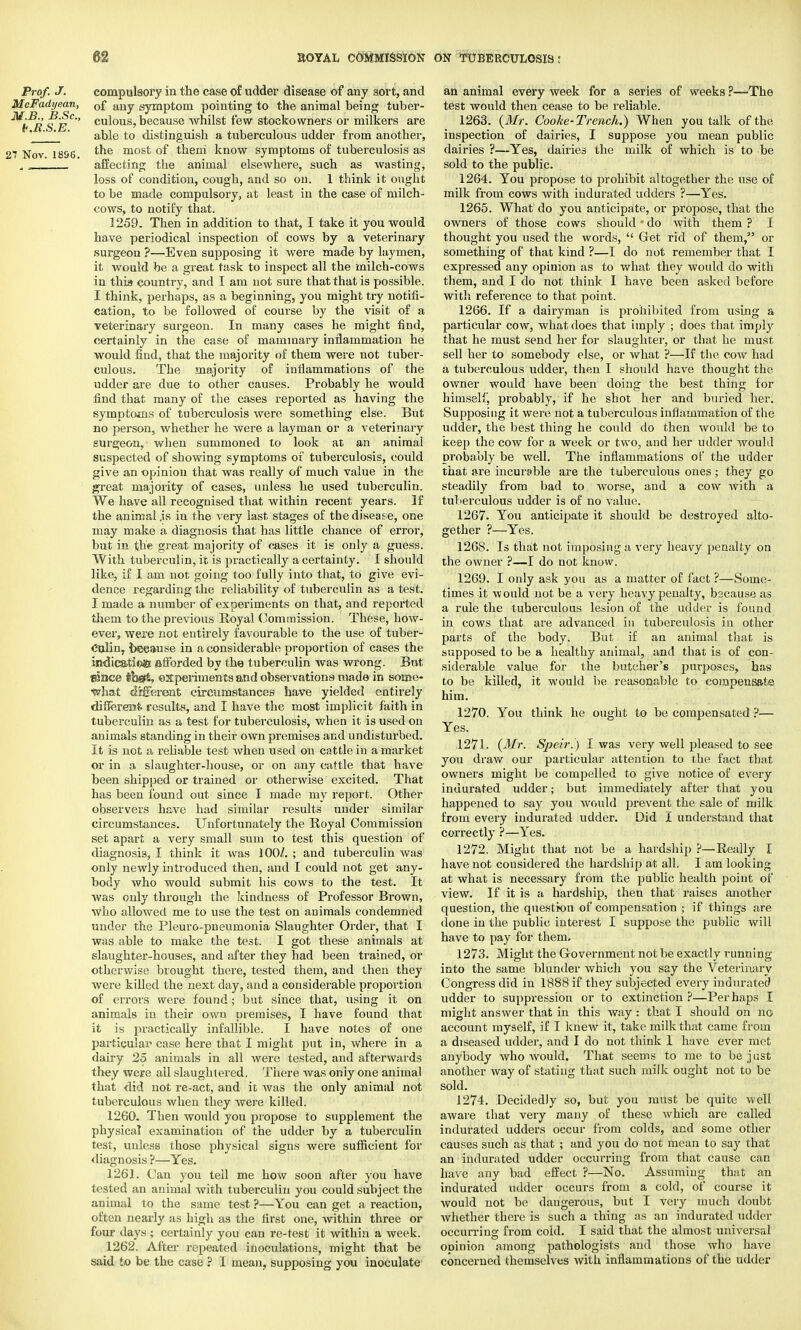 Prof. J. compulsory in the case of udder disease of any sort, and McFadyean, Df aUy symptom pointing to the animal being tuber- ^b^RS E°' cu^ous'because whilst few stockowners or milkers are ' ' able to distinguish a tuberculous udder from another, 17 Nov 1896 ^ne most of them know symptoms of tuberculosis as J „ affecting the animal elsewhere, such as wasting, loss of condition, cough, and so on. 1 think it ought to be made compulsory, at least in the case of milch- cows, to notify that. 1259. Then in addition to that, I take it you would have periodical inspection of cows by a veterinary surgeon ?—Even supposing it were made by laymen, it would be a great task to inspect all the milch-cows in this country, and I am not sure that that is possible. I think, perhaps, as a beginning, you might try notifi- cation, to be followed of course by the visit of a veterinary surgeon. In many cases he might find, certainly in the case of mammary inflammation he would find, that the majority of them were not tuber- culous. The majority of inflammations of the udder are due to other causes. Probably he would find that many of the cases reported as having the symptoms of tuberculosis were something else. But no person, whether he were a layman or a veterinary surgeon, when summoned to look at an animal suspected of showing symptoms of tuberculosis, could give an opinion that was really of much value in the great majority of cases, unless he used tuberculin. We have all recognised that within recent years. If the animal .is in the very last stages of the disease, one may make a diagnosis that has little chance of error, but in the great majority of cases it is only a guess. With tuberculin, it is practically a certainty. I should like, if I am not going too fully into that, to give evi- dence regarding the reliability of tuberculin as a test. I made a number of experiments on that, and reported them to the previous Royal Commission. These, how- ever, were not entirely favourable to the use of tuber- culin, because in a considerable proportion of cases the indication afforded by the tuberculin was wrong. But fHnee tba& experiments and observations made in some- what different circumstances have yielded entirely different results, and I have the most implicit faith in tuberculin as a test for tuberculosis, when it is used on animals standing in their own premises and undisturbed. It is not a reliable test Avhen used on cattle in a market or in a slaughter-house, or on any cattle that have been shipped or trained or otherwise excited. That has been found out since I made my report. Other observers have had similar results under similar circumstances. Unfortunately the Royal Commission set apart a very small sum to test this question of diagnosis, I think it was 100/. ; and tuberculin was only newly introduced then, and I could not get any- body who would submit his cows to the test. It was only through the kindness of Professor Brown, who allowed me to use the test on animals condemned under the Pleuro-pneumonia Slaughter Order, that I was able to make the test. I got these animals at slaughter-houses, and after they had been trained, or otherwise brought there, tested them, and then they were killed the next day, and a considerable proportion of errors were found; but since that, using it on animals in their owu premises, I have found that it is practically infallible. I have notes of one particular case here that I might put in, where in a dairy 25 animals in all were tested, and afterwards they were ail slaughtered. There was only one animal that did not re-act, and it was the only animal not tuberculous when they were killed. 1260. Then would you propose to supplement the physical examination of the udder by a tuberculin test, unless those physical signs were sufficient for diagnosis ?—Yes. 1261. Can you tell me how soon after you have tested an animal with tuberculin you could subject the animal to the same test ?—You can get a reaction, often nearly as high as the first one, within three or four days ; certainly you can re-test it within a week. 1262. After repeated inoculations, might that be said to be the case ? I mean, supposing you inoculate an animal every week for a series of weeks ?—The test would then cease to be reliable. 1263. {Mr. Cooke-Trench.) When you talk of the inspection of dairies, I suppose you mean public dairies ?—Yes, dairies the milk of which is to be sold to the public. 1264. You propose to prohibit altogether the use of milk from cows with indurated udders ?—Yes. 1265. What do you anticipate, or propose, that the owners of those cows should * do with them ? I thought you used the words,  Get rid of them, or something of that kind ?—I do not remember that I expressed any opinion as to what they would do with them, and I do not think I have been asked before with reference to that point. 1266. If a dairyman is prohibited from using a particular cow, what does that imply ; does that imply that he must send her for slaughter, or that he must sell her to somebody else, or what ?—If the cow had a tuberculous udder, then I should have thought the owner would have been doing the best thing for himself, probably, if he shot her and buried her. Supposing it were not a tuberculous inflammation of the udder, the best thing he could do then would be to keep the cow for a week or two, and her udder would probably be well. The inflammations of the udder that are incurable are the tuberculous ones ; they go steadily from bad to worse, and a cow with a tuberculous udder is of no value. 1267. You anticipate it should be destroyed alto- gether ?—Yes. 1268. Is that not imposing a very heavy penalty on the owner ?—I do not know. 1269. I only ask you as a matter of fact ?—-Some- times it would not be a very heavy penalty, because as a rule the tuberculous lesion of the udder is found in cows that are advanced in tuberculosis in other parts of the body. But if an animal that is supposed to be a healthy animal, and that is of con- siderable value for the butcher's purposes, has to be killed, it would be reasonable to compensate him. 1270. You think he ought to be compensated ?— Yes. 1271. {Mr. Speir.) I was very well pleased to see you draw our particular attention to the fact that owners might be compelled to give notice of every indurated udder; but immediately after that you happened to say you would prevent the sale of milk from every indurated udder. Did I understand that correctly ?—Yes. 1272. Might that not be a hardship ?—Really I have not considered the hardship at all. I am looking at what is necessary from the public health point of view. If it is a hardship, then that raises another question, the question of compensation ; if things are done in the public interest I suppose the public will have to pay for them. 1273. Might the Government not be exactly running into the same blunder which you say the Veterinary Congress did in 1888 if they subjected every indurated udder to suppression or to extinction ?—Perhaps I might answer that in this way: that I should on no account myself, if I knew it, take milk that came from a diseased udder, and I do not think I have ever met anybody who would. That seems to me to be just another way of stating that such milk ought not to be sold. 1274. Decidedly so, but you must be quite well aware that very many of these which are called indurated udders occur from colds, and some other causes such as that ; and you do not mean to say that an indurated udder occurring from that cause can have any bad effect ?—No. Assuming that an indurated udder occurs from a cold, of course it would not be dangerous, but I very much doubt whether there is such a thing as an indurated udder occurring from cold. I said that the almost universal ODinion among pathologists and those who have concerned themselves with inflammations of the udder