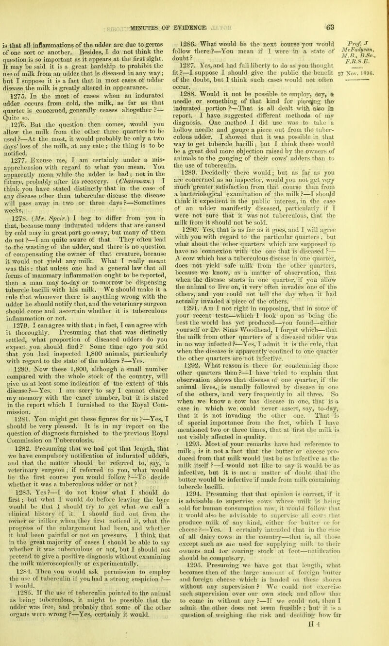 is that all inflammations of the udder are due to germs of one sort or another. Besides, I do not think the question is so important as it appears at the first sight. It may be said it is a great hardship to prohibit the use of milk from an udder that is diseased in any way; but I suppose it is a fact that in most cases of udder disease the milk is greatly altered in appearance. 1275. In the most of cases when an indurated udder occurs from cold, the milk, as far as that quarter is concerned, generally ceases altogether ?— Quite so. 127*6. But the question then comes, would you allow the milk from the other three quarters to be used ?—At the most, it would probably be only a two days' loss of the milk, at any rate ; the thing is to be notified. 1277. Excuse me, I am certainly under a mis- apprehension with regard to what you mean. You apparently mean while the udder is bad; not in the future, probably after its recovery. {Chairman.) I think you have stated distinctly that in the case of any disease other than tubercular disease the disease will pass away in two or three days ?—Sometimes weeks. 1278. {Mr. Speir.) I beg to differ from you in that, because many indurated udders that are caused by cold may in great part go away, but many of tbem do not ?—I am quite aware of that. They often lead to the wasting of the udder, and there is no question of compensating the owner of that creature, because it would not yield any milk. What I really meant was this: that unless one had a general law that all forms of mammary inflammation ought to be reported, then a man may to-day or to-morrow be dispensing tubercle bacilli with his milk. We should make it a rule that whenever there is anything wrong with the udder he should notify that, and the veterinary surgeon should come and ascertain whether it is tuberculous inflammation or not. 1279. I can agree with that; in fact, I can agree with it thoroughly. Presuming that that was distinctly settled, what proportion of diseased udders do you expect you should find ? Some time ago you said that you had inspected 1,800 animals, particularly with regard to the state of the udders ?—Yes. 1280. Now these 1,800, although a small number compared with the whole stock of the country, will give us at least some indication of the extent of this disease ?—Yes. I am sorry to say I cannot charge my memory with the exact number, but it is stated in the report which I furnished to the Koyal Com- mission. 1281. You might get these figures for us ?—Yes, I should be very pleased. It is in my report on the question of diagnosis furnished to the previous Royal Commission on Tuberculosis. 1282. Presuming that we had got that length, that we have compulsory notification of indurated udders, and that the matter should be referred to, say, a veterinary surgeon; if referred to you, what would be the first course you would follow ?—To decitle whether it was a tuberculous udder or not ? 1283. Yes?—I do not know what I should do first.; but what I would do before leaving the byre would be that I should try to get what we call a clinical history of it. I should find out from the owner or milker when they first noticed it, what the progress of the enlargement had been, and whether it had been painful or not on pressure. I think that in the great majority of cases I should be able to say whether it was tuberculous or not, but I should not pretend to give a positive diagnosis without examining the milk microscopically or experimentally. 1284. Then you would ask permission to employ the use of tuberculin if you had a strong suspicion ?— I Would. 1285. If the use of tuberculin pointed to the animal as being tuberculous, it might be possible that the udder was free3 and probably that some of the other organs were wrong ?—Yes, certainly it would. 1286. What would be the next course you would Prof. J follow there ?—You mean if I were in a state of McFadyean, doubt? j&sjt 1287. Yes, and had full liberty to do as you thought ' fit?—I suppose I should give the public the benefit 27 Nov. 189G. of the doubt, but I think such cases would not often occur. 1288. Would it not be possible to employ, say, fe needle or eomething of that kind for piqr^jng ther indurated portion ?—That is all dealt with, ateo in report. I have suggested different methods of my diagnosis. One method I did use was to take a hollow needle and gouge a piece out from the tuber- culous udder. I showed that it was possible in that way to get tubercle bacilli; but 1 think there would be a great deal more objection raised by the owners of animals to the gouging of their cows' udders than to the use of tuberculin. 1289. Decidedly there would; but as far as you are concerned as an inspector, would you not get very much greater satisfaction from that course than from a bacteriological examination of the milk ?—I shoidd think it expedient in the public interest, in the case of an udder manifestly diseased, particularly if I were not sure that it was not tuberculous, that the milk from it should not be sold. 1290. Yes, that is as far as it goes, and I will agree with you with regard to the particular quarters , but what about the other quarters which are supposed to have no connexion with the one that is diseased ?— A cow which has a tuberculous disease in one quarter, does not yield safe milk from the other quarters, because we know, as a matter of observation, that when the disease starts in one quarter, if you allow the animal to live on, it very often invades one of the others, and you could not tell the day when it had actually invaded a piece of the others. 1291. Am I not right in supposing, that in some of your recent tests—which I look upon as being the best the world has yet produced—you found—either yourself or Dr, Sims Woodhead, I forget which—that the milk from other quarters of a diseased udder was in no way infected ?—Yes, I admit it is the rule, that when the disease is apparently confined to one quarter the other quarters are not infective. 1292. What reason is there for condemning those other quarters then ?—I have tried to explain that observation shows that disease of one quarter, if the animal lives,, is usually followed by disease in one of the others, and very frequently in ail three. So when we know a cow has disease in one, that is a case in which we could never assert, say, to-day, that it is not invading the other one. That is of special importance from the fact, which I have mentioned two or three times, that at first the milk is not visibly affected in quality. • 1293. Most of your remarks have had reference to milk ; is it not a fact that the butter or cheese pro- duced from that milk would just be as infective as the milk itself ?—I would not like to say it would by as infective, but it is not a matter of doubt that the butter would be infective if made from milk containing tubercle bacilli. 1294. Presuming that that opinion is correct, if it is advisable to supervise cows whoso milk is being sold for human consumption paw, it would follow that it would also be advisable to supervise all cows that produce milk of any kind, either for butter or for cheese?—Yes. I certainly intended that in the ease of all dairy cows in the country—that is, all those except such as me used for supplying milk to then- owners and tor rearing stock at foot—notification should be compulsory. 1295. Presuming we have got that. length, what becomes then of the large amount of foreign butter and foreign cheese which is landed on these shores without any supervision ? We could not exercise such supervision over our own stock and allow that to come in without any?—If Ave could not* I lien 1 admit the other does not seem feasible ; but' it is a question of weighing the risk and deciding how far II 4