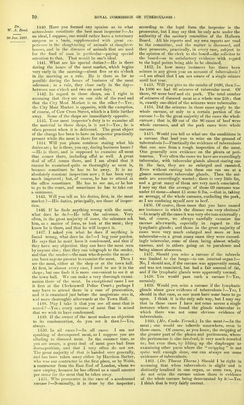 Dr. 1440. Have you formed any opinion as to what A.Bond, antecedents constitute the best meat inspector ?—As au lg9y an ideal, 1 suppose, one would rather have a veterinary ' ' surgeon as a basis, supplemented with great ex- perience in the slaughtering of animals a.t slaughter- houses, and in the diseases of animals that are used for the food of man in particular—paying special attention to that. That would be one's ideal. 1441. What are his special duties?—He is there during the hours of the meat market, which begins very early in the morning—about five or six o'clock in the morning as a rule. He is there as far as possible during the hours of business of the meat salesmen ; as a rule, they close early in the day— between one o'clock and two on most days. 1442. In regard to those shops, am I right in assuming that they are on one side of the road and that the Cicy Meat Market is on the other?—Yes; the City Meat Market is opposite, with the exception, of course, of Cow Cross Street, which is a little further away. Some of the shops are immediately opposite. 1443. Your meat inspector's duty is to examine all the material in those shops, is it not ?—Yes ; he is often present when it is delivered. The great object of the change has been to have an inspector practically present while the meat is there for sale. 1444. Will you please continue stating what his duties are; he is there, you say, during business hours ? —He is there, and is supposed to examine all meat that comes there, including offal as well. A great deal of off.il comes there, and I am afraid that it cannot be examined quite so thoroughly as meat is, because sometimes he has to be away. It is no absolutely constant inspection now ; it has been very much improved; but, of course, he has to attend at the office .sometimes. He has to see me, or he has to go to the court, and sometimes he has to take out a summons. 1445. Will you tell us his duties, first, in the meat market ?—His duties, principally, are those of inspec- tion. 1446. If he finds anything wrong with the meat, what does he do?—He tells the salesman. Very often, in the great majority of cases, the salesmen ask him, as a matter of form, to look at the meat; they know he is there, and that he will inspect it. 1447. I asked you what he does if anything is found wrong, what does he do ?—I beg your pardon. He says that he must have it condemned, and that if they have any objection they can have the meat seen by anyone else ; that they can telegraph to the sender, and that the sender—the man who deposits the meat— can have anyone present to examine the meat. Then I see the meat, either at the shop or at the town hall. At first, in almost every case, I used to see it in the shops; but one finds it is more convenient to see it at the town hall. We can make a very thorough exami- nation there of the meat. In exceptional cases I see it first at the Clerkenwell Police Court; perhaps I may have to attend there in a case of prosecution, and it is examined just before the magistrate sees it, and more thoroughly afterwards at the Town Hall. 1448. May I take it that you see all meat that is seized ? —Yes ; every carcase of meat {hat is seized that we wish to have condemned. J 449. If the owner of the meat makes no objection to its condemnation, do you see it then ?—Yes, always. 1450. In ail cases ?—In all cases. I am not speaking of decomposed meat, as I suppose you are alluding to diseased meat. In the summer time, as you are aware, a great deal of meat goes bad from decomposition, and that I very often do not see. The great majority of that is handed over generally, and has been taken away either by Harrison Barber, who was our contractor in the first place, or by Webb, a contractor from the East End of London, whom we now employ, because he has offered us a small amount per stone for the meat that he takes away. 1451. Who prosecutes in the case of a condemned carcase ?—Nominally, it is done by the inspector; according to the legal form the inspector is the prosecutor, but I may say that he only acts under the authority of the sanitary committee of the Holborn Board. Ali his reports and my own reports are read to the committee, and the matter is discussed, and they prosecute, practically, in every case, subject to the opinion of the clerk to the board—the solicitor to the board—as to satisfactory evidence with regard to the legal points being able to be obtained. 1452. In how many instances has there been seizure in any given year on account of tuberculosis ? —I am afraid that I am not aware of a single seizure until last year. 1453. Will you give us the results of 1896, t hen ?— In 1896 we had 86 seizures of tubercular meat. Of these, 80 were beef and six pork. The total number of seizures of diseased meat as a whole was 258 ; that is, exactly one-third of the seizures were tubercular. 1454. Did the seizures in those cases apply to the whole carcase, or only to a certain portion of the carcase ?—In the great majority of the cases the whole carcase; that is, 69 out of the 80 cases of beef were whole carcases, and all the pork cases were whole carcases. 1455. Would you tell us what are the conditions in a carcase that lead you to seize on the ground of tuberculosis ?—Practically the evidence of tuberculosis that one sees from a rough inspection of the meat. One generally sees evidence on the pleura or peri- toneum. Very often the cases we have are exceedingly tubercular, with tubercular glands almost staring one in the face, they are so enlarged and caseated. Even without cutting into them one can see at a glance sometimes tubercular glands. Then the ani- mals are exceedingly wasted : there is very little fat, and a great many of them are very much emaciated. I may say that the average of those 69 carcases was under 44 stone—about 43 stone 6 lbs. —that is, taking an average4 of the whole carcases, excluding the pork, as I am confining myself now to beef. 1456. Of course, those cases that you have named are instances in which the disease was very obvious? —In nearly all the cases it was very obvious externally ; but, of course, we always carefully examine the carcase afterwards, especially in regard to the lymphatic glands; and those in the great majority of cases were very much enlarged and mote or less tubercular—in a great many cases they were exceed- ingly tubercular, some of them being almost wholly caseous, and in others going on to purulence and being almost abscesses. 1457. Should you seize a carcase if the tubercle was limited to the lungs—to one internal organ ?— No, I should not, if the carcase was apparently sound, and was not emaciated, but had a fair amount of fat, and if the lymphatic glands were apparently normal. 1458. You would pass such a carcase ?—Yes, certainly. 1459. Would you seize a carcase if the lymphatic glands alone gave evidence of tuberculosis ?—Yes, I should in that case, as one must have some basis to go upon. I think it is the only safe way, but I may say that in those cases I have not come across a single instance where we found the glands tubercular in which there was not some obvious evidence of tuberculosis. 1460. (Mr. Cooke- Trench.) In the meat ?—In the meat; one would see tubercle somewhere, even in those cases. Of course, as you know, the stripping of the greater part of the pleura and peritoneum, where the peritoneum is also involved, is very much resorted to; but even then, by lifting up the diaphragm or examining other parts where the stripping  is not quite well enough done, one can always see some evidences of tuberculosis. 1461. (Dr. Thome Thome.) Should I be right in assuming that when tuberculosis is slight and is distinctly localised in one organ, or even two, ycu do not seize the carcase unless there is evidence of the whole carcase being deteriorated by it?—Yes. I think that is very fairly correct.