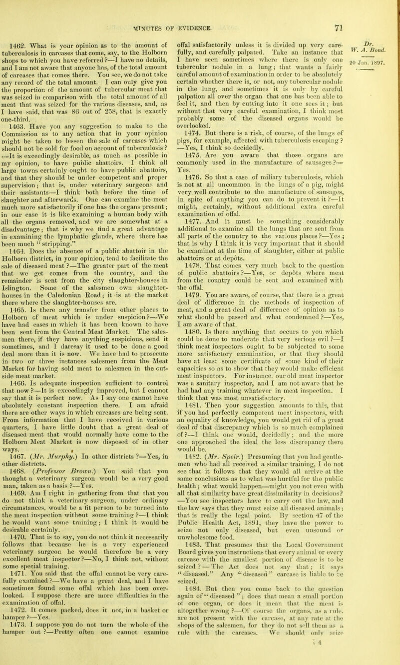 1462. What is your opinion as to the amount of tuberculosis in carcases that come, say, to the Holborn shops to which you have referred ?—I have no details, and I am not aware that anyone has, of the total amount of carcases that comes there. You see, we do not take any record of the total amount. I can only give you the proportion of the amount of tubercular meat that was seized in comparison with the total amount of all meat that was seized for the various diseases, and, as I have said, that was 86 out of 258, that is exactly one-third. 1463. Have you any suggestion to make to the Commission as to any action that in your opiniou might be taken to lessen the sale of carcases which should not be sold for food on account of tuberculosis ? —It is exceedingly desirable, as much as possible in my opinion, to have public abattoirs. I think all large towns certainly ought to have public abattoirs, and that they should be under competent and proper supervision ; that is, under veterinary surgeons and their assistants—I think both before the time of slaughter and afterwards. One can examine the meat much more satisfactorily if one has the organs present; in our case it is like examining a human body with all the organs removed, and we are somewhat at a disadvantage; that is why we find a great advantage in examining the lymphatic glands, where there has been much  stripping. 1464. Does the absence of a public abattoir in the Holborn district, in your opinion, tend to facilitate the sale of diseased meat ?—The greater part of the meat that we get comes from the country, and the remainder is sent from the city slaughter-houses in Islington. Some of the salesmen own slaughter- houses in the Caledonian Road; it is at the market there where the slaughter-houses are. 1465. Is there any transfer from other places to Holborn of meat which is under suspicion ?—We have had cases in which it has been known to have been sent from the Central Meat Market. The sales- men there, if they have anything suspicious, send it sometimes, and 1 daresay it used to be done a good deal more than it is now. We have had to prosecute in two or three instances salesmen from the Meat Market for having sold meat to salesmen in the cut- side meat market. 1466. Is adequate inspection sufficient to control that now ?—It is exceedingly improved, but I cannot say that it is perfect now. As I say one cannot have absolutely constant inspection there. I am afraid there are other ways in which carcases are being sent. From information that I have received in various quarters, I have little doubt that a great deal of diseased ineat that would normally have come to the Holborn Meat Market is now disposed of in other ways. , 1467. (Mr. Murphy.) In other districts ?—Yes, in other districts. 1468. (.Professor Broion.) You said that you thought a veterinary surgeon would be a very good man, taken as a basis ?—Yes. 1469. Am I right in gathering from that that you do not think a veterinary surgeon, under ordinary circumstances, would be a tit person to be turned into the meat inspection without some training ?—I think he would want some training; I think it would be desirable certainly. 1470. That is to say, you do not think it necessarily follows that because he is a very experienced veterinary surgeon he would therefore be a very excellent meat inspector?—No, I think not, without some special training. 1471. You said that the offal cannot be very care- fully examined ?—We have a great deal, and I have sometimes found some offal which has been over- looked. I suppose there are more difficulties in the examination of offal. 1472. It comes packed, does it not, in a basket or hamper ?—Yes. 1473. I suppose you do not turn the whole of the hamper out ?—Pretty often one cannot examine offal satisfactorily unless it is divided up very care- fully, and carefully palpated. Take an instance that I have seen sometimes where there is only one tubercular nodule in a lung; that wants a fairly carefid amount of examination in order to be absolutely certain whether there is, or not, any tubercular nodule in the lung, and sometimes it is only by careful palpation all over the organ that one has been able to feel it, and then by cutting into it one sees it; but without that very careful examination, I think most probably some of the diseased organs would be overlooked. 1474. But there is a risk, of course, of the lungs of pigs, for example, affected with tuberculosis escaping ? —Yes, I think so decidedly. 1475. Are you aware that those organs are commonly used in the manufacture of sausages ?— Yes. 1476. So that a case of miliary tuberculosis, which is not at all uncommon in the lungs of a pig, might very well contribute to the manufacture of saus;igcs, in spite of anything you can do to prevent it ?—It might, certainly, without additional extra careful examination of offal. 1477. And it must be something considerably additional to examine all the lungs that are sent from all parts of the country to the various places ?—Yes ; that is why I think it is very important that it should be examined at the time of slaughter, either at public abattoirs or at depots. 1478. That comes very much back to the question of public abattoirs ?—Yes, or depots where meat from the country could be sent and examined with the offal. 1479. You are aware, of course, that there is a great deal of difference in the methods of inspection of meat, and a great deal of difference of opinion as to what should be passed and what condemned ?—Yes, I am aware of that. 1480. Is there anything that occurs to you which could be done to moderate that very serious evil ?—I think meat inspectors ought to be subjected to some more satisfactory examination, or that they should have at least some certificate of some kind of their capacities so as to show that they would make efficient meat inspectors. For instance, our old meat inspector was a sanitary inspector, and I am not aware that he had had any training whatever in meat inspection. I think that was most unsatisfactory. 1481. Then your suggestion amounts to this, that if you had perfectly competent meat inspectors, with an equality of knowledge, you would get rid of a great deal of that discrepancy which is so much complained of?—I think one would, decidedly; and the more one approached the ideal the less discrepancy there would be. 1432. (Mr. Speir.) Presuming that you had gentle- men who had all received a similar training, I do not see that it follows that they would all arrive at the same conclusions as to what Avas hurtful for the public health ; what would happen—might you not even with all that similarity have great dissimilarity in decisions? —You see inspectors have to carry out the law, and the law says that they must seize all diseased animals; that is really the legal point. By section 47 of the Public Health Act, 1891, they have the power to seize not only diseased, but even unsound pr unwholesome food. 1483. That presumes that the Local Government Board gives you instructions that every animal or every carcase with the smallest portion of disease is to be seized? — The Act does not say that; it says diseased. Any (i diseased carcase is liable to be seized. 1 184. But then you come back to the question again of diseased  ; does that mean a small portion ot one organ, or does it mean that the meal is altogether wrong ?—Of course the organs, as ;i rule, are not present with the carcase, at any rate at the shops of the salesmen, for they do not sell them ,i- .> rule with the carcases. We should only Beize