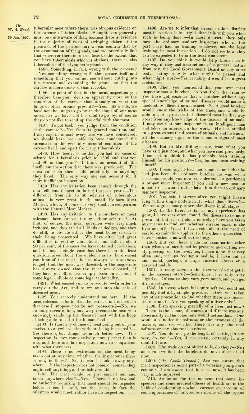 W. A. Bond tu°ercular meat where there was obvious evidence on the carcase of tuberculosis. Slaughterers generally 10 Jan. 1897. must be quite aware of that, because there is evidence in the majority of cases of stripping either of the pleura or of the peritoneum ; we can confirm that by the examination of the glands, and we practically find that wherever there is tuberculosis to the extent that you have tuberculosis which is obvious, there is also tuberculosis of the lymphatic glands. 1485. Something, in fact, wrong with the carcase ? -—Yes, something wrong with the carcase itself, and something that you cannot see without cutting into the carcase and examining the glands so that the carcase is more diseased than it looks. 1486. In point of fact, in the meat inspection you therefore base your decision apparently more on the condition of the carcase than actually on what the lungs or other organs present?—Yes. As a rule, we have not the lungs to go by at the shops of our meat salesmen; we have not the offal to go by, of course they do not like to send up the offal with the meat. 1487. To get back ; you judge from the condition of the carcase ?—Yes, from its general condition, and, I may say, in almost every case we have considered, we should have been able to have condemned the carcase from the generally unsound condition of the carcase itself, and apart from any tuberculosis. 1488. How does it come that you had no cases of seizure for tuberculosis prior to 1396, and that you had 86 in that year?—I think on account of the inefficient inspection that there was previously. The meat salesmen then could practically do anything they liked. The only way one can account for it is by inefficient inspection. 1489 Has any irritation been caused through the more efficient inspection during the past year ?—The difference from nil to 86 seizures of tuberculous animals is very great, in the small Holborn Meat Market, which, of course, is very small, in comparison with the Central Meat Market. 1490. Has any irritation to the butchers or meat salesmen been caused through these seizures ?—At first, of course, the meat salesmen were very much irritated, and they tried all kinds of dodges, and they do still, to obviate either the meat being seized, or their being prosecuted. We have often had great difficulties in getting convictions, but still, in about 90 per cent, of th« cases we have obtained convictions, and in not a single case has there been the least question raised about the evidence as to ihe diseased condition of the meat; it has always been acknow- ledged that the meat was diseased, or the magistrate has always owned that the meat was diseased; if they have got off, it has simply been on account of some legal quibble or some legal technicality, 1491. What caused you to prosecute ?—In order to carry out the Act, and to try and stop the sale of diseased meat. 1492. You scarcely understand me here. If the meat salesman admits that the carcase is diseased, in that case I suppose you do not prosecute?—No, we do not prosecute him, but we prosecute the man who knowingly sends up the diseased meat with the hope of being able to sell it for human food. 1493. Is there any chance of meat going out of your market to anywhere else without being inspected ?— Yes, there is, but things are much better now. The inspection is now comparatively more perfect than it was, and there is a fair inspection now in comparison with what there was. 1494. There is no restriction on the meat being taken out at any time, whether the inspector is there or not, is there?—No, it can be taken away any- where. It the inspector does not come, of course, they might sell anything, and probably would. 1495. The meat would be just carried out and taken anywhere else ?—Yes. There is no law and no authority requiring that meat should be inspected before it can be sold, not the least; in fact the salesmen would much rathor have no inspection. 1496. Are we to infer that in some other districts meat inspection is less rigid than it is with you when such is being done ?—In most districts they only have the ordinary sanitary inspectors who in the past have had no training whatever, not the least training, in meat inspection. I do not see how they can be expected to be in the least competent. 1497. Do you think it would help those men in any way if they had instructions of a general nature from, say, the Local Government Board or any other body, stating roughly what might be passed and what might not ?—Yes, certainly it would be a great assistance. 1498. Then you mentioned that your own meat inspector was a butcher; do you, from the training you have got, consider that a butcher without any special knowledge of animal diseases would make a moderately efficient meat inspector ?—A good butcher would know the tricks of the trade, and would be able to spot a great deal of diseased meat in that way apart from any knowledge of the diseases of animals. I may say that our inspector is an intelligent man and takes an interest in his work. He has studied to a great extent the diseases of animals, and he knows all the ordinary signs or the common signs of most diseases. 1499. But in Mr. Billing's case, from what you have said just now, and what you have said previously, I am led to think he has probably been training himself for his position ?—Yes, he has been training himself. 1500. Presuming he had not done so, and that he had just been the ordinary butcher he was when he began, would you now consider such a gentleman a proper meat inspector if you had a new man to appoint ?—I would rather have him than an ordinary sanitary inspector. 1501. You said that very often you might have a lung with a single nodule in it; what about livers ?— We see a great many tubercular livers in all stages. 1502. In the liver, as far as my experience has gone, I have very often found the disease to be more prevalent, but it is hidden entirely ; have you taken any means to find out whether disease exists in the liver or not ?—What I have said about the need of careful examination applies to the other organs that I have mentioned as well as the lungs. 1503. But you have made no examination other than what you mentioned by pressure and cutting ?— By pressing on the liver, too, I have done that very often, and, perhaps feeling a nodule, I have cut in and found, perhaps, a large caseated abcess or a caseated nodule. 1504. In many cases in the liver you do not get it in the caseous state ?—Sometimes it is only very slightly. Of course they vary ,very much, and you get it in all stages. 1505. In a case where it is quite soft you could not possibly find it by simple pressure. Have you taken any other precaution to find whether there was disease there or not ?—Are you speaking of a liver only ? 1506. I am speaking specially of a liver just now ? —There is the colour, of course, and if there was any abnormality in the colour one would notice that. One would also notice the softness or the firmness of the texture, and see whether there was any abnormal softness or any abnormal hardness. 1507. You do not go the length of cutting in any way, do you?—Yes, if necessary ; certainly in any doubtful case. 1508. The trade do not object to it, do they?—No; as a rule we fiud the butchers do not object at all now. 1509. (Mr. Coolie-Trench,) Are you aware that meat inspection is now a part of a veterinary surgeon's course ?—I am aware that it is so now, it has been very much improved. 1510. Assuming for the moment that some in- spectors and some medical officers of health are in the habit of condemning a whole carcase on account of some appearance of tuberculosis in one of the organs