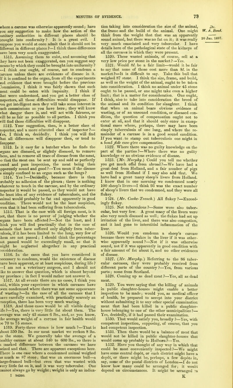 where a carcase was otherwise apparently sound; have rou any suggestion to make how the action of the sanitary authorities in different places should be wrought into conformity ? It is a great evil. I suppose you would at once admit that it should not be hfferent in different places ?—I think those differences lave been very much exaggerated. 1511. Assuming them to exist, and assuming that hey have not been exaggerated, can you suggest any neans by which they could be brought into uniformity ? —I think one ought, of course, not to condemn a :arcase unless there are evidences of disease in it. [f it is confined to the organ, from all the experiments tnd evidence that were brought before the previous Commission, I think it was fairly shown that such neat could be eaten with impunity. I think if hat were understood, and you get a better class of nspectors, all those difficulties would disappear. If rou get intelligent men they will take some interest in uch commissions as you have here; they will know vhat danger there is, and will act with fairness, or vill be as fair as possible to all parties. I think you vill find those difficulties will disappear. 1512. Tour suggestion, then, is a better class of nspector, and a more educated class of inspector ?— ies, I think so, decidedly, I think you will find hat all differences will disappear then, or tend to iisappear. 1513. Is it easy for a butcher when he finds the irgans are diseased, or slightly diseased, to remove hem, and to remove all trace of disease from the meat, 0 that the meat can be sent up and sold as perfectly ound and pass inspection, the meat being then .pparently sound and good ?—You mean if the disease s simply confined to an organ such as the lungs ? 1514. Yes ?—Decidedly, because there is then >robably no adhesion of the pleura; there is nothing vhatever to touch in the carcase, and by the ordinary nspector it would be passed, as they would not have he least idea of any evidence of tuberculosis, and the mimal would probably be fat and apparently in good ;ondition. There would not be the least suspicion, sven that it had been suffering from tuberculosis. 1515. That is the case with all foreign meat, is it lot, that there is no power of judging whether the •rgans have been affected?—Not the least, and I kink you will find practically that in the case of mimals that have suffered only slightly from tuber- culosis, if it has been limited to the lung, very few of hem are not passed ; I should think the percentage lot passed would be exceedingly small, so that it night be neglected altogether in any practical consideration. 1516. In the cases that you have considered it lecessary to condemn, would the existence of disease tave been apparent, or at least suspicious, during life ? —I am not a veterinary surgeon, and I should not ike to answer that question, which is almost beyond ny province ; in fact I would rather not answer it. 1517. At all events there are no cases, I think you ;aid, within your exjierieuce in which carcases have jeen condemned where there was not some appearance )f wasting ?—In the case of all the carcases that I nave carefully examined, with practically scarcely an exception, there has been very much wasting. 1518. And those cases would be all visible during ife ?—Yes, there is very little fat about them. The iverage was only 43 stones 6 lbs., and, as you know, ;ke average weight of a carcase in fair health would :>e 70 to 75 stones. 1519. Forty-three stones is how much ?—That is ibout 350 lbs. In our meat market we reckon 8 lbs. ;o the stone. We generally take the average of a lealthy carcase at about 540 to 600 lbs., so there is 1 marked difference between the carcases we have seized and that. There are apparent exceptions here, rhere is one case where a condemned animal weighed is much as 87 stone; that was an enormous bull—a large-framed bull—but even that was wasted with ray little fat on it, and it was very tubercular. One sannot always go by weight; weight is only an indica- I 94260. tion taking into consideration the size of the animal, Dr. the frame and the build of the animal. One might W. A. Bond. think from the weight that that was an apparently sound animal, but there was no fat on it; it was really 20 ^an- l897, very much emaciated and very tubercular. I have  details here of the pathological state of the kidneys of all the carcases in which they were present. 1520. These wasted animals, of course, sell at a very low price per stone in the market?—Yes. 1521. Would 8/. be a fair limit—would it be fair to say that none of those cost more than 8/. in the market ?—It is difficult to say. Take this bull that weighed 87 stone. I think the size, frame, and build, as well as the weight of the animal, ought to be taken into consideration. I think no animal under 45 stone ought to be passed, or one might take even a higher limit; that is a matter for consideration. One ought, I think, also to take into consideration the breed of the animal and its condition for slaughter. I think that when an animal bears obvious evidence of wasting, or of an unsound condition, or diseased con- dition, the question of compensation ought not to enter at all, and that it should only enter in excep- tional cases where, perhaps, there may have been simply tuberculosis of one lung, and where the re- mainder of a carcase is in a good sound condition. If you want to stamp out tuberculosis one might in a bond fide case give compensation. 1522. Where there was no guilty knowledge on the part of the parties ?—Where there was no guilty knowledge or no obvious evidence of disease. 1523. (Mr. Murphy) Could you tell me whether you get much offal from abroad?—We have had a great deal from Holland, and a fair number of pigs as well from Holland if I may also add that. We have had a great many sheep's livers from Holland. I know that in one morning we condemned nearly 100 sheep's livers—I think 93 was the exact number of sheep's livers that we condemned, and they were all flukey. 1524. (Mr. Coolie-Trench.) All flukey ?—Exceed- ingly flukey. 1525. Not tuberculous ?—Some were also tuber- cular, but very few. A great many of the livers were also very much diseased as well; the flukes had set up irritation of the liver, and there was also congestion, and it had gone to interstitial inflammation of the liver. 1526. Would you condemn a sheep's carcase because there were flukes in the liver if it was other- wise apparently sound ?—Not if it was otherwise sound, not if it was apparently in good condition with a fair amount of fat about it, and no other evidences of disease. 1527. (Mr. Murphy.) Referring to the 86 tuber- cular carcases, they were probably received from different parts of the country ?—Yes, from various parts ; some from Scotland. 1528. Coming up as dead meat ?—Yes, all as dead meat. 1529. You were saying that the killing of animals in public slaughter-houses might enable a better inspection to be made; would you, as medical officer of health, be prepared to accept into your district without submitting it tc any other special examination meat that had been killed in a public slaughter- house belonging to one of the other municipalities ?— Yes, decidedly, if it had passed their examination. 1530. That would satisfy you, broadly ?—Yes, with competent inspection, supposing, of course, that you had competent inspection. 1531. Then there would be a balance of meat that would not be killed in public slaughter-houses that would come up probably to Holborn ?—Yes. 1532. Have you thought of any way in which that could be most conveniently inspected ?—We might have some central depot, or each district might have a depot, or there might be, perhaps, a few depots in, say, some of the postal districts of London—I do not know how many could be arranged for; it would depend on circumstances. It might be arranged rn K