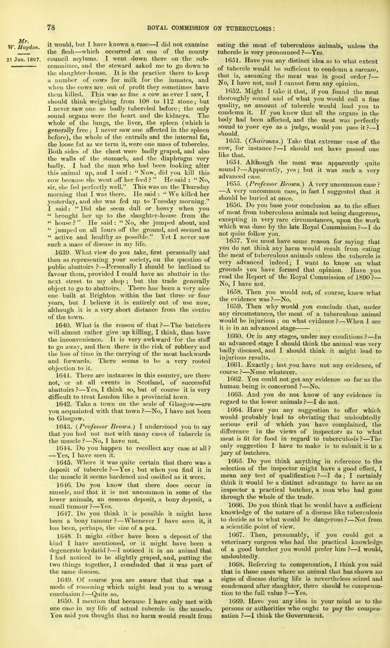 w iTr,,',^, it would, but I have known a case—I did not examine the flesh—which occurred at one or the county 21 Jan. 1897. council asylums. I went down there on the sub- ■ committee, and the steward asked me to go down to the slaughter-house. It is the practice there to keep a number of cows for' milk for the inmates, and when the cows are out of profit they sometimes have them killed. This was as fine a cow as ever I saw, I should think weighing from 108 to 112 stone; but I never saw one so badly tubercled before; the only sound organs were the heart and the kidneys. The whole of the lungs, the liver, the spleen (which is generally free ; I never saw one affected in the spleen before), the whole of the entrails and the internal fat, the loose fat as we term it, were one mass of tubercles. Both sides of the chest were badly graped, and also the walls of the stomach, and the diaphragm very badly. I had the man who had been looking after this animal up, and I said :  Now, did you kill this cow because she went off her feed ?  He said :  No, sir, she fed perfectly well. This was on the Thursday morning: that I was there. He said :  We killed her yesterday, and she was fed up to Tuesday morning. I said:  Hid she seem dull or heavy when you  brought her up to the slaughter-house from the  house ?  He said :  No, she jumped about, and  jumped on all fours off the ground, and seemed as  active and healthy as possible. Yet I never saw such a mass of disease in my life. 1639. What view do you take, first personally and then as representing your society, on the question of public abattoirs ?—Personally I should be inclined to favour them, provided I could have an abattoir in the next street to my shop ; but the trade generally object to go to abattoirs. There has been a very nice one built at Brighton within the last three or four years, but I believe it is entirely out of use now, although it is a very short distance from the centre of the town. 1640. What is the reason of that ?—The butchers will almost rather give up killing, I think, than have the inconvenience. It is very awkward for the staff to go away, and then there is the risk of robbery and the loss of time in the carrying of the meat backwards and forwards. There seems to be a very rooted objection to it. 1641. There are instances in this country, are there not, or at all events in Scotland, of successful abattoirs ?—Yes, I think so, but of course it is very difficult to treat London like a provincial town. 1642. Take a town on the scale of Glasgow—are you acquainted with that town ?—No, I have not been to Glasgow. 1643. (Professor Brown.) I understood you to say that you had not met with many cases of tubercle in the muscle ?—No, I have not. 1644. Do you happen to recollect any case at all ? —Yes, I have seen it. 1645. Where it was quite certain that there was a deposit of tubercle ?—Yes; but when you find it in the muscle it seems hardened and ossified as it were. 1646. Do you know that there does occur in muscle, and that it is not uncommon in some of the lower animals, an osseous deposit, a bony deposit, a small tumour ?—Yes. 1647. Do you think it is possible it might have been a bony tumour ?—Whenever I have seen it, it has been, perhaps, the size of a pea. 1648. It might either have been a deposit of the kind I have mentioned, or it might have been a degenerate hydatid ?—I noticed it in an animal that I had noticed to be slightly graped, and, putting the two things together, I concluded that it was part of the same disease. 1649. Of course you are aware that that was a mode of reasoning which might lead you to a wrong conclusion ?—Quite so. 1650. I mention that because I have only met with one cas>e in my life of actual tubercle in the muscle. You said you thought that no harm would result from eating the meat of tuberculous animals, unless the tubercle is very pronounced ?—Yes. 1651. Have you any distinct idea as to what extent of tubercle would be sufficient to condemn a carcase, that is, assuming the meat was in good order ?— No, I have not, and I cannot form any opinion. 1652. Might I take it that, if you found the meat thoroughly sound and of what you would call a fine quality, no amount of tubercle would lead you to condemn it. If you knew that all the organs in the body had been affected, and the meat was perfectly sound to your eye as a judge, would you pass it?—I should. 1653. (Chairman.) Take that extreme case of the cow, for instance ?—I should not have passed one like that. 1654. Although the meat was apparently quite sound ?—Apparently, yes; but it was such a very advanced case. 1655. (Professor Brown.) A very uncommon case ? —A very uncommon case, in fact I suggested that it should be buried at once. 1656. Do you base your conclusion as to the effect of meat from tuberculous animals not being dangerous, excepting in very rare circumstances, upon the work which was done by the late Eoyal Commission ?—I do not quite follow you. 1657. You must have some reason for saying that you do not think any harm would result from eating the meat of tuberculous animals unless the tubercle is very advanced indeed; I want to know on what grounds you have formed that opinion. Have you read the Keport of the Royal Commission of 1890 ?— No, I have not. 1658. Then you would not, of course, know what the evidence was ?—No. 1659. Then why would you conclude that, under any circumstances, the meat of a tuberculous animal would be injurious ; on what evidence ?—When I see it is in an advanced stage — 1660. Or in any stages, under any conditions ?—In an advanced stage I should think the animal was very badly diseased, and I should think it might lead to injurious results. 1661. Exactly; but you have not any evidence, of course ?—None whatever. 1662. You could not get any evidence so far as the human being is concerned ?—No. 1663. And you do not know of any evidence in regard to the lower animals ?—I do not. 1664. Have you any suggestion to offer which would probably lead to obviating that undoubtedly serious evil of which you have complained, the difference in the views of inspectors as to what meat is fit for food in regard to tuberculosis ?—The only suggestion I have to make is to submit it to a jury of butchers. 1665. Do you think anything in reference to the selection of the inspector might have a good effect, I mean any test of qualification ?—I do ; I certainly think it would be a distinct advantage to have as an inspector a practical butcher, a man who had gone through the whole of the trade. 1666. Do you think that he would have a sufficient knowledge of the nature of a disease like tuberculosis to decide as to what would be dangerous ?—Not from a scientific point of view. 1667. Then, presumably, if you could get a veterinary surgeon who had the practical knowledge of a good butcher you would prefer him ?—I would, undoubtedly. 1668. Referring to compensation, I think you said that in those cases where an animal that has shown no signs of disease during life is nevertheless seized and condemned after slaughter, there should be compensa- tion to the full value ?—Yes. 1669. Have you any idea in your mind as to the persons or authorities who ought to pay the compen- sation ?—I think the Government.