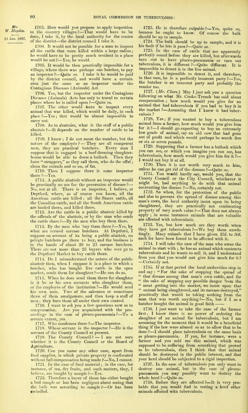 Mr. 1703. How would you propose to apply inspection W. Haylon. t0 tne country villages ?—That would have to be l Jan 1897 ^onf,5 I ta^e °y *ne local authority for the centre '_ ' of the district—the district council I take it. l'/04. It would not be possible for a man to inspect all the cattle that were killed within a large radius; he would have to be pretty much resident in a place would he not ?—Yes, he would. 1705. It would be then practically impossible for a village, where there was perhaps one butcher, to pay an inspector ?—Quite so. I take it he would be paid by the district council, and would have a certain area just the same as an inspector under the Contagious Diseases (Animals) Act. 1706. Yes, but the inspector under the Contagious Diseases (Animals) Acts has only to travel to certain places where he is called upon ?—Quite so. 1707. The other would 4iave to inspect every animal that was killed, which would be daily, in each place ?—Yes; that would be almost impossible to carry out. 1708. As to abattoirs, what is the staff of a public abattoir ?—It depends on the number of cattle to be killed. ' 1709. I know ; I do not mean the number, but the nature of the employes ? — They are all competent men, they are practical butchers. Every man I suppose that is engaged in a beef-dressing slaughter- house would be able to dress a bullock. Then they have  strappers, as they call them, who do the offal; clean the entrails and so on, of fat. 1710. Then I suppose there is some inspector there V—Yes. 1711. A public abattoir without an inspector would be practically no use for the prevention of disease ?— No, not at all. There is an inspector, I believe, at Deptford, where, as of course you know, all the American cattle are killed ; all the States cattle, all the Canadian cattle, and all the South American cattle are landed there, and killed there. 1712. Are the cattle in a public abattoir killed by the officials of the abattoir, or by the man who sends the cattle there ?—By the men who buy them there. 1713. By the men who buy them there ?—Yes, by what are termed carcase butchers. At Deptford, I suppose on account of its being a public abattoir, no private butchers go there to buy, and the business is in the hands of about 20 to 25 carcase butchers. There are not more than 25 buyers who ever go to the Deptford Market to buy cattle there. 1714. Do I misunderstand the nature of the public abattoir then, when I suppose it is a place to which a butcher, who has bought live cattle in the open market, sends them for slaughter ?—He can do so. 1715. When he does send them there for slaughter is it he or his own servants who slaughter them, or the employes of the institution ?—He would send his own men. Two of the salesmen or sometimes three of them amalgamate, and then keep a staff of men ; they have them all under their own control. 1716. I want to ask you a few questions now as to compensation. Are you acquainted with the pro- ceedings in the case of pleuro-pneumonia?—To a certain extent, yes. 1717. Who condemns there ?—The inspector. 1718. Whose servant is the inspector ?—He is the servant of the County Council at present. 1719. The County Council? — I am not sure whether it is the County Council or the Board of Agriculture. 1720. Can you name any other case, apart from food supplies, in which private property is confiscated without full compensation being made ?—No, I cannot. 1721. In the case of food material; in the case, for instance, of tea, dry fruits, and such matters, they, I believe, are bought by sample ?—Yes. 1722. Therefore a buyer of those has either bought a bad sample or has been negligent about seeing that the bulk was according to sample ?—Or has been swindled. 1723. He is therefore culpable?—Yes, quite so, because he ought to know. Of course the bulk should be up to sample. 1724. The bulk should be up to sample, and it is his fault if he lets it pass ?—Quite so. 1725. In the case of cattle that are apparently perfectly sound before they are killed, but afterwards turn out to have pluero-pneumonia or turn out tuberculous, it is different ?—Quite different. It is impossible to detect it in the live animal. 1726. It is impossible to detect it, and therefore, in that case, he is a perfectly innocent party ?—Yes, the butcher is an innocent party and probably the vendor too. 1727. {Mr. Clare.) May I just ask you a question following on what Mr. Cooke-Trench has said about compensation ; how much would you give for an animal that had tuberculosis if you had to buy it in the market ?—Assuming that I knew it had tuber- culosis ? 1728. Yes; if you wanted to buy a tuberculous animal from a farmer, how much would you give him for it ?—I should go expecting to buy an extremely low grade of animal, say an old cow that had gone out of profit and which would perhaps be worth five or six or seven pounds. 1729. Supposing that a farmer has a bullock which you can see, or which you imagine you can see, has tuberculosis, how much would you give him for it ?— I would not buy it at all. 1730. Then it is not worth very much to him, unless he can get rid of the disease ?—Quite so. 1731. You would hardly say, would you, that the County Council or the City Council, whichever it might be, had anything to do with that animal contracting the disease ?—No, certainly not. 1732. So when, for the protection of the public and also to prevent the spread of disease among this man's cows, the local authority insist upon its being slaughtered, they are practically not confiscating property of very much value ?—That does not always apply ; in some instances animals that are valuable are affected with tuberculosis. 1733. Yes, but how much are they worth when they have got tuberculosis ?—We buy them unwit- tingly. Many animals that I have given 251. to 30/. each for have been found to be affected with it. 1734. I will take the case of the man who owns the animal to start with ; he has an animal which contracts tuberculosis and he wants to sell it, and I understand from you that you would not give him much for it ? —Certainly not. 1735. If at that period the local authorities step in and say :  For the sake of stopping the spread of  that disease among that man's own cattle, and for  the sake of stopping any possible danger from the  meat getting into the market, we insist upon that  animal being slaughtered, and its carcase destroyed, practically that would be taking nothing from the man that was worth anything ?—No, but if I as a butcher bought the animal in good faith 1736. I just want to take the case of the farmer first; I know there is no power of ordering the slaughter of an animal for tuberculosis, but I am assuming for the moment that it would be a beneficial thing if the law were altered so as to allow that to be done ?—I should place tuberculosis on the same basis as pleuro-pneumonia. If you, for instance, were a farmer and you sold me this animal, which was supposed to be suffering from something that proved to be tuberculosis, then I think that that animal should be destroyed in the public interest, and that your herd should be subjected to a rigid inspection. 1737. In the case of tuberculosis you only want to destroy one animal, but in the case of pleuro- pneumonia you may possibly want to destroy the whole herd ?—Quite so. 1738. Before they are affected ?—It is very pro- bable that you would find in testing a herd other animals affected witn tuberculosis.