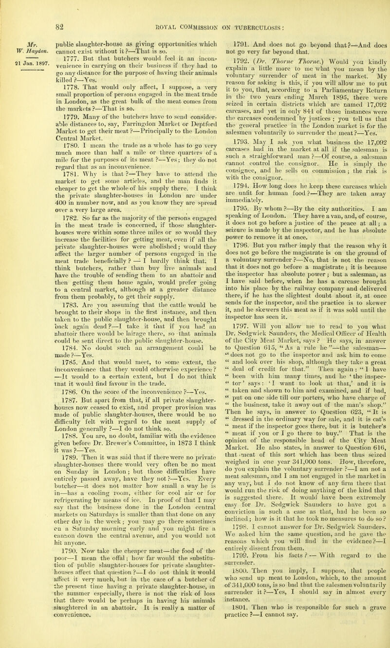 Mr. public slaughter-house as giving opportunities which W. Haydon. cannot exist without it ?—That is so. 1777. But that butchers would feel it an incon- 21 Jan. 1897. venjence'm carrying on their business if they had to go any distance for the purpose of having their animals killed ?—Yes. 1778. That would only affect, I suppose, a very small proportion of persons engaged in the meat trade in London, as the great bulk of the meat comes from the markets ?—That is so. 1779. Many of the butchers have to send consider- able distances to, say, Farringdon Market or Deptford Market to get their meat ?—Principally to the London Central Market. 1780. I mean the trade as a whole has to go very much more than half a mile or three quarters of a mile for the purposes of its meat ?—Yes; they do not regard that as an inconvenience. 1781. Why is that ?—They have to attend the market to get some articles, and the man finds it cheaper to get the whole of his supply there. I think the private slaughter-houses in London are under 400 in number now, and as you know they are spread over a very large area. 1782. So far as the majority of the persons engaged in the meat trade is concerned, if those slaughter- houses were within some three miles or so would they increase the facilities for getting meat, even if all the private slaughter-houses were abolished; would they affect the larger number of persons engaged in the meat trade beneficially ? — I hardly think that. I think butchers, rather than buy live animals and have the trouble of sending them to an abattoir and then getting them home again, would prefer going to a central market, although at a greater distance from them probably, to get their supply. 1783. Are you assuming that the cattle would be brought to their shops in the first instance, and then taken to the public slaughter-house, and then brought back again dead ?—I take it that if you had an abattoir there would be lairage there, so -that animals could be sent direct to the public slaughter-house. 1784. No doubt such an arrangement could be made ?—Yes. 1785. And that would meet, to some extent, the inconvenience that they would otherwise experience ? —It would to a certain extent, but I do not think tnat it would find favour in the trade. 1786. On the score of the inconvenience ?—Yes. 1787. But apart from that, if all private slaughter- houses now ceased to exist, and proper provision was made of public slaughter-houses, there would be no difficulty felt with regard to the meat supply of London generally ?—I do not think so. 1788. You are, no doubt, familiar with the evidence given before Dr. Brewer's Committee, in 1873 I think it was ?—Yes. 1789. Then it was said that if there were no private slaughter-houses there would very often be no meat on Sunday in London; but those difficulties have entirely passed away, have they not ?—Yes. Every butcher—it does not matter how small a way he is in—has a cooling room, either for cool air or for refrigerating by means of ice. In proof of that I may say that the business done in the London central markets on Saturdays is smaller than that done on any other day in the week ; you may go there sometimes cn a Saturday morning early and you might fire a cannon down the central avenue, and you would not hit anyone. 1790. Now take the cheaper meat—the food of the poor—I mean the offal; how far would the substitu- tion of public slaughter-houses for private slaughter- houses affect that question ?—I do not think it would affect it very much, but in the case of a butcher of the present time having a private slaughter-house, in the summer especially, there is not the risk of loss that there would be perhaps in having his animals slaughtered in an abattoir. It is really a matter of convenience. 1791. And does not go beyond that?—And does not go very far beyond that. 1792. (Dr. Thome Thome.) Would you kindly explain a little more to me what you mean by the voluntary surrender of meat in the market. My reason for asking is this, if you will allow me to put it to you, that, according to a Parliamentary Beturn in the two years ending March 1895, there were seized in certain districts which are named 17,092 carcases, and yet in only 844 of those instances were the carcases condemned by justices ; you tell us that the general practice in the London market is for the salesmen voluntarily to surrender the meat ?—Yes. 1793. May I ask you what business the 17,092 carcases had in the market at all if the salesman is such a straighforward man ?—Of course, a salesman cannot control the consignor. He is simply the consignee, and he sells on commission ; the risk is with the cousignor. 1794. How long does he keep these carcases which are unfit for human food ?—They are taken away immediately. 1795. By whom ?—By the city authorities. I am speaking of London. They have a van, and, of course, it does not go before a justice of the peace at all; a seizure is made by the inspector, and he has absolute power to remove it at once. 1796. But you rather imply that the reason why it does not go before the magistrate is on the ground of a voluntary surrender ?—No, that is not the reason that it does not go before a magistrate ; it is because the inspector has absolute power ; but a salesman, as I have said before, when he has a carcase brought into his place by the railway company and delivered there, if he has the slightest doubt about it, at once sends for the inspector, and the practice is to skewer it, and lie skewers this meat as if it was sold until the inspector has seen it. 1797. Will you allow me to read to you what Dr. Sedgwick Saunders, the Medical Officer of Health of the City Meat Market, says ? He says, in answer to Question 615, As a rule he—the salesman—  does not go to the inspector and ask him to come  and look over his shop, although they take a great  deal of credit for that. Then again :  I have  been with him many times, and he ' the inspec-  tor' says: :I want to look at that,' and it is  taken and shown to him and examined, and if bad,  put on one side till our porters, who have charge of  the business, take it away out of the man's shop. Then he says, in answer to Question 623,  It is  dressed in the ordinary way for sale, and it is cat's  meat if the inspector goes there, but it is butcher's  meat if you or I go there to buy. That is the opinion of the responsible head of the City Meat Market. He also states, in answer to Question 616, that 'meat of this sort which has been thus seized weighed in one year 341,000 tons. How, therefore, do you explain the voluntary surrender ?—I am not a meat salesman, and I am not engaged in the market in any way, but I do not know of any firm there that would run the risk of doing anything of the kind that is suggested there. It would have been extremely easy for Dr. Sedgwick Saunders to have got a conviction in such a case as that, had he been so inclined; how is it that he took no measures to do so ? 1798. I cannot answer for Dr. Sedgwick Saunders. We asked him the same question, and he gave the reasons which you will find in the evidence ?—I entirely dissent from them. 1799. From his facts ? — With regard to the surrender. 1800. Then you imply, I suppose, that people who send up meat to London, which, to the amount of 341,000 tons, is so bad that the salesmen voluntarily surrender it ?—Yes, I should say in almost every instance. 1801. Then who is responsible for such a grave practice ?—I cannot say.
