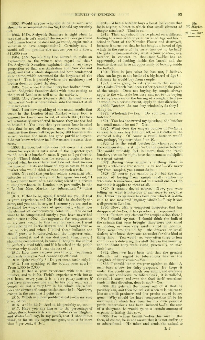 1802. Would anyone who did it be a man who should have compensation ?—No, I should say certainly not. 1803. If Dr. Sedgwick Saunders is right when he says that it is cat's meat if the inspector does go round and human food if he does not go round, ought such a salesman to have compensation ?—Certainly not. I would call in question the amount you state there, 341,000 tons. 1804. (Mr. Speir.) May I be allowed to make an explanation to the witness with regard to that ? Dr. Sedgwick Saunders explained that a very large proportion of that was Australian and New Zealand meat, and that a whole shipment had been condemned at one time, which accounted for the largeness of the figures ?—That is probably where the machinery had broken down on board the ship. 1805. Yes, where the machinery had broken down? —Dr. Sedgwick Saunders deals with meat coming to the port of London as well as to the markets. 1800. (Dr. Thome Thome.) Still, the meat was in the market ?—It is never taken into the market at all in many cases. 1807. I am now speaking of the actual results that occur in the London Meat Market where food is exposed for Londoners to eat, of which 341,000 tons are voluntarily surrendered because they are too bad to be sold ?—Yes ; but then you must bear in mind that that is not all diseased meat, because in the summer time there will be, perhaps, 100 tons in a day seized because the meat has gone putrid and green. I do not know whether he differentiates between these cases. 1808. He does, but that does not cover his point where he says it is cat's meat if the inspector goes round, but it is butcher's meat if you or I go there to buy ?—Then I think that he certainly ought to have proved what he says there, and I do not think he ever has done so. I do not know of any salesman in that market who would think of running such a risk. 1809. You said that you had seldom seen meat with tubercles in the muscle ; and then again you said,  I  have never heard of a case being seized in a private  slaughter-house in London nor, personally, in the  London Meat Market for tuberculosis?—That is so. 1810. If that be so, again, I would ask you if that is your experience, and Mr. Field's is absolutely the same, and you and he are, as I assume you are, and as he stated he was, vendors of good meat, where does the element of compensation come in ? You do not want to be compensated surely ; you have never had such a case ?—No. The argument for compensation in my case would be this: say, for instance, I went to the Islington Cattle Market, and I bought four or five bullocks, and when I killed those bullocks one should prove to be tubercled, and the inspector came in and seized it, and it was destroyed; then, I say, I should be compensated, because I bought the animal in perfectly good faith, and if it is seized in the public interest why should I bear the loss of it ? IS L1. How many carcases pass through your hands ordinarily in a year ?—I cannot say off-hand. 1812. Quite roughly ?—Do you mean cattle only ? 1813. Iam speaking of the bovine race now?— From 1,500 to 2,000. 1814. If that is your experience with that large number, and it is Mr. Field's experience with 400 or 500 beasts every year, it is a very paltry matter; if you have never seen one and he has only seen, say, a couple, at least a very few in his whole life, where does the element of compensation come in ?—Nowhere; except in the case that I point out. 18J 5. Which is almost problematical ?—In my case it would be. 1816. And in his ?—And in his probably so, too. 1817. Have you any idea as to the percentage of tuberculosis, however trivial, in bullocks in England and Wales ?—1 say, in my precis, that I should not think, so far as my experience goes, that it is more than 5 per cent., if that. 1818. When a butcher buys a beast he knows that Mr. he is buying a beast to which that small element of W. Haydon. danger attaches ?—That is so. 1819. Then why should he be placed on a different 21 Jan- 1897 footing to a man who buys a barrel of figs and has it seized in front of the Mansion House and destroyed, because it turns out that he has bought a barrel of figs which in the centre of the barrel turn out to be bad ? He gets no compensation ; what is your position, as a butcher, in contrast to that man ?—He has an opportunity of looking inside the barrel, and the butcher does not have an opportunity of looking inside the bullock. 1820. That is just what he has not, I believe. How can he get to the inside of a big barrel of figs ?— I daresay he would buy from sample. 1821. I was going to ask you as to the sample; Mr. Cooke-Trench has been rather pressing the point of the sample. Does not buying by sample always apply to the wholesale business and not to the buying of a single carcase or the buying of a single article ?— It would, to a certain extent, apply in that direction. 1822. Butchers do not buy wholesale, do they ?— Many do. 1823. Wholesale?—Yes. Do you mean a retail butcher ? 1824. You have answered my question ; the butcher is a retail man, is he not ?—Yes. 1825. What does the carcase butcher do ?—Many carcase butchers buy 100, or 150, or 200 cattle in the course of a day. Of course a retail butcher would not, perhaps, buy more than 5 or 10. 1826. It is the retail butcher for whom you want the compensation, is it not?—Or the carcase butcher. He would probably feel it more than the retail butcher, because he might have the instances multiplied to a great extent. 1827. Buying from sample is a thing which is purely a wholesale transaction, is it not ?—We never buy from samples, you cannot do it. 1828. Of course you cannot do it, but the com- parison of buying from sample really applies to wholesale transactions, and not to a retail one ?—I do not think it applies to meat at all. 1829. It cannot do, of course. Now, you were telling us, what is notorious I am sorry to say, that the Holborn experience has been one which it is ditti- cult to use measured language about ?—I say it was a disgrace to London. 1830. Now, with a competent inspector, that has disappeared ?—Yes, it has practically disappeared. 1831. Is there any element for compensation there ? — No, I should say not. I should think the bulk of the animals that were brought there were not killed in London, or were very rarely killed in London. They were brought in by little drovers or small dealers, who knew there was an outlet for this kind of thing there. You would see very often three or four country carts delivering this stuff therein the morning, and no doubt they were killed, practically, to save their lives. 1832. Now, we have been told that the greatest difficulty with regard to tuberculosis lies in the slaughter of dairy cows ?—Yes. 1833. I should like to get your opinion on this. A man buys a cow for dairy purposes. He keeps it under the conditions which you admit, and everyone admits, are conducive to tuberculosis; it is stall-fed, the stall is warm, and even the food itself sometimes tends in that direction, does it not ?—Yes. 1834. He gets all the money out of it that he possibly can, and then he sells it when it is useless to him as a milk producer and his profits out of it are gone. Why should he have compensation if, by his own action, which has been for his own personal profit, tuberculosis has been induced ?—In the case of a dairyman he would go to a certain amount of expense in fattiug that cow. 1835. For whose benefit ?—For his own. But then, of course, he is not aware that it is not suffering or tuberculosed. He takes and sends ihe animal to