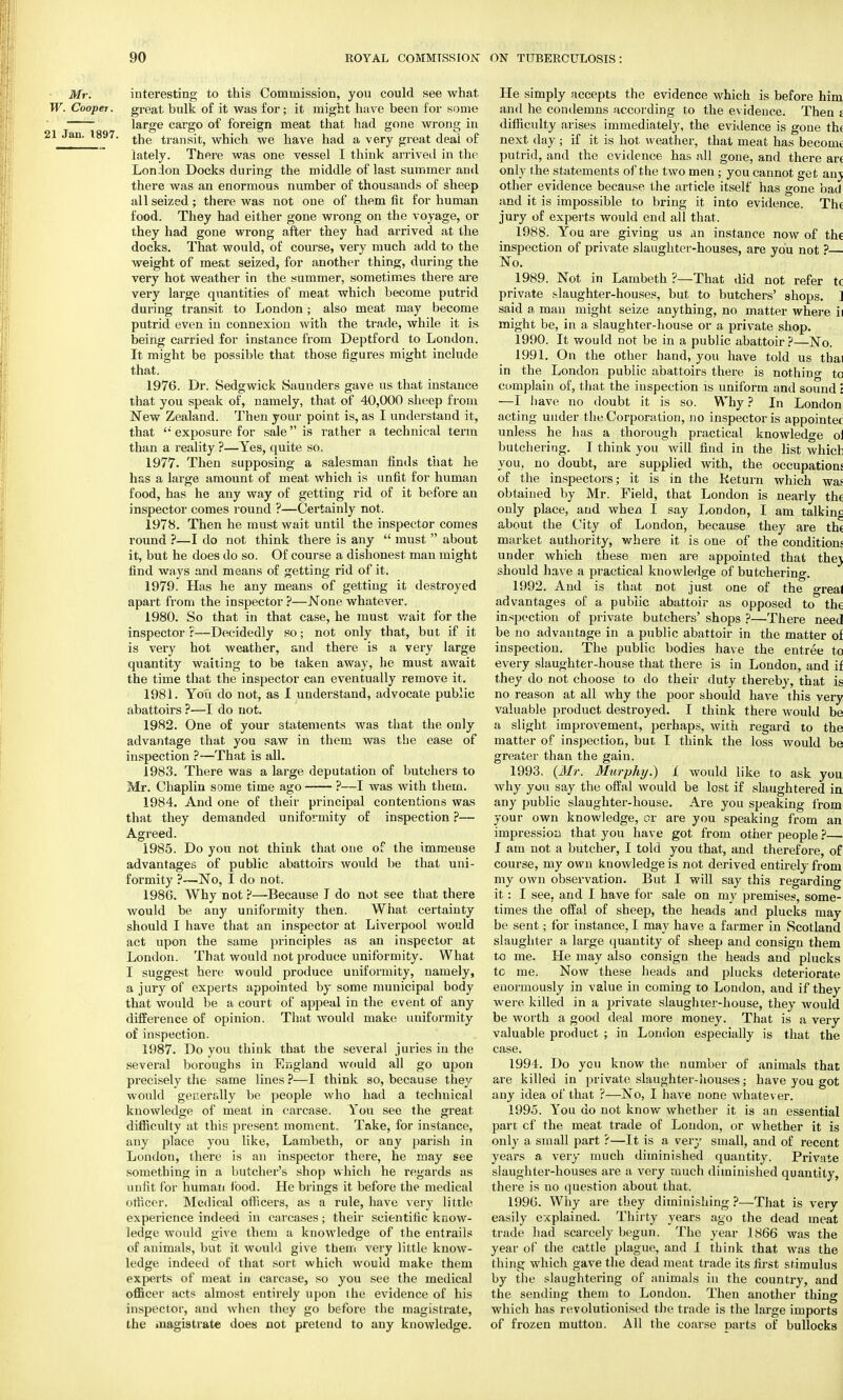 Mr. interesting to this Commission, you could see what W. Cooper, great bulk of it was for; it might have been for some large cargo of foreign meat that had gone wrong in !1 Jan. 1897. tne transit, which we have had a very great deal of lately. There was one vessel I think arrived in the London Docks during the middle of last summer and there was an enormous number of thousands of sheep all seized; there was not one of them fit for human food. They had either gone wrong on the voyage, or they had gone wrong after they had arrived at the docks. That would, of course, very much add to the weight of meat seized, for another thing, during the very hot weather in the summer, sometimes there are very large quantities of meat which become putrid during transit to London; also meat may become putrid even in connexion with the trade, while it is being carried for instance from Deptford to London. It might be possible that those figures might include that. 1976. Dr. Sedgwick Saunders gave us that instance that you speak of, namely, that of 40,000 sheep from New Zealand. Then your point is, as I understand it, that  exposure for sale is rather a technical term than a reality ?—Yes, quite so. 1977. Then supposing a salesman finds that he has a large amount of meat which is unfit for human food, has he any way of getting rid of it before an inspector comes round ?—Certainly not. 1978. Then he must wait until the inspector comes round ?—I do not think there is any  must  about it, but he does do so. Of course a dishonest man might find ways and means of getting rid of it. 1979. Has he any means of getting it destroyed apart from the inspector ?—None whatever. 1980. So that in that case, he must wait for the inspector r—Decidedly so; not only that, but if it is very hot weather, and there is a very large quantity waiting to be taken away, he must await the time that the inspector can eventually remove it. 1981. You do not, as I understand, advocate public abattoirs ?—I do not. 1982. One of your statements was that the only advantage that you saw in them was the ease of inspection ?—That is all. 1983. There was a large deputation of butchers to Mr. Chaplin some time ago ?—I was with them. 1984. And one of their principal contentions was that they demanded uniformity of inspection ?— Agreed. 1985. Do you not think that one of the immense advantages of public abattoirs would be that uni- formity ?—No, I do not. 1986. Why not ?—Because J do not see that there would be any uniformity then. What certainty should I have that an inspector at Liverpool would act upon the same principles as an inspector at London. That would not produce uniformity. What I suggest here would produce uniformity, namely, a jury of experts appointed by some municipal body that would be a court of appeal in the event of any difference of opinion. That would make uniformity of inspection. 1987. Do you think that the several juries in the several boroughs in England would all go upon precisely the same lines ?—I think so, because they would generally be people who had a technical knowledge of meat in carcase. You see the great difficulty at this present moment. Take, for instance, any place you like, Lambeth, or any parish in London, there is an inspector there, he may gee something in a butcher's shop which he regards as unfit for human food. He brings it before the medical officer. Medical officers, as a rule, have very little experience indeed in carcases; their scientific know- ledge would give them a knowledge of the entrails of animals, but it would give tbem very little know- ledge indeed of that sort which would make them experts of meat in carcase, so you see the medical officer acts almost entirely upon the evidence of his inspector, and when they go before the magistrate, the magistrate does not pretend to any knowledge. He simply accepts the evidence which is before him and he condemns according to the evidence. Then j difficulty arises immediately, the evidence is gone th< next day; if it is hot weather, that meat has become putrid, and the evidence has all gone, and there an only the statements of the two men ; you cannot get anj other evidence because the article itself has gone bad and it is impossible to bring it into evidence. Th< jury of experts would end all that. 1988. You are giving us an instance now of the inspection of private slaughter-houses, are you not ?— No. 1989. Not in Lambeth ?—That did not refer t( private slaughter-houses, but to butchers' shops. ] said a man might seize anything, no matter where ii might be, in a slaughter-house or a private shop. 1990. It would not be in a public abattoir?—No. 1991. On the other hand, you have told us thai in the London public abattoirs there is nothing tc complain of, that the inspection is uniform and sound i —I have no doubt it is so. Why ? In London acting under the Corporation, no inspector is appointee unless he has a thorough practical knowledge oi butchering. I think you will find in the list whicl you, no doubt, are supplied with, the occupations of the inspectors; it is in the Return which was obtained by Mr. Field, that London is nearly the only place, and when I say London, I am talking about the City of London, because they are th< market authority, where it is one of the conditions under which these men are appointed that thej should have a practical knowledge of butchering. 1992. And is that not just one of the greal advantages of a public abattoir as opposed to the inspection of private butchers' shops ?—There need be no advantage in a public abattoir in the matter oi inspection. The public bodies have the entree to every slaughter-house that there is in London, and ii they do not choose to elo their duty thereby, that is no reason at all why the poor should have this very valuable product destroyed. I think there would be a slight improvement, perhaps, with regard to the matter of inspection, but I think the loss would be greater than the gain. 1993. (Mr. Murphy.) 1 would like to ask you why you say the offal would be lost if slaughtered in any public slaughter-house. Are you speaking from your own knowledge, or are you speaking from an impression that you have got from other people ?— I am not a butcher, I told you that, and therefore, of course, my own knowledge is not derived entirely from my own observation. But I will say this regarding it: I see, and I have for sale on my premises, some- times the offal of sheep, the heads and plucks may be sent; for instance, I may have a farmer in Scotland slaughter a large quantity of sheep and consign them to me. He may also consign the heads and plucks tc me. Now these heads and plucks deteriorate enormously in value in coming to London, and if they were killed in a private slaughter-house, they would be worth a gooel deal more money. That is a very valuable product ; in London especially is that the case. 1994. Do you know the number of animals that are killed in private slaughter-houses; have you got any idea of that ?—No, I have none whatev er. 1995. You do not know whether it is an essential part cf the meat traele of Loudon, or whether it is only a small part ?—It is a very small, and of recent years a very much diminished quantity. Private slaughter-houses are a very much diminished quantity, there is no question about that. 1996. Why are they diminishing ?—That is very easily explained. Thirty years ago the dead meat trade had scarcely begun. The year 1866 was the year of the cattle plague, and I think that was the thing which gave the dead meat trade its first stimulus by the slaughtering of animals in the country, and the sending them to London. Then another thing which has revolutionised the traele is the large imports of frozen mutton. All the coarse parts of bullocks