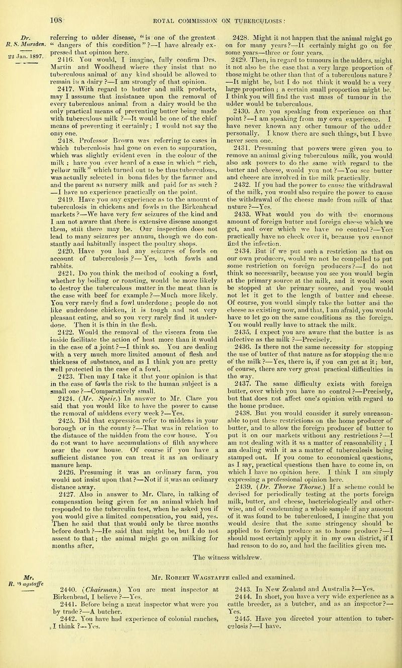 Dr. referring to udder disease, is one of the greatest R. S. Marsden. « dangers of this condition  ?—I have already ex- •2 Jaii~i897 Pressei' tQat opinion here. ' 2416. You would, I imagine, fully confirm Drs. Martin and Woodhead where they insist that no tuberculous animal of any kind should be allowed to remain in a dairy ?—I am strongly of that opinion. 2417. With regard to butter and milk products, may I asssume that insistance upon the removal of every tuberculous animal from a dairy would be the only practical means of preventing butter being made with tuberculous milk ?—It would be one of the chief means of preventing it certainly; I would not say the oniy one. 2418. Professor Brown was referring to cases in which tuberculosis had gone on even to suppuration, which was slightly evident even in the colour of the milk ; have you ever heard of a case in which  rich, yellow milk which turned out to be thus tuberculous, was actually selected in bona fides by the farmer and and the parent as nursery milk and paid for as such ? —I have no experience practically on the point. 2419. Have you any experience as to the amount of tuberculosis in chickens and fowls in the Birkenhead markets ?—We have very few seizures of the kind and 1 am not aware that there is extensive disease amongst thern, stili there may be. Our inspection does not lead to many seizures per annum, though we do con- stantly and habitually inspect the poultry shops. 2420. Have you had any seizures of fowls on account of tuberculosis ?— Yes, both fowls and rabbits. 2421. Do you think the method of cooking a fowl, whether by boiling or roasting, would be more likely to destroy the tuberculous matter in the meat than is the case with beef for example ?—Much more likely. You very rarely find a fowl underdone ; people do not like underdone chicken, it is tough and not very pleasant eating, and so you very rarely find it under- done. Then it is thin in the flesh. 2422. Would the removal of the viscera from the inside facilitate the action of heat more than it would in the case of a joint ?—I think so. You are dealing with a very much more limited amount of flesh and thickness of substance, and as I think you are pretty well protected in the case of a fowl. 2423. Then may 1 take it that your opinion is that in the ease of fowls the risk to the human subject is a small one ?—Comparatively small. 2424. (Mr. Speir.) In answer to Mr. Clare you said that you would like to have the power to cause the removal of middens every week ?—Yes. 2425. Did that expression refer to middens in your borough or in the county ?—.That was in relation to the distance of the midden from the cow house. You do not want to have accumulations of filth anywhere near the cow house. Of course if you have a sufficient distance you can treat it as an ordinary manure heap. 2426. Presuming it was an ordinary farm, you would not insist upon that ?—Not if it was an ordinary distance away. 2427. Also in answer to Mr. Clare, in talking of compensation being given for an animal which had responded to the tuberculin test, when he asked you if you would give a limited compensation, you said, yes. Then he said that that would only be three months before death ?—He said that might be, but I do not assent to that; the animal might goon milking for months after. The witr 2428. Might it not happen that the animal might go on for many years ?—It certainly might go on for some years—three or four years. 2429. Then, in regard to tumours in the udders, might it not also be the case that a very large proportion of those might be other than that of a tuberculous nature ? —It might be, but I do not think it would be a very large proportion ; a certain small proportion might be. I think you will find the vast mass of tumour in the udder would be tuberculous. 2430. Are you speaking from experience on that point ?—I am speaking from my own experience. I have never known any other tumour of the udder personally. I know there are such things, but I have never seen one. 2431. Presuming that powers were given you to remove an animal giving tuberculous milk, you would also ask powers to do the same with regard to the butter and cheese, would you not ?—You see butter and cheese are involved in the milk practically. 2432. If you had the power to cause the withdrawal of the milk, you would also require the power to cause the withdrawal of the cheese made from milk of that nature ?—Yes. 2433. What would you do with the enormous amount of foreign butter and foreign cheese which we get, and over which we have no control ?—You practically have no check over it, because yo'J cannot find the infection. 2434. But if we put such a restriction as that on our own producers, would we not be compelled to put some restriction on foreign producers ?—I do not think so necessarily, because you see you would begin at the primary source at the milk, and it would soon be stopped at the primary source, and you would not let it get to the length of butter and cheese. Of course, you would simply take the butter and the cheese as existing now, and that, I am afraid, you would have to let go on the same conditions as the foreign. You would really have to attack the milk. 2435. I expect you are aware that the butter is as infective as the milk ?—Precisely. 2436. Is there not the same necessity for stopping the use of butter of that nature as for stopping the u::o of the milk ?—Yes, there is, if you can get at it; but, of course, there are very great practical difficulties in the way. 2437. The same difficulty exists with foreign butter, over which you have no control ?—Precisely, but that does not affect one's opinion with regard to the home produce. 2438. But you would consider it surely unreason- able to put these restrictions on the home producer of butter, and to allow the foreign producer of butter to put it on our markets without, any restrictions ?—I am not dealing with it as a matter of reasonabili ty ; I am dealing with it as a matter of tuberculosis being stamped out. If you come to economical questions, as I say, practical questions then have to come in, on which I have no opinion here. I think I am simply expressing a professional opinion here. 2439. (Dr. Thome Thome.) If a scheme could be devised for periodically testing at the ports foreign milk, butter, and cheese, bacteriologically and other- wise, and of condemning a whole sample if any amount of it was found to be tuberculosed, I imagine that you would desire that the same stringency should be applied to foreign produce as to home produce ?—I should most certainly apply it in my own district, if I had reason to do so, and had the facilities given me. 3s withdrew. Mr. Mr. Robert Wagstai R. >> ayataffe 2440. (Chairman.) Yon are meat inspector at Birkenhead, I believe ?—Yes. 2441. Before being a meat inspector what were you by trade ?—A butcher. 2442. You have had exoerience of colonial ranches, . I think ?—Yes. F, called and examined. 2443. In New Zealand and Australia ?—Yes. 2444. In short, you have a very wide experience as a cattle breeder, as a butcher, and as an inspector ?— Yes. 2445. Have you directed your attention to tuber- culosis ?—I have.