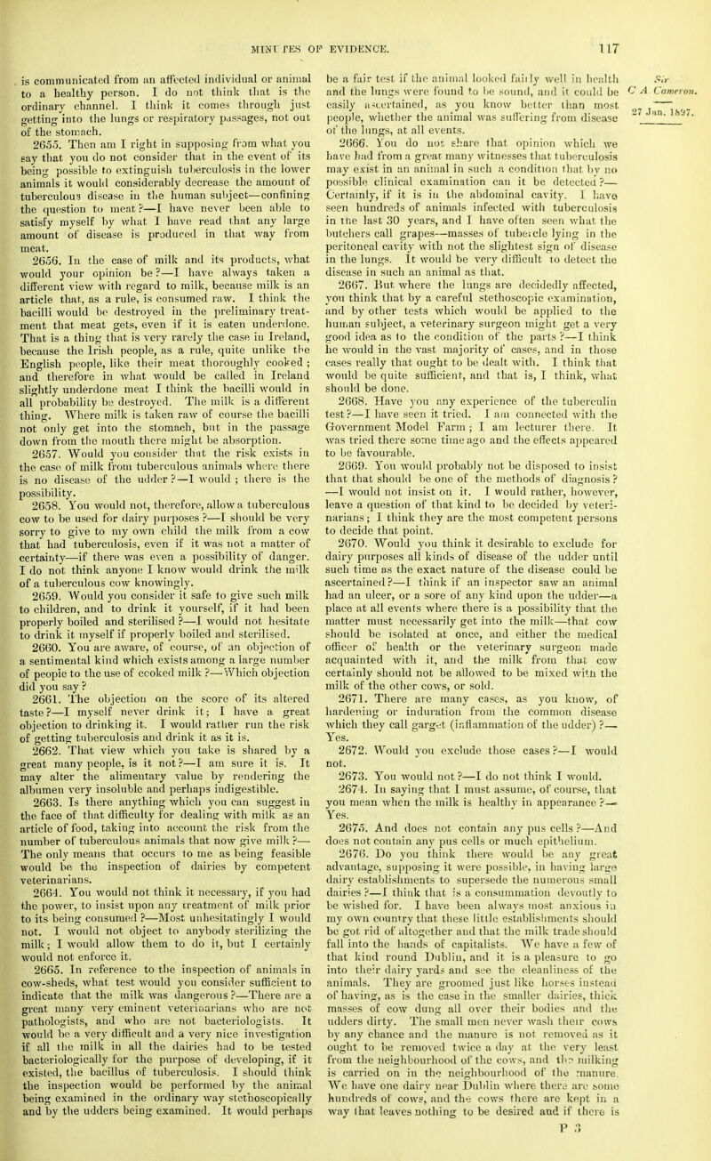 is communicated from an affected individual or animal to a healthy person. I do not think that is the ordinary channcd. I think it comes through just getting into the lungs or respiratory passages, not out of the stomach. 2655. Then am I right in supposing from what you say that you do not consider that in the event of its heing possible to extinguish tuberculosis in the lower animals it would considerably decrease the amount of tuberculous disease in the human subject—confining the question to meat ?—I have never been able to satisfy myself by what 1 have read that any large amount of disease is produced in that way from meat. 2656. In the case of milk and its products, what would your opinion be ?—I have always taken a different view with regard to milk, because milk is an article that, as a rule, is consumed raw. I think the bacilli would be destroyed in the preliminary treat- ment that meat gets, even if it is eaten underdone. That is a thing that is very rarely the case iu Ireland, because the Irish people, as a rule, quite unlike the English people, like their meat thoroughly cooked ; and therefore in what would be called in Ireland slightly underdone meat I think the bacilli would in all probability be destroyed. The milk is a different thing. Where milk is taken raw of course the bacilli not only get into the stomach, but in the passage down from the mouth there might be absorption. 2657. Would you consider that the risk exists iu the case of milk from tuberculous animals where there is no disease of the udder?—1 would ; there is the possibility. 2658. You would not, therefore, allow a tuberculous cow to be used for dairy purposes ?—I should be very sorry to give to my own child the milk from a cow that had tuberculosis, even if it was not a matter of certainty—if there was even a possibility of danger. I do not think anyone I know would drink the milk of a tuberculous cow knowingly. 2659. Would you consider it safe to give such milk to children, and to drink it yourself, if it had been properly boiled and sterilised ?—I would not hesitate to drink it myself if properly boiled and sterilised. 2660. You are aware, of course, of an objection of a sentimental kind which exists among a large number of people to the use of ccoked milk ?—Which objection did you say ? 2661. The objection on the score of its altered taste ?—I myself never drink it; I have a great objection to drinking it. I would rather run the risk of getting tuberculosis and drink it as it is. 2662. That view which you take is shared by a great many people, is it not ?—I am sure it is. It may alter the alimentary value by rendering the albumen very insoluble and perhaps indigestible. 2663. Is there anything which you can suggest in the face of that difficulty for dealing with milk as an article of food, taking into account the risk from the number of tuberculous animals that now give milk ?— The only means that occurs to me as being feasible would be the inspection of dairies by competent veterinarians. 2664. You would not think it necessary, if you had the power, to insist upon any treatment of milk prior to its being consumed ?—Most unhesitatingly I would not. I would not object to anybody sterilizing the milk; I would allow them to do it, but I certainly would not enforce it. 2665. In reference to the inspection of animals in cow-sheds, what test would you consider sufficient to indicate that the milk was dangerous ?—There are a great many very eminent veterinarians who are not pathologists, and who are not bacteriologists. It would be a very difficult and a very nice investigation if all the milk in all the dairies had to be tested bacteriologically for the purpose of developing, if it existed, the bacillus of tuberculosis. I should think the inspection would be performed by the animal being examined in the ordinary way slcthoscopically and by the udders heing examined. It would perhaps be a fair test if the animal looked fairly well in health Sir and the lungs were found to be sound, and it could be C A, Cameron. easily ascertained, as you know better than most 27 j~ people, whether the animal was suffering from disease ' an' fc of the lungs, at all events. 2666. You do uoi share that opinion which we have had from a great many witnesses that tuberculosis may exist in an animal in such a condition that by no possible clinical examination can it be detected ?— Certainly, if it is in the abdominal cavity. I have seen hundreds of animals infected with tuberculosis in tiie last 30 years, and I have often seen what the butchers call grapes—masses of tubeicle lying in the peritoneal cavity with not the slightest sign of disease in the lungs. It would be very difficult to detect the disease in such an animal as that. 2667. But where the lungs are decidedly affected, you think that by a careful stethoscopic examination, and by other tests which would be applied to the human subject, a veterinary surgeon might get a very good idea as to the condition of the parts ?—I think he would in the vast majority of cases, and in those cases really that ought to be dealt with. I think that would be quite sufficient, and that is, I think, what should be done. 2668. Have you any experience of the tuberculin test?—I have seen it tried. I am connected with the Government Model Farm ; I am lecturer there. It was tried there some time ago and the effects appeared to be favourable. 2669. You would probably not be disposed to insist that that should be one of the methods of diagnosis ? —I would not insist on it. I would rather, however, leave a question of that kind to be decided by veteri- narians; I think they are the most competent persons to decide that point. 2670. Would you think it desirable to exclude for dairy purposes all kinds of disease of the udder until such time as the exact nature of the disease could be ascertained?—I think if an inspector saw an animal had an ulcer, or a sore of any kind upon the udder—a place at all events where there is a possibility that the matter must necessarily get into the milk—that cow should be isolated at once, and either the medical officer of health or the veterinary surgeon made acquainted with it, and the milk from that cow certainly should not be allowed to be mixed witn the milk of the other cows, or sold. 2671. There are many cases, as you know, of hardening or induration from the common disease which they call garget (inflammation of the udder) ?— Yes. 2672. Would you exclude those cases ?—I would not. 2673. You would not ?—I do not think I would. 2671. In saying that I must assume, of course, that you mean when the milk is healthv in appearance ?—• Yes. 267o. And does not contain any pus cells ?—And does not contain any pus cells or much epithelium. 2676. Do you think there would be any great advantage, supposing it were possible, in having largo dairy establishments to supersede the numerous small dairies ?—I think that is a consummation devoutly to be wished for. I have been always most anxious in my own country that these little establishments should be got rid of altogether and that the milk trade should fall into the hands of capitalists. We have a few of that kind round Dublin, and it is a pleasure to go into their dairy yards and see the cleanliness of the animals. They are groomed just like horses instead of having, as is the case in the smaller dairies, thick masses of cow dung all over their bodies and the udders dirty. The small men never wash their cows by any chance and the manure is not removed as it ought to be removed twice a day at the veryr least from the neighbourhood of the cows, and th?. milking is carried on in the neighbourhood of the manure. We have one dairy npar Dublin where there are some hundreds of cows, and the cows there are kept in a way that leaves nothing to be desired and if there is