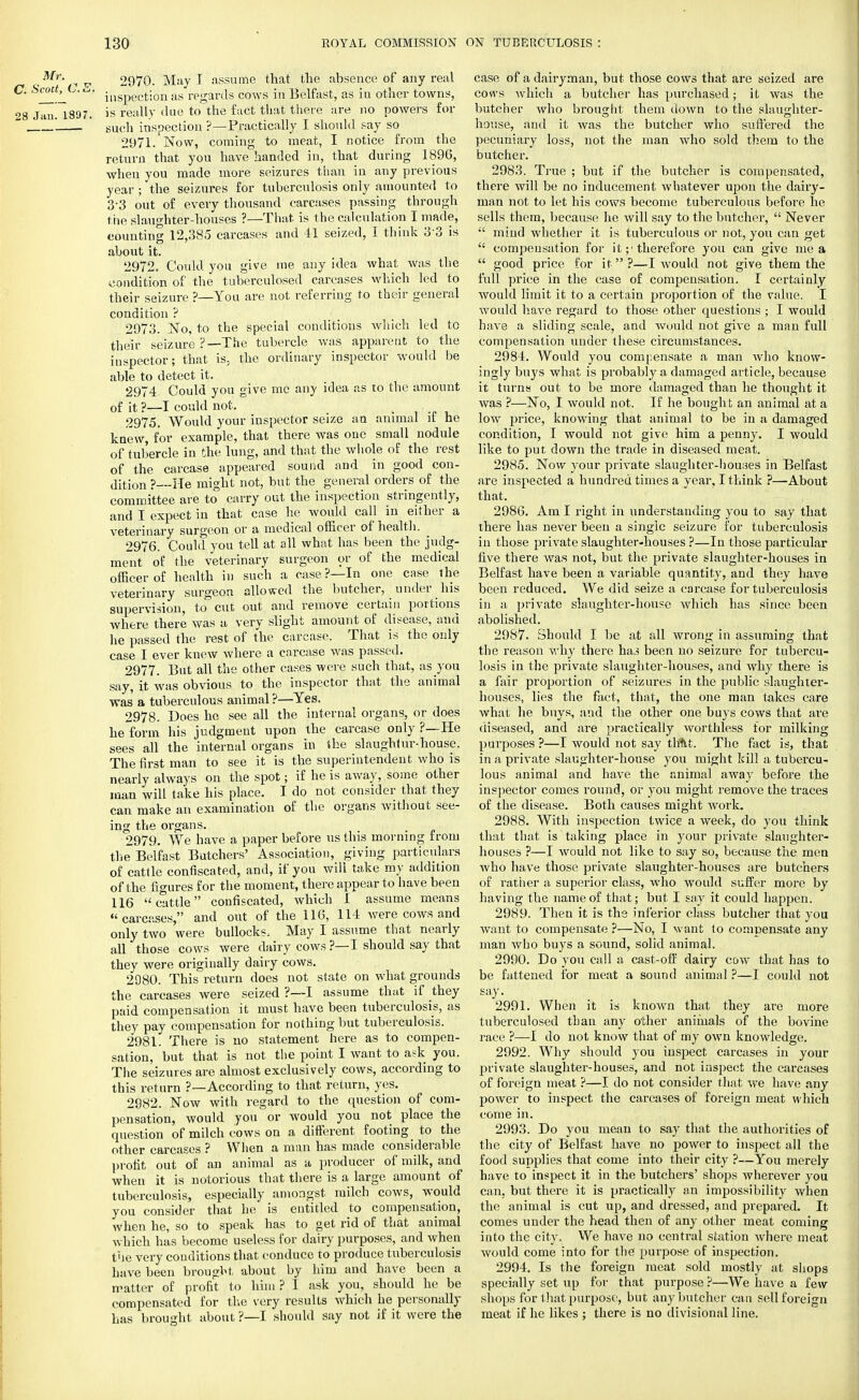 ,Mr- ^ p 2970. May I assume that the absence of any real C. Scott^L. inSpgCj;on as regards cows in Belfast, as in other towns, 28 Jau! 1897. is really due to the fact that there are no powers for ' such inspection ?—Practically I should say so 2971. Now, coming to meat, I notice from the return that you have handed in, that during 1896, when you made more seizures than in any previous year ; the seizures for tuberculosis only amounted to 3-3 out of every thousand carcases passing through the slaughter-houses ?—That, is the calculation I made, counting 12,385 carcases and 41 seized, I think 33 is about it. 2972. Could you give me any idea what was the condition of the tuberculosed carcases which led to their seizure ?—You are not referring to their general condition ? 2973. No, to the special conditions which led to their seizure ?—The tubercle was apparent to the inspector; that is, the ordinary inspector would be able to detect it. 2974 Could you give me any idea as to the amount of it ?—I could not. t 2975. Would your inspector seize an animal it he knew, for example, that there was one small nodule of tubercle in the lung, and that the whole of the rest of the carcase appeared sound and in good con- dition ?--He might not, but the general orders of the committee are to carry out the inspection stringently, and I expect in that case he would call in either a veterinary surgeon or a medical officer of health. 2976. Could you tell at all what has been the judg- ment of the veterinary surgeon or of the medical officer of health in such a case?—In one case the veterinary surgeon allowed the butcher, under his supervision, to cut out and remove certain portions where there was a very slight amount of disease, and he passed the rest of the carcase. That is the only case I ever knew where a carcase was passed. 2977. But all the other cases were such that, as you say, it was obvious to the inspector that the animal was a tuberculous animal ?—Yes. 2978. Does he see all the internal organs, or does he form his judgment upon the carcase only ?—He sees all the internal organs in the slaughtur-house. The first man to see it is the superintendent who is nearly always on the spot; if he is away, some other man will take his place. I do not consider that they can make an examination of the organs without see- ing the organs. 2979. We have a paper before us this morning from the Belfast Batchers' Association, giving particulars of cattle confiscated, and, if you will take my addition of the figures for the moment, there appear to have been 116 cattle confiscated, which I assume means carcases, and out of the 116, 114 were cows and only two were bullocks. May I assume that nearly all those cows were dairy cows ?— I should say that they were originally dairy cows. 2980. This return does not state on what grounds the carcases were seized ?—I assume that if they paid compensation it must have been tuberculosis, as they pay compensation for nothing but tuberculosis. 2981. There is no statement here as to compen- sation, but that is not the point I want to ask you. The seizures are almost exclusively cows, according to this return ?—According to that return, yes. 2982. Now with regard to the question of com- pensation, would you or would you not place the question of milch cows on a different footing to the other carcases ? When a man has made considerable profit out of an animal as a producer of milk, and when it is notorious that there is a large amount of tuberculosis, especially amongst milch cows, would you consider that he is entitled to compensation, Avhen he, so to speak has to get rid of that animal which has become useless for dairy purposes, and when the very conditions that conduce to produce tuberculosis have been brought about by him and have been a matter of profit to him ? I ask you, should he be compensated for the very results which he personally has brought about ?—I should say not if it were the case of a dairyman, but those cows that are seized are cows which a butcher has purchased; it was the butcher who brought them down to the slaughter- house, and it was the butcher who suffered the pecuniary loss, not the man who sold them to the butcher. 2983. True ; but if the butcher is compensated, there will be no inducement whatever upon the dairy- man not to let his cows become tuberculous before he sells them, because he will say to the butcher, Never mind whether it is tuberculous or not, you can get compensation for it therefore you can give me a good price for it ?—I would not give them the full price in the case of compensation. I certainly would limit it to a certain proportion of the value. I would have regard to those other questions ; I would have a sliding scale, and would not give a man full compensation under these circumstances. 2984. Would you comjiensate a man who know- ingly buys what is probably a damaged article, because it turns out to be more damaged than he thought it was ?—No, I would not. If he bought an animal at a low price, knowing that animal to be in a damaged condition, I would not give him a penny. I would like to put down the trade in diseased meat. 2985. Now your private slaughter-houses in Belfast are inspected a hundred times a year, I think ?—About that. 2986. Am I right in understanding you to say that there has never been a single seizure for tuberculosis in those private slaughter-houses ?—In those particular five there was not, but the private slaughter-houses in Belfast have been a variable quantity, and they have been reduced. We did seize a carcase for tuberculosis in a private slaughter-house which has since been abolished. 2987. Should I be at all wrong in assuming that the reason why there has been no seizure for tubercu- losis in the private slaughter-houses, and why there is a fair proportion of seizures in the public slaughter- houses, lies the fact, that, the one man takes care what he buys, and the other one buys cows that are diseased, and are practically worthless for milking purposes ?—I would not say that. The fact is, that in a private slaughter-house you might kill a tubercu- lous animal and have the animal away before the inspector comes round, or you might remove the traces of the disease. Both causes might work. 2988. With inspection twice a week, do you think that that is taking place in your private slaughter- houses ?—I would not like to say so, because the men who have those private slaughter-houses are butchers of rather a superior class, who would suffer more by having the name of that; but I say it could happen. 2989. Then it is the inferior class butcher that you want to compensate ?—No, I w ant to compensate any man who buys a sound, solid animal. 2990. Do you call a cast-off dairy cow that has to be fattened for meat a sound animal ?—I could not say. 2991. When it is known that they are more tuberculosed than any other animals of the bovine race ?—I do not know that of my own knowledge. 2992. Why should you inspect carcases in your private slaughter-houses, and not inspect the carcases of foreign meat ?—I do not consider that we have any power to inspect the carcases of foreign meat which come in. 2993. Do you mean to say that the authorities of the city of Belfast have no power to inspect all the food supplies that come into their city ?—You merely have to inspect it in the butchers' shops wherever you can, but there it is practically an impossibility when the animal is cut up, and dressed, and prepared. It comes under the head then of any other meat coming into the city. We have no central station where meat would come into for the purpose of inspection. 2994. Is the foreign meat sold mostly at shops specially set up for that purpose ?—We have a few shops for that purpose, but any butcher can sell foreign meat if he likes ; there is no divisional line.