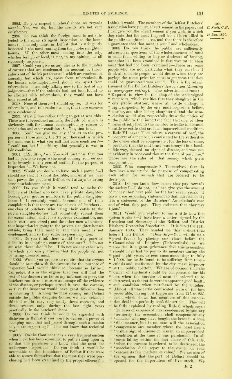 2995. .Do you inspect butchers' shops as regards meat?—Yes, we do, but the. results are not very satisfactory. 2996. Do you think the foreign meat is not sub- jected to the same stringent inspection as the home meat ?—The only meat in Belfast that is stringently inspected is the meat coming from the public slaughter- houses. All the other meat coming into the city, ■whether foreign or local, is not, in my opinion, at all rigorously inspected. 2997. Could you give us any idea as to the number of carcases that are condemned on account of tuber- culosis out of the 3%3 per thousand which are condemned annually, but which are, apart from tuberculosis, fit for human consumption ?—I should say apart from tuberculosis—I am only talking now to the best of my judgment—that if the animals had not been found to be affected with tuberculosis, they would not have been seized at all. 2998. None of them ?—T should say so. It was for tuberculosis, and tuberculosis alone, that those carcases were condemned. 2999. What I was rather trying to get at was this : There are tuberculosed animals, the flesh of which is obviously unfit for human consumption by reason of emaciation and other conditions ?—Yes, that is so. 3000. Could you give me any idea as to the pro- portion of those among the 33 per thousand in which the meat was in what you call first-class condition ?— I could not, but I should say that generally it was in fair condition. 3001. (Mr. Murphy.) Yon said just now that you had no power to require the meat coming from outside to be brought to any central station for the purpose of inspection ?—We have not. 3002. Would you desire to have such a power ?—I should say that it is most desirable, and until we have such power the people of Belfast will always be eating some unwholesome meat. 3003. Do you think it would tend to make the butchers of Belfast who now have private slaughter- houses, go in greater numbers to the public slaughter- houses?—It certainly would, because one of their complaints is that there are two classes of butchers — one class of butchers who bring their cattle to the public slaughter-houses and voluntarily submit them for examination, and it is a rigorous examination, and their cattle are seized ; and the other men who escape that inspection by going to the private slaughter-houses outside, bring their meat in, and their meat is not condemned, and so they suffer no pecuniary loss. 30C4. Do you think there would be any practical difficulty in adopting a course of that sort ?—I do not see why there should be. I do not see any other way by which you can guarantee that the people will not be eating diseased meat. 3005- Would you propose to require that the organs should be brought with the carcases for the purpose of inspection ?—I would think so, because so far as I can judge, it is in the organs that you will find the scat of the disease; as far as my information goes, the butchers can dress a carcase and scrape off the evidence cf the disease, or perhaps spread it over the carcase, so that the inspector would have great difficulty then in detecting it. Among the meat coming into Belfast outside the public slaughter-houses, we have seized, I think I might say, very nearly three carcases, and three carcases only, during the last eight years practically, in the butchers' shops. 3006. Do you think it would be regarded with disfavour in Belfast if you were to exercise a power of stamping meat that had passed through such a station as you are suggesting ?—I do not know that technical word. 3007. On the Continent it is a very frequent custom when meat has been examined to put a stamp upon it, so that the purchaser can know that the meat has uudergone inspection. Do you think it would be acceptable to the inhabitants of Belfast if they were able to assure themselves that the meat they were pur- chasing had been examined by the proper officers ?— I think it would. The members of the Belfast Butchers' Mr. Association have put an advertisement in the paper, and C. Scott, C.E. I can give you the advertisement if you wish, in which they state that the meat they sell has all been killed in 28 Jan- 189:- the public slaughter-houses, and that there is therefore a guarantee that that meat is sound and wholesome. 3008. Do you think the public are sufficiently interested in questions of the wholesomeness of meat to make them willing to buy or desirous of buying, meat that hail been examined in that way rather than meat that had not been examined ?—There are some people who are not particular what they eat; but I think all sensible people would desire when they are paying the same price for meat to get meat that they could be guaranteed was sound. This is the adver- tisement of the Belfast Butchers' Association (handing in newspaper cutting). The advertisement runs :— Exposed to view in the shop of the undersigned members, which certifies that they slaughter in ihe city public abattoir, where all cattle undergo a rigid inspection by the city meat inspectors before, during, and after being slaughtered, and the asso- ciation would also respectfully draw the notice of the public to the important fact that one of their rules strictly forbids the member to traffic in diseased cattle or cattle that are in an impoverished condition. Rule VI. says : That, where a carcase of beef, the property of a member,is confiscated by the authorities the owner shall be compensated for the loss of same, provided that the said beast was brought in a bona- fide way, showed no signs of disease, and was not evidently in poor condition at the time of purchase. Those are the rules of that society which gives compensation. 3009. Who compensates ?—Themselves ; that is they have a society for the purpose of compensating each other for animals that are ordered to be destroyed. 3010. Do you know how much they pay towards the society ?—I do not, but I can give you the amount of money they have paid for the last seven years. 1 have a corresponding statement to that advertisment; it is a statement of the Butchers' Association's case and of what they pay. They estimate that they pay 1,500/. 3011. Would you explain to me a little how this system works ?—I have here a letter signed by the President and Secretary of the Belfast and District Fleshers' Protection Association. It is dated the 11th January 1896. They handed me this a short time before I left Belfast. Dear Sir,— You will do us a great favour by placing our views before the Commission of Enquiry (Tuberculosis) as we consider it a great grievance that this association should have had to pay to its members during the past eight years, various sums amounting to fully '• 1,500/. for cattle found to be suffering from tuber- culosis and confiscated by the city meat inspector at the public abattoir. We are of opinion that the owner of the beast should be compensated for his loss when the carcase of meat is ordered to be destroyed, as the cattle were in apparent good health and condition when purchased by the butcher. Almost all the cattle confiscated were of the best <£ procurable, having cost the owner from 12/. to 23/. each, which shows that members of this associa- tion deal in a perfectly bona fide article. This will be fully explained by reading Rule 6, which says: ' In cases of carcases of meat condemned bv sanitary ' authority the association shall compensate any ' member who may have bought the beast in a bona ' fide manner, but in no case will the association ' compensate any member where the beast had a ' visible sign of disease or was in an impoverished ' condition at the time it was purchased. In all ' cases falling within the first clause of this rule, ' when the carcase is ordered to be destroyed, the ' association shall repay to the owner of such ' carcase its fair marketable value.' We are also of the opinion that the port of Belfast should be opened for the importation of live stock. We