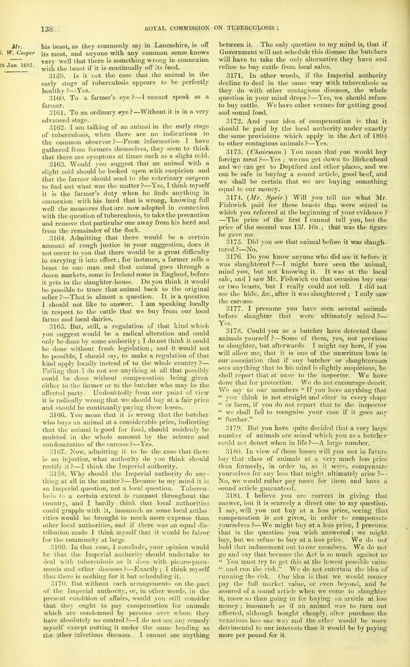 Mr. his beast, as they commonly say in Lancashire, is off f. W. Cooper ^s meat, and anyone with any common sense knows ( very well that there is something wrong in connexion !8 Jan. 18<)7. the if it is contmually off its food. 3159. Is it iiot the case that the animal in the early stage of tuberculosis appears to be perfectly healthy ?—Yes. 3160. To a farmer's eye ?—I cannot speak as a farmer. 3161. To an ordinary eye ?— Without it is in a very advanced stage. 3162. I am talking of an animal in the early stage of tuberculosis, when there are no indications to the common observer?—From information I have gathered from farmers themselves, they seem to think that there are symptons at times such as a slight cold. 3163. Would you suggest that an animal with a slieht cold should be looked upon with suspicion and that the farmer should send to the veterinary surgeon to find out what was the matter ?—Yes, I think myself it is the farmer's duty when he finds anything in connexion with his herd that is wrong, knowing full well the measures that are now adopted in connexion with the question of tuberculosis, to take the precaution and remove that particular one away from his herd and from the remainder of the flock. 3164. Admitting that there would be a certain amount of rough justice in your suggestion, does it not occur to you that there would be a great difficulty in carrying it into effect; for instance, a farmer sells a beast to one man and that animal goes through a dozen markets, some in Ireland some in England, before it gets to the slaughter-house. Do you think it would be possible to trace that animal back to the original seller ?—That is almost a question. It is a question I should not like to answer. I am speaking locally in respect to the cattle that we buy from our local farms and local dairies. 3165. But, still, a regulation of that kind which you suggest would be a radical alteration and could only be done by some authority ; I do not think it could be done without fresh legislation; and it would not be possible, I should say, to make a regulation of that kind apply locally instead of to the whole country ?— Failing that I do not see anything at all that possibly could be done without compensation being given either to the farmer or to the butcher who may be the affected party. Undoubtedly from our point of view it is radically wrong that we should buy at a fair price and should be continually paying these losses. 3166. You mean that it is wrong that the butcher who buys an animal at a considerable price, indicating that the animal is good for food, should suddenly be mulcted in the whole amount by the seizure and condemnation of the carcase?—Yes. 3167- Now, admitting it to be the case that there is an injustice, what authority do you think should rectify it?—I think the Imperial authority. 3168. Why should the Imperial authority do any- thing at all in the matter ?—Because to my mind it is an Imperial question, not a local question. Tubercu - losis to a certain extent is rampant throughout the country, and I hardly think that local authorities could grapple with it, inasmuch as some local autho rities would be brought to much more expense than other local authorities, and if there was an equal dis- tribution made I think myself that it would be fairer for the community at large. 3169. In that case, I conclude, your opinion would be that the Imperial authority should undertake to deal with tuberculosis as it does with pleuro-pneu- monia and other diseases?—Exactly; I think myself that there is nothing for it but scheduling it. .'5170. But without such arrangements on the part of the Imperial authority, or, in other words, in the present condition of affairs, would you still consider that they ought to pay compensation for animals which are condemned by persons over whom they have absolutely no control ?—I do not see any remedy tnybelf except putting it under the same heading as the olhur infectious diseases. I cannot see anything between it. The only question to my mind is, that if Government will not schedule this disease the butchers will have to take the only alternative they have and refuse to buy cattle from local sales. 3171. In other words, if the Imperial authority decline to deal in the same way with tuberculosis as they do with other contagious diseases, the whole question in your mind drops ?—Yes, we should refuse to buy cattle. We have other venues for getting good and sound food. 3172. And your idea of compensation is that it should be paid by the local authority under exactly the same provisions which apply in the Act of 1894 to other contagious animals ?—Yes. 3173. (Chairman.) You mean that you would buy foreign meat ?—Yes ; we can get down to Birkenhead and we can get to Deptford and other places, and we can be safe in buying a sound article, good beef, and we shall be certain that we are buying something equal to our money. 3174. (Mr. Speir.) Will you tell me what Mr. Fishwick paid for these beasts thai were seized to which you referred at the beginning of your evidence ? —The price of the first I cannot tell you, but the price of the second was 13/. 10s.; that was the figure he gave me. 3175. Did you see that animal before it was slaugh- tered ?—No. 3176. Do you know anyone who did see it before it was slaughtered ?—I might have seen the animal, mind yon, but not knowing it. It was at the local sale, and I saw Mr. Fishwick on that occasion buy one or two beasts, but I really could not tell. I did not see the hide, &c, after it was slaughtered ; I only saw the carcase. 3177. I presume you have seen several animals before slaughter that were ultimately seized ?— Yes. 3178. Could you as a butcher have detected these animals yourself ?—Some of them, yes, not previous to slaughter, but afterwards. I might say here, if you will allow me, that it is one of the unwritten laws in our association that if any butcher or slaughterman sees anything that to his mind is slightly suspicious, he shall report that at once to the inspector. We have done that for protection. We do not encourage deceit. We say to our members  If you have anything that  you think is not straight and clear in every shape  or form, if you do not report that to the inspector  we shall fail to recognise your case if it goes any  further. 3179. But you have quite decided that a very large number of animals are seized which you as a butcher could not detect when in life ?—A large number. ' 3180. In view of these losses will you not in future buy that class of animals at a very much less price than formerly, in order to, as it were, compensate yourselves for any loss that might ultimately arise ?— No, we would rather pay more for them and have a sound article guaranteed. 3181. I believe you are correct in giving that answer, but it is scarcely a direct one to my question. I say, will you not buy at a less price, seeing that compensation is not given, in order to conqjensatc yourselves ?—We might buy at a less price, I presume that is the question you wish answered; we might buy, but we refuse to buy at a less price. We do not hold that inducement out to our members. We do not go and say that because the Act is so much against us  You must try to get this at the lowest possible value  and run the risk. We do not entertain the idea of running the risk. Our idea is that we would sooner pay the full market value, or even beyond, and be assured of a sound article when we come to slaughter it, more so than going in for buying an article at less money ; inasmuch as if an animal was to turn out affected, although bought cheaply, after purchase the vexatious loss one way and the other would be more detrimental to our interests than it Avould be by paying more per pound for it.