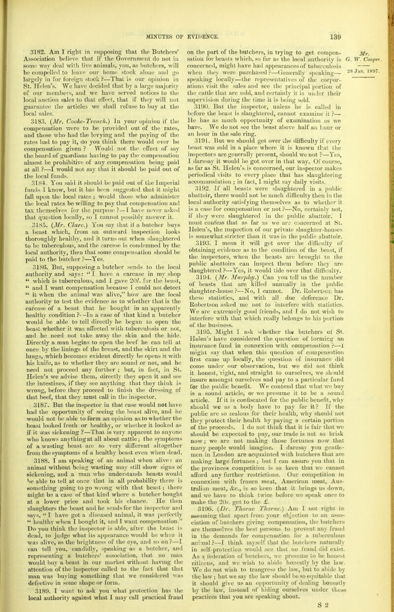 3182. Am I right in supposing that the Butchers' Association believe, that if the Government do not in some way deal with live animals, you, as butchers, will be compelled to leave our home stock alone and go largely in for foreign stock ?—That is our opinion in St. Helen's. We have decided that by a large majority of our members, and we have served notices to the local auction sales to that effect, that if they will not guarantee the articles we shall refuse to buy at the local sales. 3183. (Mr. Cooke-Treuch.) In your opinion if the compensation were to be provided out of the rates, and those who had the levying and the paying of the rates had to pay it, do you think there would ever be compensation given ? Would not the effect of say the board of guardians having to pay the compensation almost be prohibitive of any compensation being paid at all ?—I would not say that it should be paid out of the local funds. 3184. You said it should be paid out of the Imperial funds I know, but it has been suggested that it might fall upon the local rates ; would those who administer the local rates be willing to pay that compensation and tax themselves for the purpose; ?—I have never asked that question locally, so I cannot possibly answer it. 3185. (Mr. Clare.) You say that if a butcher buys a beast which, from an outward inspection looks thoroughly healthy, and it turns out when slaughtered to be tuberculous, and the carcase is condemned by the local authority, then that some compensation should be paid to the butcher ?—Yes. 3186. But, supposing a butcher sends to the local authority and says:  I have a carcase in my shop  which is tuberculous, and I gave 201. for the beast,  and I want compensation because 1 could not detect  it when the animal was alive, how are the local authority to test the evidence as to whether that is the carcase of a beast that he bought in an apparently healthy condition ?- -In a case of that kind a butcher would be able to tell directly he began to open the beast whether it was affected with tuberculosis or not, and he need not take away the skin and the hide. Directly a man begins to open the beef he can tell at once by the linings of the breast, and the skirt and the lungs, which becomes evident directly he opens it with his knife, as to whether they are sound or not, and he need not proceed any further ; but, in fact, in St. Helen's we advise them, directly they open it and see the intestines, if they see anything that they think is wrong, before they proceed to finish the dressing of that beef, that they must call in the inspector. 3187. But the inspector in that case would not have had the opportunity of seeing the beast alive, and he would not be able to form an opinion as to whether the beasi looked fresh or healthy, or whether it looked as if it was sickening ?■—That is very apparent to anyone who knows anything at all about cattle; the symptoms of a wasting beast are so very different altogether from the symptoms of a healthy beast even when dead. 3188. I am speaking of an animal when alive: an animal without being wasting may still show signs of sickening, and a man who understands beasts would be able to tell at once that in all probability there is something going to go wrong with that beast; there might bs a case of that kind where a butcher bought at a lower price and took his chance. He then slaughters the beast and he sends for the inspector and says,  I have got a diseased animal, it was perfectly  healthy when I bought it, and I want compensation. Do you think the inspector is able, after the beast is dead, to judge what its appearance would be when it was alive, as the brightness of the eye, and so on ?—I can tell you, candidly, speaking as a butcher, and representing a butchers' association, that no man would buy a beast in our market without having the attention of the inspector called to the fact that that man was buying something that we considered was defective in some shape or form. 3189. I want to ask you what protection has the local authority against what I may call practical fraud on the part of the butchers, in trying to get compen- Mr. sation for beasts which, so far as the local authority is G. W. Coopet concerned, might have had appearances of tuberculosis when they were purchased?—Generally speaking— 28 Jan. 1897. speaking locally—the representatives of the corpor- ations visit the sales and see the principal portion of the cattle that are sold, and certainly it is under their supervision during the time it is being sold. 3190. But the inspector, unless he is called in before the beast is slaughtered, cannot examine it ?— He has as much opportunity of examination as we have. We do not see the beast above half an hour or an hour in the sale ring. 3191. But we should get over ihe difficulty if every beast was sold in a place where it is known that the inspectors are generally present, should we not ?—Yes, I daresay it would be got over in that way. Of course, as far as St. Helen's is concerned, our inspector makes periodical visits to every place that has slaughtering accommodation ; in fact, I might say daily visits. 3192. If all beasts were slaughtered in a public abattoir, there would not be much difficulty then in the local authority satisfying themselves as to whether it is a case for compensation or not ?—No, certainly not, if they were slaughtered in the public abattoir. I must confess that as far as we arc concerned at St. Helen's, the inspection of our private slaughter-houses is somewhat stricter than it was in the public abattoir. 3193. I mean it will get over the difficulty of obtaining evidence as to the condition of the beast, if the inspectors, when the beasts are brought to the public abattoirs can inspect them before they are slaughtered ?—Yes, it would tide over that difficulty. 3194. (Mr. Murphy.) Can you tell us the number of beasts that are killed annually in the public slaughter-house ?—No, I cannot. Dr. Robertson has those statistics, and with all due deference Dr. Robertson asked me not to interfere with statistics. We are extremely good friends, and I do not wish to interfere with that which really belongs to his portion of the business. 3195. Might I ask whether the butchers of St. Helen's have considered the question of iormins an insurance fund in connexion with compensation ?—1 might say that when this question of compensation first came up locally, the question of insurance did come under our observation, but we did not think it honest, right, and straight to ourselves, we slmuld insure amongst ourselves and pay to a particular fund for the public benefit. We contend that what we buy is a sound article, or we presume it to be a sound article. If it is confiscated for the public benefit, why should we as a body have to pay for it ? If the public are so zealous for their health, why should not they protect their health by paying a certain portion of the proceeds. I do not think that it is fair that we should be expected to pap, our trade is not so brisk now; we are not making those fortunes now that many people would imagine. I daresay you gentle- men in London are acquainted with butchers that are making large fortunes ; but I can assure you that in the provinces competition is so keen that we cannot afford any further restrictions. Our competition in connexion with frozen meat, American meat, Aus- tralian meat, &c, is so keen that it brings us down, and we have to think twice before we speak once to make the 20.?. get to the £. 3196. (Dr. Thome Thome.) Am I not right in assuming that apart from your objection to an asso- ciation of butchers giving compensation, the butchers are themselves the best persons to prevent any fraud in the demands for compensation for a tuberculous animal ?—I think myself that the butchers naturally in self-protection would see that no fraud did exist. As a federation of butchers, we presume to be honest citizens, and we wish to abide honestly by the law. We do not wish to trangress the law, but to abide by the law ; but we say the law should be so equitable that it should give us an opportunity of dealing honestly by the law, instead of hiding ourselves under these practices that you are speaking about.