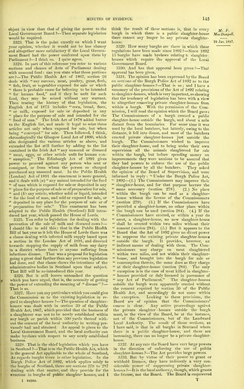 object in view than that of giving the power to the Local Government Board ?—Then separate legislation would be required. 3323. That is the point exactly on which I want your opinion, whether it would not be less clumsy and altogether more satisfactory if the Local Govern- ment Board had the power conferred upon them by Parliament ?—I think so. I quite agree. 3324. In part of this reference you refer to various sections and clauses of Acts of Parliament dealing with unsound food: can you state what those portions are?—The Public Health Act of 1867, section 26 deals with any carcase, meat, poultry, game, flesh, fish, fruit, or vegetables exposed for sale or which there is probable cause for believing to be intended for human food, and if they be unfit for such food, they may be seized without any warrant. Then tracing the history of that legislation, the English Act of 1875 includes corn, bread, flour, or milk, exposed for sale or deposited in any place for the purpose of sale and intended for the ; food of man. The Irish Act of 1878 added butter to the English list, and made it legal to seize these articles not only when exposed for sale, but when being conveyed for sale. Then followed, I think, chronologically the Glasgow Local Act of 1890, which also designated the various articles as above, and extended the list still further by adding to the list contained in the Irish Act any unsound or diseased meat, eggs, or other article unfit for human con- sumption. The Edinburgh Act of 1891 gives power to proceed against any person who sent or consigned, or from whom the person so charged purchased any unsound meat. In the Public Health (London) Act of 1891 the enactment is more general, and it deals with (a) any animal intended for the food of man which is exposed for sale or deposited in any place for the purpose of sale or of preparation for sale, and (6) any article, whether solid or liquid, intended for the food of man, and sold or exposed for sale, or deposited in any place for the purpose of sale or of preparation for sale. This enactment has been adopted in the Public Health (Scotland) Bill intro- duced last year, which passed the House of Lords. 3325. You refer to legislation for dealing with the prevention of the sale of milk and diseased cows ?— I should like to add this: that in the Public Health Bill of last year as it left the House of Lords there was a clause dealing with infected milk supply based upon a section in the London Act of 1891, and directed towards stopping the supply of milk from any dairy in a district where there is anyone suffering from infectious disease. That was a proposal for legislation going a great deal further than any previous legislation had done, and that clause shows the intentions of the administrative bodies in Scotland upon that subject. That Bill will be re-introduced this year. 3326. But it still leaves untouched the question which you have urged, that is, the necessity of getting the power of extending the meaning of disease ?— That is so. 3327. Have you any particulars which you could give the Commission as to the existing legislation in re- gard to slaughter-houses ?—The question of slaughter- houses was dealt with in section 30 of the Public Health Act, 1867, which provided that the business of a slaughterer was not to be newly established within any burgh or parish within 500 yards thereof with- out the consent of the local authority in writing pre- viously had and obtained. An appeal is given to the Local Government Board, and the local authority can make byelaws with respect to any newly established business. 3328. That is the chief legislation which you have in Scotland ?—That is in the Public Health Act, which is the general Act applicable to the whole of Scotland, As regards burghs there is other legislation. In the Burgh Police Act of 1892, which applies solely to the burghs of Scotland, there are sections 278 to 287 dealing with that matter, and they provide for the erection in burghs of public slaughter houses, and I I 94260. think the result of these Sections is; that in every 3/, p burgh in which there is a public slaughter-house MacDougall. there cannot any longer be any private slaughter- house. 29 Jan. 1897. 3329. How many burghs are there in which these regulations have been made since 1892?—Since 1892 15 burghs have made byelaws relating tc slaughter- houses which require the approval of the Locai Government Board. 3330. And has that approval been given ?—That approval has been given. 3331. The opinion has been expressed by the Board on sections of the Burgh Police Act of 1892 as to the public slaughter-houses ?—That is so ; and I have a summary of the provisions of the Act of 1892 relating to slaughter-houses, which is very important, as showing that the tendency of legislation has been with a view to altogether removing private slaughter-houses from within a burgh. With the permission of the Com- mission, I will read the opinion which the Board gave: The Commissioners of a burgh erected a public slaughter-house outside the burgh, and about a mile distant from the boundaries. For some time it was used by the local butchers, but latterly, owing to the distance, it fell into disuse, and most of the butchers erected private slaughter-houses just outside the burgh. The Commissioners wished to improve their slaughter-house, and to bring under their own supervision all the animals slaughtered for sale within the burgh, but before spending money on improvements they were anxious to be assured that they had powers to enforce the use of the public slaughter-houses by all the butchers. They asked the opinion of the Board of Supervision, and were informed in reply : Under the Burgh Police Act, '; 1892—(1.) The Commissioners may improve their slaughter-house, and for that purpose borrow the sums necessary (section 278). (2.) No place within the burgh can be used as a slaughter- house withodt the license of the Commissioners (section 279). (3.) If the Commissioners have provided a slaughter-house, no other place within the burgh can be used (section 284). (4.) If the Commissioners have erected, or within a year do erect, a slaughter-house, no new slaughter-house shall be erected within two miles without their consent (section 284). (o.) But it appears to the Board that the Act of 1892 gives no direct power to suppress the existing private slaughter-houses outside the burgh. It provides, however, an indirect means of dealing with them. The Com- missioners may charge on meat slaughtered within two miles, and not within their slaughter- house, and brought into the burgh for sale or consumption therein, the same dues as they charge at their slaughter-house (section 284). The only exception is in the case of meat killed in slaughter- houses provided or duly licensed in pursuance of any Act of Parliament. The slaughter-houses outside the burgh were apparently erected without the consent required by section 30 of the Public Health Act, and accordingly do not come within the exception. Looking to these provisions, the Board are of opinion that the Commissioners' course is clear. Any active proceedings against the private slaughter - houses outside the burgh must, in the view of the Board, be at the instance, not of the Commissioners, but of the Landward Local Authority. The result of those sections, as I have said, is that in all burghs in Scotland where there is a public slaughter-house, and these are increasing, there can no longer be a private slaughter- house. 3332. At any rate the Board have very large powers in the direction of enforcing the use of public slaughter-houses ?—The Act provides large powers. 3333. But by virtue of their power to grant or withhold licenses, they have indirectly a very con- siderable power of suppressing private slaughter- houses ?—It is the local authority, though, which grants the license, not the Board. The Board ib empowered T