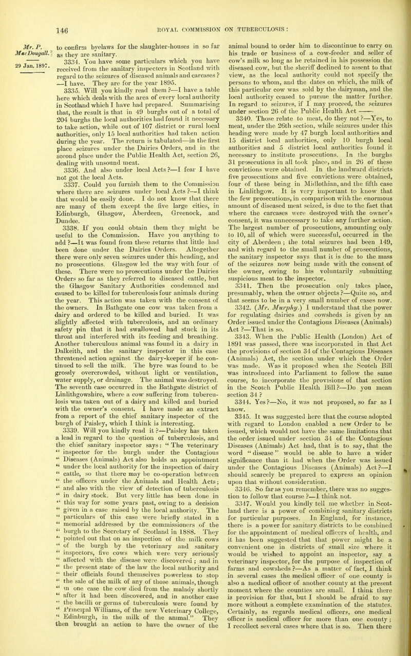 Mr. P. to confirm byelaws for the slaughter-houses in so far MacDougall.-. as t^ey are sanitary. „ 3334. You have some particulars which you have 29 Jan. 189,. receive(j from the sanitary inspectors in Scotland with regard to the seizures of diseased animals and carcases ? —I have. They are for the year 1895. 3335. Will you kindly read them ?—I have a table here which deals with the area of every local authority in Scotland which I have had prepared. Summarising that, the result is that in 49 burghs out of a total of 204 burghs the local authorities had found it necessary to take action, while out of 107 district or rural local authorities, only 15 local authorities had taken action during the year. The return is tabulated—in the first place seizures under the Dairies Orders, and in the second place under the Public Health Act, section 26, dealing with unsound meat. 3336. And also under local Acts ?—I fear I have not got the local Acts. 3337. Could you furnish them to the Commission where there are seizures under local Acts ?—I think that would be easily done. I do not know that there are many of them except the five large cities, in Edinburgh, Glasgow, Aberdeen, Greenock, and Dundee. 3338. If you could obtain them they might be useful to the Commission. Have you anything to add ?—It was found from these returns that little had been done under the Dairies Orders. Altogether there were only seven seizures under this heading, and no prosecutions. Glasgow led the way with four of these. There were no prosecutions under the Dairies Orders so far as they referred to diseased cattle, but the Glasgow Sanitary Authorities condemned and caused to be killed for tuberculosis four animals during the year. This action was taken with the consent of the owners. In Bathgate one cow was taken from a dairy and ordered to be killed and buried. It was slightly affected with tuberculosis, and an ordinary safety pin that it had swallowed had stuck in its throat and interfered with its feeding and breathing. Another tuberculous animal was found in a dairy in Dalkeith, and the sanitary inspector in this case threatened action against the dairy-keeper if he con- tinued to sell the milk. The byre was found to be grossly overcrowded, without light or ventilation, water supply, or drainage. The animal was destroyed. The seventh case occurred in the Bathgate district of Linlithgowshire, where a cow suffering from tubercu- losis was taken out of a dairy and killed and buried with the owner's consent. I have made an extract from a report of the chief sanitary inspector of the burgh of Paisley, which I think is interesting. 3339. Will you kindly read it ?—Paisley has taken a lead in regard to the question of tuberculosis, and the chief sanitary inspector says:  The veterinary  inspector for the burgh under the Contagious  Diseases (Animals) Act also holds an appointment  under the local authority for the inspection of dairy  cattle, so that there may be co-operation between  the officers under the Animals and Health Acts;  and also with the view of detection of tuberculosis  in dairy stock. But very little has been done in  this way for some years past, owing to a decision  given in a case raised by the local authority. The  particulars of this case were briefly stated in a  memorial addressed by the commissioners of the  burgh to the Secretary of Scotland in 1888. They  pointed out that on an inspection of the milk cows  of the burgh by the veterinary and sanitary  inspectors, five cows which were very seriously  afl'ected with the disease were discovered ; and in  the present state of the law the local authority and  their officials found themselves powerless to stop  the sale of the milk of any of those animals, though  in one case the cow died from the malady shortly  after it had been discovered, and in another case  the bacilli or germs of tuberculosis were found by  Principal Williams, of the new Veterinary College,  Edinburgh, in the milk of the animal. They then brought an action to have the owner of the animal bound to order him to discontinue to carry on his trade or business of a cow-feeder and seller of cow's milk so long as he retained in his possession the diseased cow, but the sheriff declined to assent to that view, as the local authority could not specify the persons to whom, and the dates on which, the milk of this particular cow was sold by the dairyman, and the local authority ceased to pursue the matter further. In regard to seizures, if I may proceed, the seizures under section 26 of the Public Health Act —— 3340. Those relate to meat, do they not ?—Yes, to meat, under the 26th section, while seizures under this heading were made by 47 burgh local authorities and 15 district local authorities, only 10 burgh local authorities and 5 district local authorities found it necessary to institute prosecutions. In the burghs 31 prosecutions in all took place, and in 26 of these convictions were obtained. In the landward districts five prosecutions and five convictions were obtained, four of these being in Midlothian, and the fifth case in Linlithgow. It is very important to know that the few prosecutions, in comparison with the enormous amount of diseased meat seized, is due to the fact that where the carcases were destroyed with the owner's consent, it was unnecessary to take any further action. The largest number of prosecutions, amounting only to 10, all of which were successful, occurred in the city of Aberdeen ; the total seizures had been 149, and with regard to the small number of prosecutions, the sanitary inspector says that it is due to the mass of the seizures now being made with the consent of the owner, owing to his voluntarily submitting suspicious meat to the inspector. 3341. Then the prosecution only takes place, presumably, when the owner objects?—Quite so, and that seems to be in a very small number of cases now. 3342. (Mr. Murphy?) I understand that the power for regulating dairies and cowsheds is given by an Order issued under the Contagious Diseases (Animals) Act ?—That is so. 3343. When the Public Health (London) Act of 1891 was passed, there was incorporated in that Act the provisions of section 34 of the Contagious Diseases (Animals) Act, the section under which the Order was made. Was it proposed when the Scotch Bill was introduced into Parliament to follow the same course, to incorporate the provisions of that section in the Scotch Public Health Bill ?—Do you mean section 34 ? 3344. Yes ?—No, it was not proposed, so far as I know. 3345. It was suggested here that the course adopted with regard to London enabled a new Order to be issued, which would not have the same limitations that the order issued under section 34 of the Contagious Diseases (Animals) Act had, that is to say, that the word  disease would be able to have a wider significance than it had when the Order was issued under the Contagious Diseases (Animals) Act ?—I should scarcely be prepared to express an opinion upon that without consideration. 3346. So far as you remember, there was no sugges- tion to follow that course ?—1 think not. 3347. Would you kindly tell me whether in Scot- land there is a power of combining sanitary districts for particular purposes. In England, for instance, there is a power for sanitary districts to be combined for the appointment of medical officers of health, and it has been suggested that that power might be a convenient one in districts of small size where it would be wished to appoint an inspector, say a veterinary inspector, for the purpose of inspection of farms and cowsheds ?—As a matter of fact, I think in several cases the medical officer of one county is also a medical officer of another county at the present moment where the counties are small. I think there is provision for that, but I should be afraid to say more without a complete examination of the statutes. Certainly, as regards medical officers, one medical officer is medical officer for more than one county ; I recollect several cases where that is so. Then there