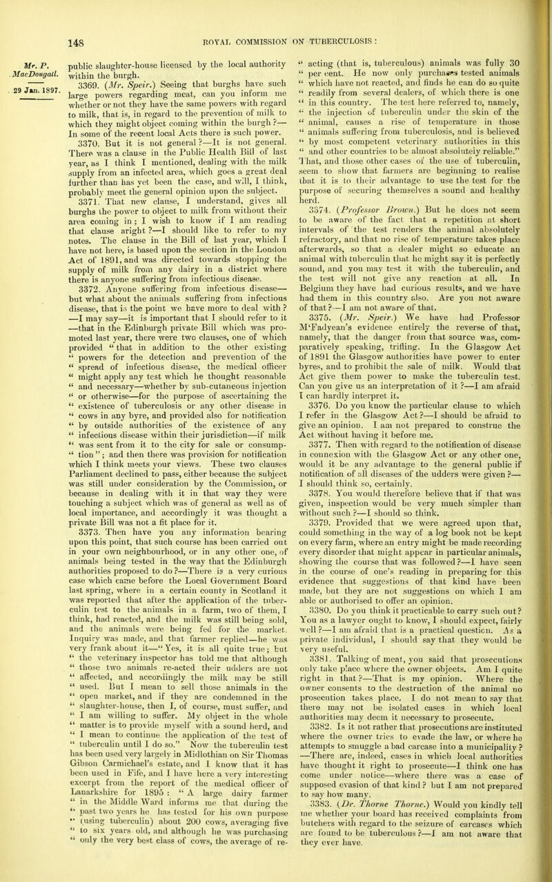 Mr. P. public slaughter-house licensed by the local authority MacDougall. w[thm the burgh. 3369. (Mr. Speir.) Seeing that burghs have such ' large powers regarding meat, can you inform me wh ether or not they have the same powers with regard to milk, that is, in regard to the prevention of milk to which they might object coming within the burgh ?— In some of the recent local Acts there is such power. 3370. But it is not general ?—It is not general. There was a clause in the Public Health Bill of last year, as I think I mentioned, dealing with the milk supply from an infected area, which goes a great deal further than has yet been the case, and will, I think, probably meet the general opinion upon the subject. 3371. That new clause, I understand, gives all burghs the power to object to milk from without their area coming in; I wish to know if I am reading that clause aright ?—I should like to refer to my notes. The clause in the Bill of last year, which I have not here, is based upon the section in the London Act of 1891, and was directed towards stopping the supply of milk from any dairy in a district where there is anyone suffering from infectious disease. 3372. Anyone suffering from infectious disease— but what about, the animals suffering from infectious disease, that is the point we have more to deal with ? —I may say—it is important that I should refer to it —that in the Edinburgh private Bill which was pro- moted last year, there were two clauses, one of which provided  that in addition to the other existing  powers for the detection and prevention of the  spread of infectious disease, the medical officer  might apply any test which he thought reasonable  and necessary—whether by sub-cutaneous injection  or otherwise—for the purpose of ascertaining the  existence of tuberculosis or any other disease in  cows in any byre, and provided also for notification  by outside authorities of the existence of any  infectious disease within their jurisdiction—if milk  was sent from it to the city for sale or consump-  tion  ; and then there was provision for notification which I think meets your views. These two clauses Parliament declined to pass, either because the subject was still under consideration by the Commission, or because in dealing with it in that way they were touching a subject which was of general as well as of local importance, and accordingly it was thought a private Bill was not a fit place for it. 3373. Then have you any information bearing upon this point, that such course has been carried out in your own neighbourhood, or in any other one, of animals being tested in the way that the Edinburgh authorities proposed to do ?—There is a very curious case which came before the Local Government Board last spring, where in a certain county in Scotland it was reported that after the application of the tuber- culin test to the animals in a farm, two of them, I think, had reacted, and the milk was still being sold, and the animals were being fed for the market. Inquiry was made, and that farmer replied—he was very frank about it— Yes, it is all quite true; but  the veterinary inspector has told me that although  those two animals re-acted their udders are not  affected, and accordingly the milk may be still  used. But I mean to sell those animals in the  open market, and if they are condemned in the  slaughter-house, then I, of course, must suffer, and  I am willing to suffer. My object in the whole  matter is to provide myself with a sound herd, and  I mean to continue the application of the test of  tuberculin until I do so. Now the tuberculin test has been used very largely in Midlothian on Sir Thomas Gibson Carmichael's estate, and I know that it has been used in Eife, and I have here a very interesting excerpt from the report of the medical officer of Lanarkshire for 1895 :  A large dairy farmer  in the Middle Ward informs me that during the *' past two years he has tested for his own purpose (using tuberculin) about 200 cows, averaging five  to six years old, and although he was purchasing  only the very best class of cows, the average of re-  acting (that is, tuberculous) animals was fully 30  per (tent. He now only purchases tested animals  which have not reacted, and finds he can do so quite  readily from several dealers, of which there is one  in this country. The test here referred to, namely,  the injection of tuberculin under the skin of the  animal, causes a rise of temperature in those  animals suffering from tuberculosis, and is believed <l by most competent veterinaiy authorities in this  and other countries to be almost absolutely reliable. That, and those other cases of the use of tuberculin, seem to show that farmers are beginning to realise that it is to their advantage to use the test for the purpose of securing themselves a sound and healthy herd. 3374. (Professor Brown.) But he does not seem to be aware of the fact that a repetition at short intervals of the test renders the animal absolutely refractory, and that no rise of temperature takes place afterwards, so that a dealer might so educate an animal with tuberculin that he might say it is perfectly sound, and you may test it with the tuberculin, and the test will not give any reaction at all. In Belgium they have had curious results, and we have had them in this country also. Are you not aware of that ?—I am not aware of that. 3375. (Mr. Speir.) We have had Professor M'Eadyean's evidence entirely the reverse of that, namely, that the danger from that source was, com- paratively speaking, trifling. In the Glasgow Act of 1891 the Glasgow authorities have power to enter b}'res, and to prohibit the sale of milk. Would that Act give them power to make the tuberculin test. Can you give us an interpretation of it ?—I am afraid I can hardly interpret it. 3376. Do you know the particular clause to which I refer in the Glasgow Act ?—I should be afraid to give an opinion. I am not prepared to construe the Act without having it before me. 3377. Then with regard to the notification of disease in connexion with the Glasgow Act or any other one, would it be any advantage to the general public if notification of all diseases of the udders were given ?— I should think so, certainly. 3378. You would therefore believe that if that was given, inspection would be very much simpler than without such ?—I should so think. 3379. Provided that we were agreed upon that, could something in the way of a log book not be kept on every farm, where an entry might be made recording every disorder that might appear in particular animals, showing the course that was followed ?—I have seen in the course of one's reading in preparing for this evidence that suggestions of that kind have been made, but they are not suggestions on which I am able or authorised to offer an opinion. 3380. Do you think it practicable to carry such out? You as a lawyer ought to know, I should expect, fairly well ?—I am afraid that is a practical question. As a private individual, I should say that they would be very useful. 3381. Talking of meat, you said that prosecutions only take place where the owner objects. Am I quite right in that ?—That is my opinion. Where the owner consents to the destruction of the animal no prosecution takes place. I do not mean to say that there may not be isolated cases in which local authorities may deem it necessary to prosecute. 3382. Is it not rather that prosecutions are instituted where the owner tries to evade the law, or where he attempts to smuggle a bad carcase into a municipality ? —There are, indeed, cases in which local authorities have thought it right to prosecute—I think one has come under notice—where there was a case of supposed evasion of that kind ? but I am not prepared to say how many. 3383. (Dr. Thome Thome.) Would you kindly tell me whether your board has received complaints from butchers with regard to the seizure of carcases which are found to be tuberculous ?—I am not aware that they ever have.