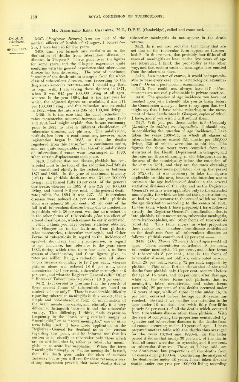 Mr. Archibald Kerr Chalmers, M.D., Dr.A-K. 3407. {Professor Brown.) You are one of the Chalmers. me(jiCal officers of health of Glasgow, I believe ?— t rs<)7 ^es' ^ nave been so for five years. an 3408. Can you furnish any statistics as to the diminution of deaths from tuberculous disease or diseases in Glasgow ?—I have gone over the figures for some years, and the Glasgow experience quite conforms with the general experience that tuberculous disease has been decreasing. The year of maximum intensity of the death-rate in Glasgow from the whole class of tuberculous diseases, was (according to the Kegistrar-General's returns—and I should say that, to begin with, I am taking those figures) in 1671, when it was 645 per 100,000 living at all ages; whereas in the year 1894, that is the last year for which the adjusted figures are available, it was 311 per 100,000 living ; and this reduction was exceeded in 1892, when the rate was 295 per 100,000 living. 3409. Is it the case that the chief reduction in tabes meseDterica occurred between the years 1883 and 1894 ?—I might explain that it was customary prior to 1883 to have a different classification of tubercular diseases, not phthisis. The subdivision, phthisis, has been in continuous use, however, since registration began in 1855, so that the deaths registered from this cause form a continuous series, and are quite comparable ; but the other subdivisions of tuberculous diseases wer/3 rearranged in 1883, when certain displacements took place. 3410. I believe that one disease, phthisis, has con- tributed most to the total of the reduction ?—Phthisis has contributed chiefly to the reduction as between 1871 and 1892. In the year of maximum intensity (1871), the phthisis death-rate was 434 per 100,000 living; and formed fully 13 per cent, of the general death-rate, whereas in 1892 it was 218 per 100,000 living, and formed 9*6 per cent, of the general death- rate ; while for 1894 it was 227. All tuberculous diseases were reduced 54 per cent., while phthisis alone was reduced 50 per cent; 62 per cent, of the fall in all tuberculous diseases being due to a reduction in phthisis, while 38 per cent, was due to a reduction in the other forms of tuberculosis phis the effect of altered classification, which cannot be easily estimated. 3411. I think you have certain statistics obtained from Glasgow as to the death-rate from phthisis, tabes mesenterica, tubercular meningitis, and Other Forms of tuberculosis in regard to the incidence of age ?—I should say that my comparison, in regard to age incidence, has reference to the years since 1883, during which time there has been a uniform system of classification, and those figures give, in rates per million living, a reduction over all tuber- culous diseases amounting to 18*7 per cent., whereas phthisis alone was reduced 18*6 per cent., tabes mesenterica 32 ■ 1 per cent., tubercular meningitis 4 ■ 5 per cent., and what the Registrar General calls  Other  Forms of Tuberculosis (scrofula) 18'3 per cent. 3412. Is it correct to presume that the records of these several forms of tuberculosis are based on clinical evidence only ?—There is considerable difficulty regarding tubercular meningitis in this respect, that a 6imple and non-tubercular form of inflammation of the brain membranes exists, and clinically it is very difficult to distinguish between it and the tubercular variety. This difficulty, I think, finds expression frequently in the death being certified simply as  meningitis, or as  acute meningitis, one or other term being used. I have made application to the Registrar - General for Scotland as to his custom regarding this point, and he informs me that his custom is to classify as tubercular only those which are so certified, that is, either as tubercular menin- gitis or as acute hydrocephalus. When the term meningitis  simply, or acute meningitis is used, then the death goes under the class of nervous diseases ; but as you will see, for these reasons, a very string impression prevails that many deaths due to ).P.H. (Cambridge), called and examined. tubercular meningitis do not appear in the death returns. 3413. Is it not also probable that many that are not due to the tubercular form appear as tubercu- losis ?—In this respect, that probably four-fifths of all cases of meningitis at least under five years of age are tubercular, I think the probability is the other way, and that certain cases of meningitis are omitted from the tubercular class. 3414. As a matter of course, it would be impractic- able to base every case on a bacteriological examina- tion ?—Or on a post-mortem examination. 3415. You could not always have it ? —■ Post- mortems are not easily obtainable in private practice. 3416. The question of age incidence you have not touched upon yet; I should like you to bring before the Commission what you have to say upon that ?—I might say that I have tables referring to the move- ment of these death-rates in Glasgow, copies of which I have, and if you wish I will submit them. 3417. Will you put those tables in ?—Certainly {handing in tables; see Appendix). I should say, in considering the question of age incidence, I have taken the years 1890-95, in which all classes of tuberculous diseases caused 321 deaths per 100,000 living, 230 of which were due to phthisis. The figures for those years were compiled from the statistics of the Health Department in Glasgow, and the rates are those obtaining in old Glasgow, that is, the area of the municipality before the extension of the city in 1891, and they are the rates obtaining over an estimated mean population during that period of 572,681. It was necessary to take the figures applicable to this area, because the intention was to ascertain the age incidence of deaths in the several statistical divisions of the city, and as the Registrar- General's returns were applicable only to the extended municipality for which we had not the age distribution, we had to have recourse to the area of which we knew the age distribution according to the census of 1891. In this table, which I have prepared, I have followed strictly the Registrar-General's classification, that is into phthisis, tabes mesenterica, tubercular meningitis, acute hydrocephalus, and other forms of tuberculosis (scrofula). This table shows in what proportion these various forms of tuberculous disease contributed to the death-rate from all tuberculous diseases as follows: phthisis contributed 72 per cent. 3418. (Dr. Thome Thome.) At all ages ?—At all ages. Tabes mesenterica contributed 9 per cent., tubercular meningitis, 11 per cent., and other forms of tuberculosis 8 per cent.; that is the forms of tubercular disease, not phthisis, contributed between them 28 per cent., leaving 72 per cent, supplied by phthisis. This table further shows that of the total deaths from phthisis only 12 per cent, occurred before the age of 15 years, and 88 per cent, after that age, while of the other forms not phthisis, that is, meningitis, tabes mesenterica, and other forms (scrofula), 89 per cent, of the deaths occurred under i5 years of age, while of those deaths under 15, 94 per cent, occurred before the age of 10 years was reached. So that if we confine our attention to the ages under 10 we shall deal with fully four-fifths (nearly 84 per cent.) of all the deaths which occurred from tuberculous disease other than phthisis. With the view of comparing the proportions contributed by zymotics and tuberculous diseases to the deaths from all causes occurring under 10 years of age. I have prepared another table with the deaths thus arranged for the years 1870-4 and 1890-4. In the latter period it shows that nearly 30 per cent, of the deaths from all causes were due to zymotics, and 9 per cent, to tubercular diseases. These, as I have said, are not death-rates, but proportions of the deaths from all causes during 1890-4. Continuing the analysis of the death-rates under 10 years, I have taken first the deaths under one year per 100,000 living according