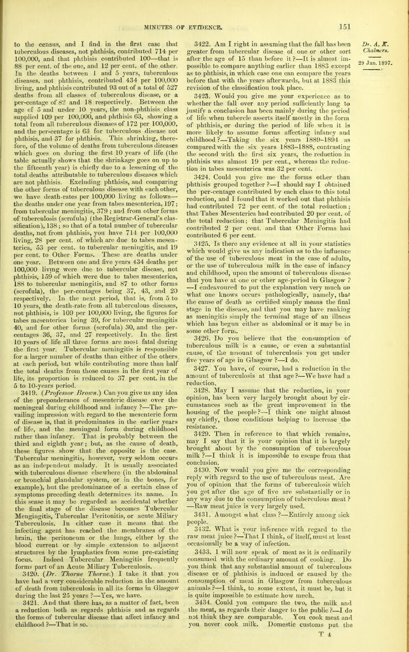 to the census, and I find in the first case that tuberculous diseases, not phthisis, contributed 714 per 100,000, and that phthisis contributed 100—that is 88 per cent, of the one, and 12 per cent, of the other. In the deaths between 1 and 5 years, tuberculous diseases, not phthisis, contributed 434 per 100,000 living, and phthisis contributed 93 out of a total of 527 deaths from all classes of tuberculous disease, or a per-centage of 82 and 18 respectively. Between the age of 5 and under 10 years, the non-phthisis class supplied 109 per 100,000, and phthisis 63, showing a total from all tuberculous diseases of 172 per 100,000, and the per-centage is 63 for tuberculous disease not phthisis, and 37 for phthisis. This shrinking, there- fore, of the volume of deaths from tuberculous diseases which goes on during the first 10 years of life (the table actually shows that the shrinkage goes on up to the fifteenth year) is chiefly due to a lessening of the total deaths attributable to tuberculous diseases which are not phthisis. Excluding phthisis, and comparing the other forms of tuberculous disease Avith each other, we have death-rates per 100,000 living as follows—■ the deaths under one year from tabes mesenterica, 197; from tubercular meningitis, 379 ; and from other forms of tuberculosis (scrofula) (the Registrar-General's clas- sification), 138 ; so that of a total number of tubercular deaths, not from phthisis, you have 714 per 100,000 living, 28 per cent, of which are due to tabes mesen- terica, 53 per cent, to tubercular meningitis, and 19 per cent, to Other Forms. These are deaths under one year. Between one and five years 434 deaths per 100,000 livmg were due to tubercular disease, not phthisis, 159 of which were due to tabes mesenterica, 188 to tubercular meningitis, and 87 to other forms (scrofula), the per-centages being 37, 43, and 20 respectively. In the next period, that is, from 5 to 10 years, the death-rate from all tuberculous diseases, not phthisis, is 109 per 100,000 living, the figures for tabes mesenterica being 39, for tubercular meningitis 40, and for other forms (scrofula) 30, and the per- centages 36, 37, and 27 respectively. In the first 10 years of life all three forms are most fatal during the first year. Tubercular meningitis is responsible for a larger number of deaths than either of the others at each period, but while contributing more than half the total deaths from those causes in the first year of life, its proportion is reduced to 37 per cent, in the 5 to 10-years period. 3419. {Professor Brown.) Can you give us any idea of the preponderance of mesenteric disease over the meningeal during childhood and infancy ?—The pre- vailing impression with regard to the mesenteric form of disease is, that it predominates in the earlier years of life, and the meningeal form during childhood rather than infancy. That is probably betv/een the third and eighth year; but, as the cause of death, these figures show that the opposite is the case. Tubercular meningitis, however, very seldom occurs as an independent malady. It is usually associated with tuberculous disease elsewhere (in the abdominal or bronchial glandular system, or in the bones, for example), but the predominance of a certain class of symptoms preceding death determines its name. In this sense it may be regarded as accidental whether the final stage of the disease becomes Tubercular Mengingitis, Tubercular Peritonitis, or acute Miliary Tuberculosis. In either case it means that the infecting agent has reached the membranes of the brain, the peritoneum or the lungs, either by the blood current or by simple extension to adjacent structures by the lymphatics from some pre-existing focus. Indeed Tubercular Meningitis frequently forms part of an Acute Miliary Tuberculosis. 3420. {Dr. Thome Thome) I take it that you have had a very considerable reduction in the amount of death from tuberculosis in all its forms in Glasgow during the last 25 years ?—Yes, we have. 3421. -And that there has, as a matter of fact, been a reduction both as regards phthisis and as regards the forms of tubercular disease that affect infancy and childhood ?—That is so. 3422. Am I right in assuming that the fall has been Dr. A. K. greater from tubercular disease of one or other sort Chalmers. after the age of 15 than before it ?—It is almost im- 2g ~ „ possible to compare anything earlier than 1883 except an ' as to phthisis, in which case one can compare the years before that with the years afterwards, but at 1883 this revision of the classification took place. 3423. Wouid you give me your experience as to whether the fall over any period sufficiently long to justify a conclusion has been mainly during the period of life when tubercle asserts itself mostly in the form of phthisis, or during the period of life when it is more likely to assume forms affecting infancy and childhood ?—Taking the six years 1889-1894 as compared with the six years 1883-1888, contrasting the second with the first six years, the reduction in phthisis was almost 19 per cent., whereas the reduc- tion in tabes mesenterica was 32 per cent. 3424. Could you give me the forms other than phthisis grouped together ?—I should say I obtained the per-centage contributed by each class to this total reduction, and I found that it worked out that phthisis had contributed 72 per cent, of the total reduction; that Tabes Mesenterica had contributed 20 per cent, of the total reduction; that Tubercular Meningitis had contributed 2 per cent, and that Other Forms had contributed 6 per cent. 3425. Is there any evidence at all in your statistics which would give us any indication as to the influence of the use of tuberculous meat in the case of adults, or the use of tuberculous milk in the case of infancy and childhood, upon the amount of tuberculous disease that you ha^ve at one or other age-period in Glasgow ? —I endeavoured to put the explanation very much on what one knows occurs pathologically, namely, that the cause of death as certified simply means the final stage in the disease, and that you may have ranking as meningitis simply the terminal stage of an illness which has begun either as abdominal or it may be in some other form. 3426. Do you believe that the consumption of tuberculous milk is a cause, or even a substantial cause, of the amount of tuberculosis you get under five years of age in Glasgow ?—I do. 3427. You have, of course, had a reduction in the amount of tuberculosis at that age ?—We have had a reduction. 3428. May I assume that the reduction, in your opinion, has been very largely brought about by cir- cumstances such as the great improvement in the housing of the people?—I think one might almost say chiefly, those conditions helping to increase the resistance. 3429. Then in reference to that which remains, may I say that it is your opinion that it is largely brought about by the consumption of tuberculous milk ?—I think it is impossible to escape from that conclusion. 3430. Now would you give me the corresponding reply with regard to the use of tuberculous meat. Are you of opinion that the forms of tuberculosis which you get after the age of five are substantially or in any way due to the consumption of tuberculous meat ? —Raw meat juice is very largely used. 3431. Amongst what class ?—Entirely among sick people. 3432. What is your inference with regard to the raw meat juice ?—That I think, of itself, must at least occasionally be a way of infection. 3433. 1 will now speak of meat as it is ordinarily consumed with the ordinary amount of cooking. Do you think that any substantial amount of tuberculous disease or of phthisis is induced or caused by the consumption of meat in Glasgow from tuberculous animals ?—I think, to some extent, it must be, but it is quite impossible to estimate how much. 3434. Could you compare the two, the milk and the meat, as regards their danger to the public ?—I do not think they are comparable. You cook meat and you never cook milk. Domestic customs put the