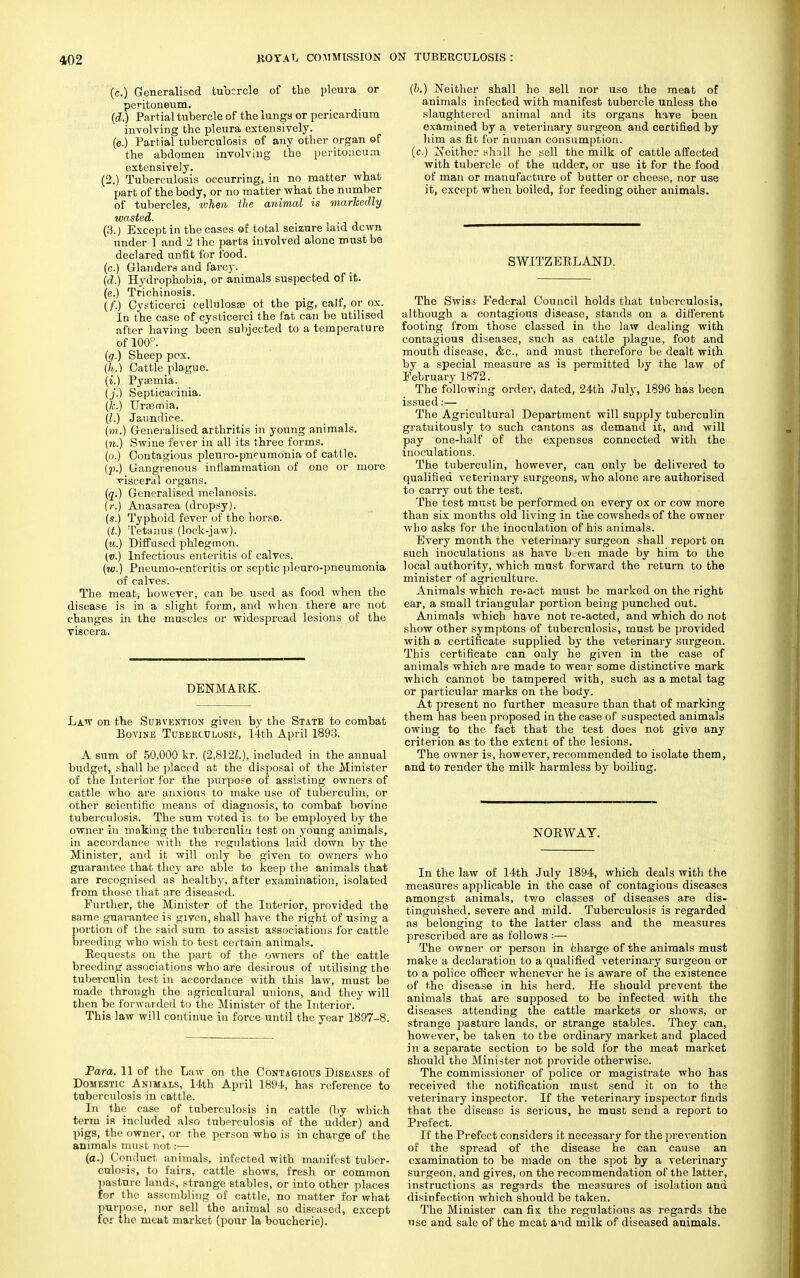 (c.) Generalised tubercle of the pleura or peritoneum. (<Z.) Partial tubercle of the lungs or pericardium involving the pleura extensively, (e.) Partial tuberculosis of any other organ of the abdomen involving the peritoneum extensively. (2.) Tuberculosis occurring, in no matter what part of the body, or no matter what the number of tubercles, token the animal is markedly wasted. (3.) Except in the cases of total seizure laid dewn under 1 and 2 the parts involved alone must be declared unfit for food. (c.) Glanders and farcy. (d.) Hydrophobia, or animals suspected of it. (e.) Trichinosis. (f.) Cysticerci cellulosss ot the pig, calf, or ox. In the case of cysticerci the fat can be utilised after having been subjected to a temperature of 100°. (g.) Sheep pox. (h.) Cattle plague. (i.) Pyaemia. (j.) Septicacinia. (7c.) Uraamia. (I.) Jaundice. (m.) Generalised arthritis in young animals. (».) Swine fever in all its three forms, (o.) Contagious pleuro-pneumonia of cattle, (p.) Gangrenous inflammation of one or more risceral organs. (q.) Generalised melanosis, (r.) Anasarca (dropsy), (s.) Typhoid fever of the horse. (t.) Tetanus (lock-jaw). (u.) Diffused phlegmon. (v.) Infectious enteritis of calves. (w.) Pneumo-enteritis or septic pleuro-pneumonia of calves. The meat, however, can be used as food when the disease is in a slight form, and when there are not changes in the muscles or widespread lesions of the ■viscera. DENMARK. Law on the Subvention given by the State to combat Bovine Tuberculosis, 14th April 1893. A sum of 50,000 kr. (2,8121.), included in the annual budget, shall be placed at the disposal of the Minister of the Interior for the purpose of assisting owners of cattle who are anxious to make use of tuberculin, or other scientific means of diagnosis, to combat bovine tuberculosis. The sum voted is to be employed by the owner in making the tuberculiu test on young animals, in accordance with the regulations laid down by the Minister, and it will only be given to owners who guarantee that they are able to keep the animals that are recognised as healthy, after examination, isolated from those that are diseased. Further, the Minister of the Interior, provided the same guarantee is given, shall have the right of using a portion of the said sum to assist associations for cattle breeding who wish to test certain animals. Requests on the part of the owners of the cattle breeding associations who are desirous of utilising the tuberculin test in accordance with this law, must be made through the agricultural unions, and they will then be forwarded to the Minister of the Interior. This law will continue in force until the year 1897-8. Para. 11 of the Law on the Contagious Diseases of Domestic Animals, 14th April 1894, has reference to tuberculosis iu cattle. In the case of tuberculosis in cattle (by which term iR included also tuberculosis of the udder) and pigs, the owner, or the person who is in charge of the animals must not:— (a.) Conduct animals, infected with manifest tuber- culosis, to fairs, cattle shows, fresh or common pasture lands, strange stables, or into other places for the assembling of cattle, no matter for what purpose, nor sell the animal so diseased, except for the meat market (pour la boucherie). (b.) Neither shall he sell nor use the meat of animals infected with manifest tubercle unless the slaughtered animal and its organs have been examined by a veterinary surgeon and certified by him as fit for human consumption. (c.) Z's'either shall ho sell the milk of cattle affected with tubercle of the udder, or use it for the food of man or manufacture of butter or cheese, nor use it, except when boiled, for feeding other animals. SWITZERLAND. The Swiss Federal Council holds that tuberculosis, although a contagious disease, stands on a different footing from those classed in the law dealing with contagious diseases, such as cattle plague, foot and mouth disease, &c, and must therefore be dealt with by a special measure as is permitted by the law of February 1872. The following order, dated, 24th July, 1896 has been issued:— The Agricultural Department will supply tuberculin gratuitously to such cantons as demand it, and will pay one-half of the expenses connected with the inoculations. The tuberculin, however, can only be delivered to qualified veterinary surgeons, who alone are authorised to carry out the test. The test must be performed on every ox or cow more than six months old living in the cowsheds of the owner wlio asks for the inoculation of his animals. Every month the veterinary surgeon shall report on such inoculations as have been made by him to the local authority, which must forward the return to the minister of agriculture. Animals which re-act must be marked on the right ear, a small triangular portion being punched out. Animals which have not re-acted, and which do not show other symptons of tuberculosis, must be provided with a certificate supplied by the veterinary surgeon. This certificate can only he given in the case of animals which are made to wear some distinctive mark which cannot bo tampered with, such as a metal tag or particular marks on the body. At present no further measure than that of marking them has been proposed in the case of suspected animals owing to the fact that the test does not give any criterion as to the extent of the lesions. The owner is, however, recommended to isolate them, and to render the milk harmless by boiling. NORWAY. In the law of 14th July 1894, which deals with the measures applicable in the case of contagious diseases amongst animals, two classes of diseases are dis- tinguished, severe and mild. Tuberculosis is regarded as belonging to the latter class and the measures prescribed are as follows :— The owner or person in charge of the animals must make a declaration to a qualified veterinary surgeon or to a police officer whenever he is aware of the existence of the disease in his herd. He should prevent the animals that are sopposed to be infected with the diseases attending the cattle markets or shows, or strange pasture lands, or strange stables. They can, however, be taken to tbe ordinary market and placed in a separate section to be sold for the meat market should the Minister not provide otherwise. The commissioner of police or magistrate who has received the notification must send it on to the veterinary inspector. If the veterinary inspector finds that the disease is serious, he must send a report to Prefect. If the Prefect considers it necessary for the prevention of the spread of the disease he can cause an examination to be made on the spot by a veterinary surgeon, and gives, on the recommendation of the latter, instructions as regards the measures of isolation and disinfection which should be taken. The Minister can fix the regulations as regards the use and sale of the meat and milk of diseased animals.