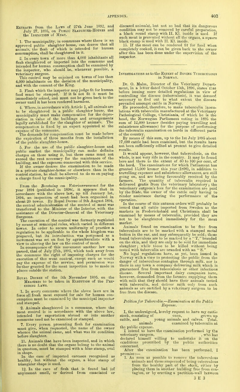 Extracts from the Laws of 27th June 1892, and July 27, 1895, on Public Slaughter-Houses and the Inspection of Meat. 1. The municipality, in communes where there is an approved public slaughter house, can decree that all animals, the flesh of which is intended for human consumption, shall be slaughtered in it. 2. In every town of more than 4,000 inhabitants all flesh slaughtered or imported into the commune and intended for human consumption shall be examined by the inspector, who should be, whenever possible, a veterinary surgeon. This control may be enjoined on towns of less than 4,000 inhabitants on the decision of the municipality, and with the consent of the King. 3. Flesh which the inspector may judge fit for human food must be stamped. If it is not fit it must be immediately seized, and must not be given back to the owner until it has been rendered harmless. 4. Where, in accordance with Article 1, all animals are to be slaughtered in a public slaughter house, the municipality must make compensation for the depre- ciation in value of the buildings and arrangements legally established for the slaughter of animals. The compensation is fixed by an expert appointed at the expense of the commune. The demands for compensation must be made before the expiration of three months from the installation of the public slaughter-house. 5. For the use of the public slaughter-house and public market the municipality can make definite charges on those using it, but these sums must not exceed the rent necessary for the maintenace of the building, and the expenses connected with this service. If the owner desires the examination to be made in a private slaughter-house or elsewhere than in the control station, he shall be allowed to do so on paying a charge fixed by the municipality. From the Beretning om Veterincervcesenet for the year 1894 (published in 1896), it appears that in accordance with the above law, up till January 1st, 1894, an inspection of meat had been organised in about 20 towns. Ey Royal Decree of 9th August 1894, the central administration of the control of meat was transferred to the Minister of the Interior, with the assistance of the Director-General of the Veterinary Surgeons. The execution of the control was formerly regulated by means of municipal rules, which varied in different towns. In order to secure uniformity of practice a regulation to be applicable to the whole kingdom was prepared, but its introduction was postponed as a movement was set on foot by agriculturalists with a view to altering the law on the control of meat. In consequence of this movement another law was passed, that of July 27th, 1895, which took away from the commune the right of imposing charges for the execution of this meat control, except such as would pay the expense of the service, and permission was further granted for the meat inspection to be made in places outside the station. Royal Decree of the 5th November 1895, on the Measures to be taken in Execution of the Pre- ceding Laws. 1. In every commune where the above laws are in force all fresh meat exposed for sale for human con- sumption must be examined by the municipal inspector and stamped. 2. Animals slaughtered in a commune, where the meat control is in accordance with the above law, intended for exportation abroad or into another commune need not be examined or stamped. 7. Every person presenting flesh for examination must give, when requested, the name of the owner whence the animal came, and what was its condition before slaughter. 11. Animals that have been inspected, and in which there is no doubt that the organs belong to the animal in question, must be stamped with a blue stamp, oval in shape. In the case of imported carcases recognised as healthy, but without the organs, a blue stamp of triangular shape is used. 12. In the case of flesh that is found bad (of unpleasant smell, or derived from emaciated or diseased animals), but not so bad that its dangerous condition may not be removed by careful preparation, a black round stamp with II. Kl. inside is used, If such meat is presented without all the organs, a square black stamp is used with II. Kl. inside. 15. If the meat can be rendered fit for food when completely cooked, it can be given back to the owner after this has been done under the supervision of the inspector. Investigations as to the Extent of Bovine Tuberculosis in Norway. Dr. O. Malm, Director of the Veterinary Depart- ment, in a letter dated October 15th, 1896, states that before issuing more detailed regulations in view of controlling the disease (tuberculosis), it was deemed necessary to find out to what extent the disease prevailed amongst cattle in Norway. He proceeded, therefore, to make tuberculin inocu- lations with tuberculin manufactured at the Veterinary Pathological College, Ohristiania, of which he is the head, the Norwegian Parliament voting in 1895 the sum of 12,000 kroner (besides paying travelling and subsistence allowance) for the purpose of performing the tuberculin examination on herds in different parts of the country. By means of this sum, up to the 1st July 1895 about 17,000 cattle had been examined, but the results have not been sufficiently edited at present to give detailed results. It would appear, however, that tuberculosis, on the whole, is not very rife in the country. It may be found here and there to the extent of 60 to 100 per cent, of the herd. The examinations for which Parliament has granted 15,000 kroner this year (1896), in addition to travelling expenses and subsistence allowances, are still going on, and are being favourably received by the farmers. The quantity of tuberculin required is delivered gratis from the veterinary laboratory ; tho veterinary surgeon's fees for the examination are paid by the State, the owner of the cattle only having to render assistance during the performance of the operation. In the course of this autumn orders will probably be issued that all cattle imported from Sweden to the markets in Frederickshald and Ohristiania shall be examined by means of tuberculin, provided they are not to be slaughtered immediately for the meat market. Animals found on examination to be free from tuberculosis are to be marked with a stamped metal button in the ear, and may subsequently be sold; those found tuberculous are to be marked by a T,'' branded on the skin, and they are only to be sold for immediate slaughter; while those to be killed without being tested with tuberculin are Branded with an  S. No legal regulations have, as yet, been issued in Norway with a view to protecting the public from the danger of tuberculous contagion through milk, nor is there in any town a company delivering milk which is guaranteed free from tuberculosis or other infectious disease. Several important dairy companies have, however, demanded from the farmers supplying them with milk that they should have their animals tested with tuberculin, aud deliver milk only from such animals as are certified by a veterinary surgeon to be free from the disease. Petition for Tuberculin.—Examination at the Public Expense. I, the undersigned, hereby request to have my cattle stock, consisting of oxen, grown up cattle, and young animals and calves. Total, animals examined by tuberculin at the public expense. I intend to have the examination performed by the veterinary surgeon, , who has declared himself willing to undertake it on tho conditions prescribed by the public authorities concerned. After the examination has been performed, I promise:— 1. As soon as possible to remove the tuberculous animals and those suspected of being tuberculous from the healthy part of the stock, either by placing them in another building free from con- tagion, or by erecting a partition-wall between