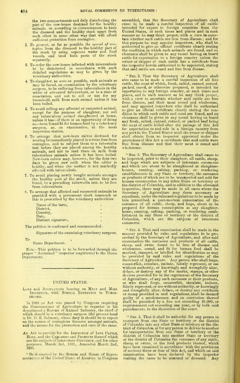 the two compartments and duly disinfecting the part of the cow-house destined for the healthy animals, or, according to circumstances, to keep the diseased and the healthy stock apart from each other in some other way that will afford sufficient protection from contagion. 2. To prevent, as far as possible, the spread of con- tagion from the diseased to the healthy part of the stock by using separate water and food vessels, and tend both parts of the stock separately. 3. To order the cow-house infected with tuberculosis to be disinfected in accordance with such detailed regulations as may be given by the veterinary authorities. 4. To slaughter, as soon as possible, such animals as may be found, on examination by the veterinary surgeon, to be suffering from tuberculosis in the udder or advanced tuberculosis, or in a state of emaciation, and not to sell or use for my household, milk from such animal unless it has been boiled. 6. To avoid selling any affected or suspected animal, except for the purpose of slaughter, nor sell any tuberculous animal slaughtered at home, unless it has—if there is an opportunity of doing so—been found fit for human food by a veterinary surgeon, or, on examination, at the meat inspection station. 6. To arrange that new-born calves destined for rearing be immediately placed in a room free from contagion, and to subject them to a tuberculin test before they are placed among the healthy animals, and not to feed them on milk from tuberculous animals unless it has been boiled. New-born calves may, however, for the first two days be given raw milk when the udder is healthy, and when the mother is not markedly affected with tuberculosis. 7. To avoid placing newly bought animals amongst the healthy part of the stock, unless they are found, by a preceding tuberculin test, to be free from tuberculosis. 8. To arrange that affected and suspected animals be provided with a permanent mark inasmuch as this is prescribed by the veterinary authorities. Name of the farm, District, Country, Date, Distinct signature, The petition is confirmed and recommended: Signature of the examining veterinary surgeon. To Home Department. Note.—This petition is to be forwarded through the proper  Amtmand  (superior magistrate) to the Borne Department. UNITED STATES. Laws and Regulations bearing on Meat and Milk Inspection, with Special Reference to Tuber- culosis. In 188i an Act was passed by Congress requiring the Commissioner of Agriculture to organise in his department a Bureau of Animal Industry, the chief of which should be a veterinary surgeon (the present head is Dr. D. E. Salmon), whose duty it should be to report on the causes of contagious diseases amongst animals, and the means for the prevention and cure of the same. An Act to provide for the Inspection of Live Cattle, Hogs, and the Carcasses and Products thereof which are the subjects of inter-state Commerce, and for other purposes, March 3rd, 1891, Amended March 2nd, 1895.  Be it enacted by the Senate and House of Repre- sentatives of the United'States of America in Congress assembled, that the Secretary of Agriculture shall cause to be made a careful inspection of all cattle intended for export to foreign countries from the United States, at such times and places and in such manner as he may think proper, with a view to ascer- tain whether such cattle are free from disease ; and for this purpose he may appoint inspectors, who shall be authorised to give an official certificate clearly stating the condition in which such animals are found, and no clearance shall be given to any vessel having on board cattle for exportation to a foreign country unless the owner or shipper of such cattle has a certificate from the inspector herein authorised to be appointed, stating that said cattle are sound and free from disease.  Sec. 2. That the Secretary of Agriculture shall also cause to be made a careful inspection of all live cattle, the meat of which, fresh, salted, canned, corned, packed, cured, or otherwise prepared, is intended for exportation to any foreign country, at such times and places, and in such manner as he may think proper, with a view to ascertain whether said cattle are free from disease, and their meat sound and wholesome, and may appoint inspectors who shall be authorised to give an official certificate clearly stating the con- dition in which such cattle and meat are found, and no clearance shall be given to any vessel having on board any fresh, salted, canned, corned, or packed beef being the meat of cattle killed after the passage of this Act for exportation to and sale in a foreign country from any port in the United States until the owner or shipper shall obtain from an inspector appointed under the provisions of this Act a certificate that said cattle were free from disease and that their meat is sound and wholesome.  Sec. 3. The Secretary of Agriculture shall cause to be inspected, prior to their slaughter, all cattle, sheep, and hogs which are subjects of interstate commerce and which are about to be slaughtered at slaughter- houses, canning, salting, packing, or rendering establishments in any State or territory, the carcasses or products of which are to be transported and sold for human consumption in any other State or territory or the district of Columbia, and in addition to the aforesaid inspection, there may be made in all cases where the Secretary of Agriculture may deem necessary or expedient, under the rules and regulations to be made by him prescribed, a post-mortem examination of the carcasses of all cattle, sheep, and hogs, about to be prepared for human consumption at any slaughter- house, canning, salting, packings or rendering estab- lishment in any State or territory or the district of Columbia, which are the subjects of interstate commerce.  Sec. 4. That said examination shall be made in the manner provided by rules and regulations to be pre- scribed by the Secretary of Agriculture, and after said examination the carcasses and products of all cattle, sheep, and swine found to be free of disease and wholesome, sound, and fit for human food shall be marked, stamped, or labelled for identification as may be provided by said rules and regulations of the Secretary of Agriculture. Any person who shall forge, counterfeit, simulate, imitate, falsely represent, or use ■without authority, or knowingly and wrongfully alter, deface, or destroy any of the marks, stamps, or other devices provided for in the regulations of the Secretary of Agriculture, of any such carcasses or their products, or who shall forge, counterfeit, simulate, imitate, falsely represent, or use without authority, or knowingly and wrongfully alter, deface, or destroy any certificate or stamp provided in said regulations, shall be deemed guilty of a misdemeanor, and on conviction thereof shall be punished by a fine not exceeding $1,000, or imprisonment not exceeding one year, or by both said punishments, in the discretion of the court.  Sec. 5. That it shall be unlawful for any person to transport from one State or territory or the district of Columbia into any other State or territory or the dis- trict of Columbia, or for any person to deliver to another for transportation from one State or territory or the district of Columbia into another State or territory or the district of Columbia the carcasses of any cattle, sheep, or swine, or the food products thereof, which have been examined in accordance with the provisions of sections three or four of this Act, and which on said examination have been declared by the inspector making the same to be unsound or diseased, Any