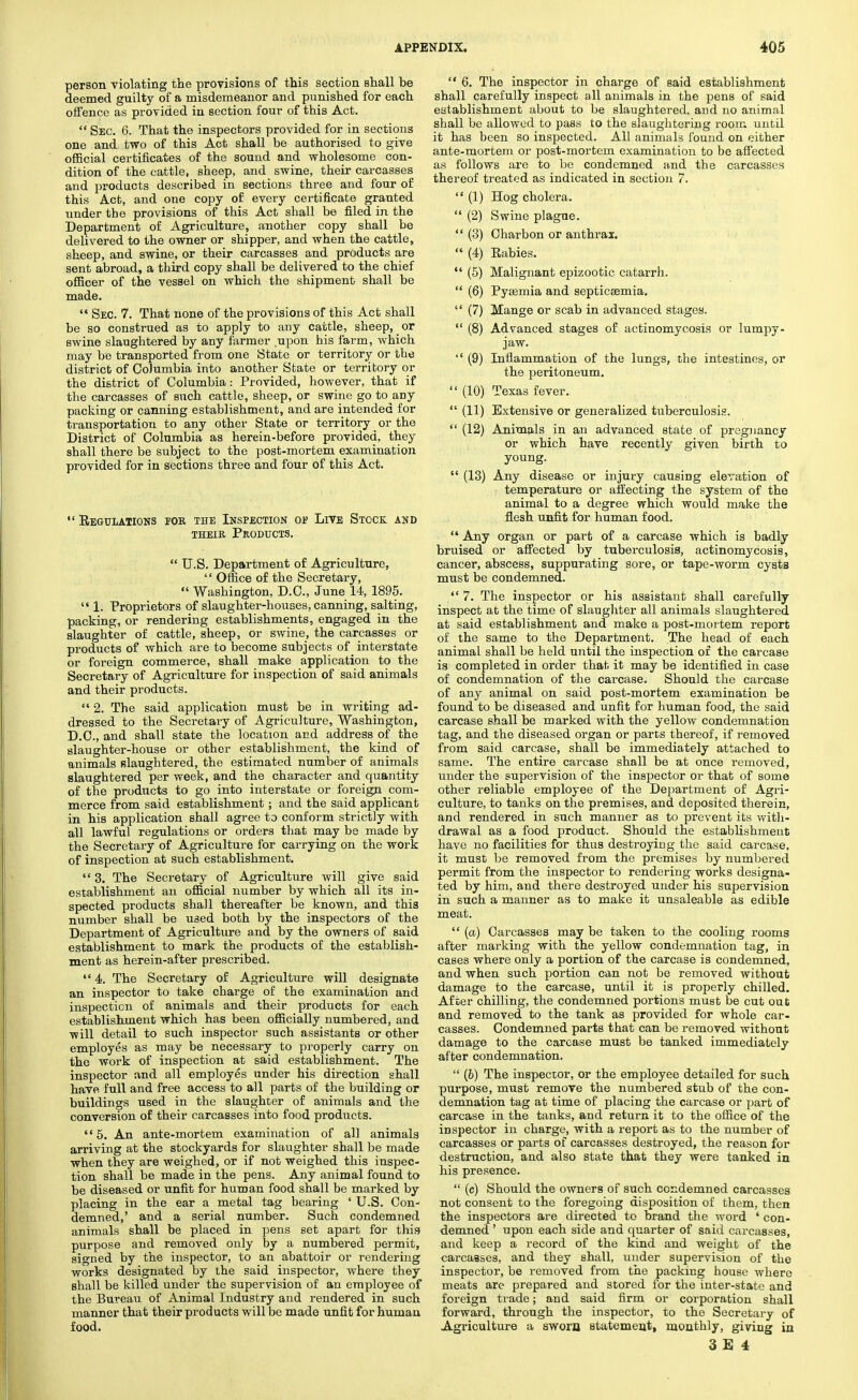 person violating the provisions of this section shall be deemed guilty of a misdemeanor and punished for each offence as provided in section four of this Act.  Sec. 6. That the inspectors provided for in sections one and two of this Act shall be authorised to give official certificates of the sound and wholesome con- dition of the cattle, sheep, and swine, their carcasses and products described in sections three and four of this Act, and one copy of every certificate granted under the provisions of this Act shall be filed in the Department of Agriculture, another copy shall be delivered to the owner or shipper, and when the cattle, sheep, and swine, or their carcasses and products are sent abroad, a third copy shall be delivered to the chief officer of the vessel on which the shipment shall be made.  Sec. 7. That none of the provisions of this Act shall be so construed as to apply to any cattle, sheep, or swine slaughtered by any farmer upon his farm, which may be transported from one State or territory or the district of Columbia into another State or territory or the district of Columbia: Provided, however, that if the carcasses of such cattle, sheep, or swine go to any packing or canning establishment, and are intended for transportation to any other State or territory or the District of Columbia as herein-before provided, they shall there be subject to the post-mortem examination provided for in sections three and four of this Act.  Regulations for the Inspection oe Live Stock and their Products.  U.S. Department of Agriculture,  Office of the Secretary,  Washington, D.C., June 14, 1895.  1. Proprietors of slaughter-houses, canning, salting, packing, or rendering establishments, engaged in the slaughter of cattle, sheep, or swine, the carcasses or products of which are to become subjects of interstate or foreign commerce, shall make application to the Secretary of Agriculture for inspection of said animals and their products. 2. The said application must be in writing ad- dressed to the Secretary of Agriculture, Washington, D.C., and shall state the location and address of the slaughter-house or other establishment, the kind of animals slaughtered, the estimated number of animals slaughtered per week, and the character and quantity of the products to go into interstate or foreign com- merce from said establishment; and the said applicant in his application shall agree to conform strictly with all lawful regulations or orders that may be made by the Secretary of Agriculture for carrying on the work of inspection at such establishment.  3. The Secretary of Agriculture will give said establishment an official number by which all its in- spected products shall thereafter be known, and this number shall be used both by the inspectors of the Department of Agriculture and by the owners of said establishment to mark the products of the establish- ment as herein-after prescribed.  4. The Secretary of Agriculture will designate an inspector to take charge of the examination and inspection of animals and their products for each establishment which has been officially numbered, and ■will detail to such inspector such assistants or other employes as may be necessary to properly carry on the work of inspection at said establishment. The inspector and all employes under his direction shall have full and free access to all parts of the building or buildings used in the slaughter of animals and the conversion of their carcasses into food products.  5. An ante-mortem examination of all animals arriving at the stockyards for slaughter shall be made when they are weighed, or if not weighed this inspec- tion shall be made in the pens. Any animal found to be diseased or unfit for human food shall be marked by placing in the ear a metal tag bearing * U.S. Con- demned,' and a serial number. Such condemned animals shall be placed in pens set apart for this purpose and removed only by a numbered permit, signed by the inspector, to an abattoir or rendering works designated by the said inspector, where they shall be killed under the supervision of an employee of the Bureau of Animal Industry and rendered in such manner that their products will be made unfit for human food.  6. The inspector in charge of said establishment shall carefully inspect all animals in the pens of said establishment about to be slaughtered, and no animal shall be allowed to pass to the slaughtering room until it has been so inspected. All animals found on either ante-mortem or post-mortem examination to be affected as follows are to be condemned and the carcasses thereof treated as indicated in section 7.  (1) Hog cholera.  (2) Swine plague.  (3) Charbon or anthrax.  (4) Rabies.  (5) Malignant epizootic catai'rh.  (6) Pyaemia and septicasmia.  (7) Mange or scab in advanced stages.  (8) Advanced stages of actinomycosis or lumpy- jaw.  (9) Inflammation of the lungs, the intestines, or the peritoneum.  (10) Texas fever.  (11) Extensive or generalized tuberculosis.  (12) Animals in an advanced state of pregnancy or which have recently given birth to young.  (13) Any disease or injury causing elevation of temperature or affecting the system of the animal to a degree which would make the flesh unfit for human food.  Any organ or part of a carcase which is badly bruised or affected by tuberculosis, actinomycosis, cancer, abscess, suppurating sore, or tape-worm cysts must he condemned. 7. The inspector or his assistant shall carefully inspect at the time of slaughter all animals slaughtered at said establishment and make a post-mortem report of the same to the Department. The head of each animal shall be held until the inspection of the carcase is completed in order that it may be identified in case of condemnation of the carcase. Should the carcase of any animal on said post-mortem examination be found to be diseased and unfit for human food, the said carcase shall be marked with the yellow condemnation tag, and the diseased organ or parts thereof, if removed from said carcase, shall be immediately attached to same. The entire carcase shall be at once removed, under the supervision of the inspector or that of some other reliable employee of the Department of Agri- culture, to tanks on the premises, and deposited therein, and rendered in such manner as to prevent its with- drawal as a food product. Should the establishment have no facilities for thus destroying the said carcase, it must be removed from the premises by numbered permit from the inspector to rendering works designa- ted by him, and there destroyed under his supervision in such a manner as to make it unsaleable as edible meat.  (a) Carcasses may be taken to the cooling rooms after marking with the yellow condemnation tag, in cases where only a portion of the carcase is condemned, and when such portion can not be removed without damage to the carcase, until it is properly chilled. After chilling, the condemned portions must be cut out and removed to the tank as provided for whole car- casses. Condemned parts that can be removed without damage to the carcase must be tanked immediately after condemnation.  (6) The inspector, or the employee detailed for such purpose, must remove the numbered stub of the con- demnation tag at time of placing the carcase or part of carcase in the tanks, and return it to the office of the inspector in charge, with a report as to the number of carcasses or parts of carcasses destroyed, the reason for destruction, and also state that they were tanked in his presence.  (c) Should the owners of such condemned carcasses not consent to the foregoing disposition of them, then the inspectors are directed to brand the word ' con- demned ' upon each side and quarter of said carcasses, and keep a record of the kind and weight of the carcasses, and they shall, under supervision of the inspector, be removed from the packing house where meats arc prepared and stored for the inter-state and foreign trade; and said firm or corporation shall forward, through the inspector, to the Secretary of Agriculture a sworn statement, monthly, giving in
