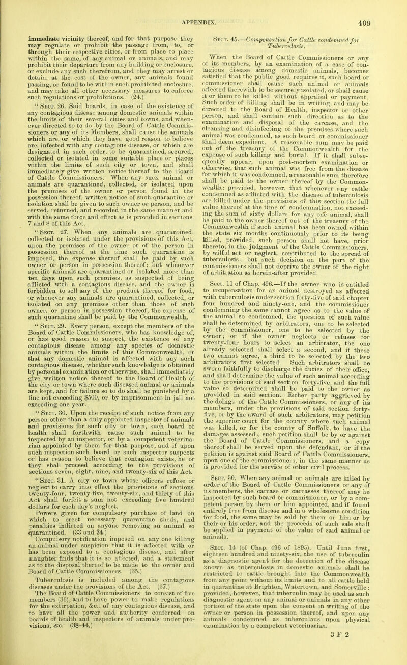 immediate vicinity thereof, and for that purpose they may regulate or prohibit the passage from, to, or through their respective cities, or from place to place within the same, of any animal or animals, and may prohibit their departure from any building or enclosure, or exclude any such therefrom, and they may arrest or detain, at the cost of the owner, any animals found passing, or found to be within such prohibited enclosure, and may take all other necessary measures to enforce such regulations or prohibitions. (24.)  Sect. 26. Said boards, in case of the existence of any contagious disease among domestic animals within the limits of their several cities and towns, and when- ever directed so to do by the Board of Cattle Commis- sioners or any of its Members, shall cause the animals which are, or which they have good reason to believe are, infected with any contagious disease, or which are designated in such order, to be quarantined, secured, collected or isolated in some suitable place or places within the limits of such city or town, and shall immediately give written notice thereof to the Board of Cattle Commissioners. When any such animal or animals are quarantined, collected, or isolated upon the premises of the owner or person found in the possession thereof, written notice of such quarantine or isolation shall be given to such owner or person, and be served, returned, and recorded in the same manner and with the same force and effect as is provided in sections 7 and 8 of this Act.  Sect. 27. When any animals are quarantined, collected or isolated under the provisions of this Act, upon the premises of the owner or of the person in possession thereof at the time such quarantine is imposed, the expense thereof shall be paid by such owner or person in possession thereof; but whenever specific animals are quarantined or isolated more than ten days upon such premises, as suspected of being afflicted with a contagious disease, and the owner is forbidden to sell any of the product thereof for food, or whenever any animals are quarantined, collected, or isolated on any premises other than those of such owner, or person in possession thereof, the expense of such quarantine shall be paid by the Commonwealth.  Sect. 29. Every person, except the members of the Board of Cattle Commissioners, who has knowledge of, or has good reason to suspect, the existence of any contagious disease among any species of domestic animals within the limits of this Commonwealth, or that any domestic animal is affected with any such contagious disease, whether such knowledge is obtained by personal examination or otherwise, shall immediately give written notice thereof to the Board of Health of the city or town where such diseased animal or animals are kept, and for failure so to do shall be punished by a fine not exceeding $500, or by imprisonment in jail not exceeding one year.  Sect. 30. Upon the receipt of such notice from any person other than a duly appointed inspector of animals and provisions for such city or town, such board of health shall forthwith cause such animal to be inspected by an inspector, or by a competent veterina- rian appointed by them for that purpose, and if upon such inspection such board or such inspector suspects or has reason to believe that contagion exists, he or they shall proceed according to the provisions of sections seven, eight, nine, and twenty-six of this Act.  Sect, 31. A city or town whose officers refuse or neglect to carry into effect the provisions of sections twenty-four, twenty-five, twenty-six, and thirty of this Act shall forfeit a sum not exceeding five hundred dollars for each day's neglect. Powers given for compulsory purchase of land on which to erect necessary quarantine sheds, and penalties inflicted on anyone removing an animal so quarantined. (33 and 34.) Compulsory notification imposed on any one killing an animal under suspicion that it is affected with or has been exposed to a contagious disease, and after slaughter finds that it is so affected, and a statement as to the disposal thereof to be made to the owner and Board of Cattle Commissioners. (35.) Tuberculosis is included among the contagious diseases under the provisions of the Act. (37.) The Board of Cattle Commissioners to consist of five members (36), and to have power to make regulations for the extirpation, &c, of any contagious disease, and to have all the power and authority conferred on boards of health and inspectors of animals under pro- visions, &c. (38-44) Sect. 45.—Compensation for Cattle condemned for Tuberculosis. When the Board of Cattle Commissioners or any of its members, by an examination of a case of con- tagious disease among domestic animals, becomes satisfied that the public good requires it, such board or commissioner shall cause such animal or animals affected therewith to be securely isolated, or shall cause it or them to be killed without appraisal or payment. Such order of killing shall be in writing, and may be directed to the Board of Health, inspector or other person, and shall contain such direction as to the examination and disposal of the carcase, and the cleansing and disinfecting of the premises where such animal was condemned, as such board or commissioner shall deem expedient. A reasonable sum may be paid out of the treasury of the Commonwealth for the expense of such killing and burial. If it shall subse- quently appear, upon post-mortem examination or otherwise, that such animal was free from the disease for wbich it was condemned, a reasonable sum therefore shall be paid to the owner thereof by the Common- wealth: provided, however, that whenever any cattle condemned as afflicted with the disease of tuberculosis are killed under the provisions of this section the full value thereof at the time of condemnation, not exceed- ing the sum of sixty dollars for any orie animal, shall be paid to the owner thereof out of the treasury of the Commonwealth if such animal has been owned within the state six months continuously prior to its being killed, provided, such person shall not have, prior thereto, in the judgment of the Cattle Commissioners, by wilful act or neglect, contributed to the spread of tuberculosis; but such decision on the part of the commissioners shall not deprive the owner of the right of arbitration as herein-after provided. Sect. 11 of Chap. 496.—If the owner who is entitled to compensation for an animal destroyed as affected with tuberculosis under section forty-five of said chapter four hundred and ninety-one, and the commissioner condemning the same cannot agree as to the value of the animal so condemned, the question of such value shall be determined by arbitrators, one to be selected by the commissioner, one to be selected by the owner; or if the owner neglects or refuses for twenty-four hours to select an arbitrator, the one already selected shall select a second, and. if these two cannot agree, a third to be selected by the two arbitrators first selected. Such arbitrators shall be sworn faithfully to discharge the duties of their office, and shall determine the value of such animal according to the provisions of said section forty-five, and the full value so determined shall be paid to the owner as provided in said section. Either party aggrieved by the doings of the Cattle Commissioners, or any of its members, under the provisions of said section forty- five, or by the award of such arbitrators, may petition the superior court for the county where such animal was killed, or for the county of Suffolk, to have the damages assessed ; such petition shall be by or against the Board of Cattle Commissioners, and a copy thereof shall be served upon the defendant, or if the petition is against said Board of Cattle Commissioners, upon one of the commissioners, in the same manner as is provided for the service of other civil process. Sect. 50. When any animal or animals are killed by order of the Board of Cattle Commissioners or any of its members, the carcase or carcasses thereof may be inspected by such board or commissioner, or by a com- petent person by them or him appointed, and if found entirely free from disease and in a wholesome condition for food, the same may be sold by them or him or by their or his order, and the proceeds of such sale shall be applied in payment of the value of said animal or animals. Sect. 14 (of Chap. 496 of 1895). Until June first, eighteen hundred and ninety-six, the use of tuberculin as a diagnostic agent for the detection of the disease known as tuberculosis in domestic animals shall be restricted to cattle brought into the Commonwealth from any point without its limits and to all cattle held in quarantine at Brighton, Watertown. and Somerville : provided, however, that tuberculin may be used as such diagnostic agent on any animal or animals in any other portion of the state upon the consent in writing of the owner or person in possession thereof, and upon any animals condemned as tuberculous upon physical examination by a competent veterinarian.