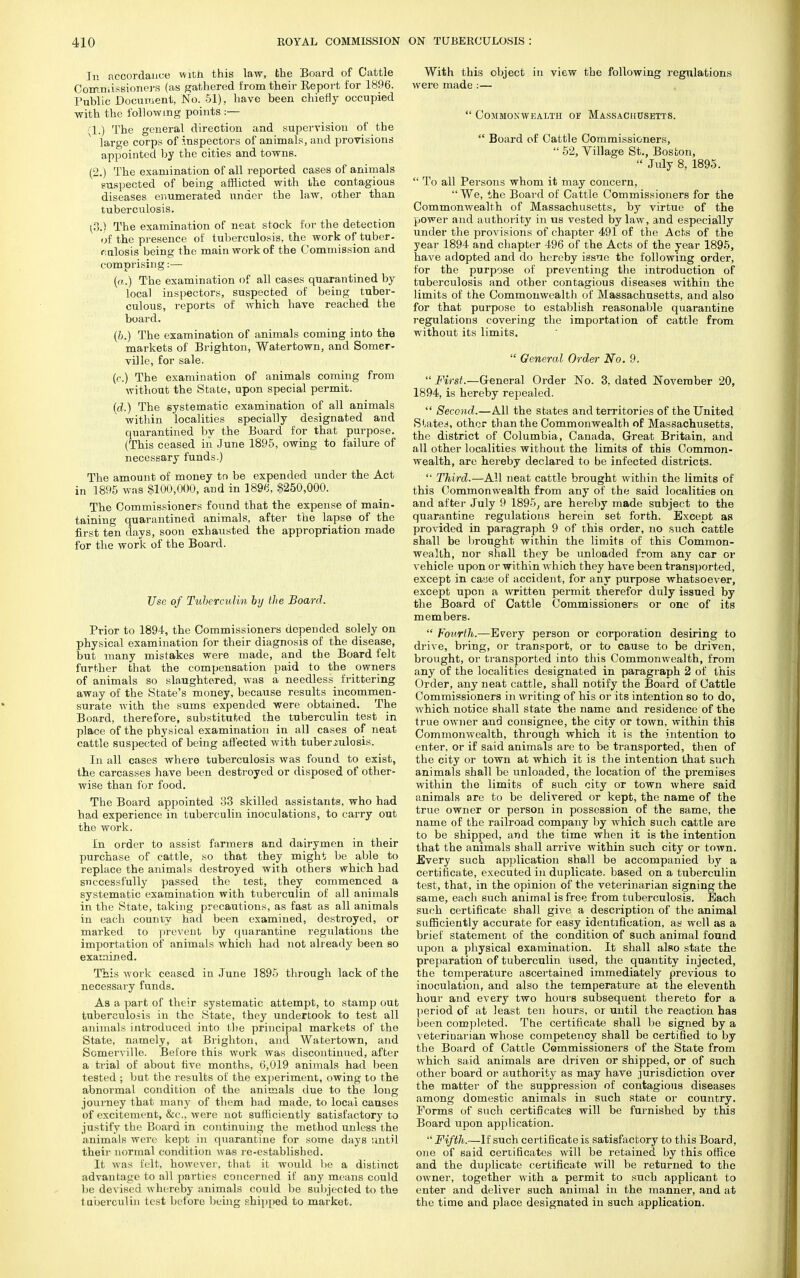 In accordance with this law, the Board of Cattle Commissioners (as gathered from their Keport for 1896. Public Document, No. 51). have been chiefly occupied ■with the following points :— (1.) The general direction and supervision of the large corps of inspectors of animals, and provisions appointed by the cities and towns. (2.) The examination of all reported cases of animals suspected of being afflicted with the contagious diseases enumerated under the law, other than tuberculosis. (3.') The examination of neat stock for the detection of the presence of tuberculosis, the work of tuber- culosis being the main work of the Commission and comprising:— (a.) The examination of all cases quarantined by local inspectors, suspected of being tuber- culous, reports of which have reached the board. (&.-) The examination of animals coming into the markets of Brighton, Watertown, and Somer- ville, for sale. (C.) The examination of animals coming from without the State, upon special permit. (d.) The systematic examination of all animals within localities specially designated and quarantined by the Board for that purpose. (This ceased in June 1895, owing to failure of necessary funds.) The amount of money to be expended under the Act in 1895 was $100,000, and in 1896, $250,000. The Commissioners found that the expense of main- taining quarantined animals, after the lapse of the first ten days, soon exhausted the appropriation made for the work of the Board. Use of Tuberculin by the Board. Prior to 1894, the Commissioners depended solely on physical examination for their diagnosis of the disease, but many mistakes were made, and the Board felt further that the compensation paid to the owners of animals so slaughtered, was a needless frittering away of the State's money, because results incommen- surate with the sums expended were obtained. The Board, therefore, substituted the tuberculin test in place of the physical examination in all cases of neat cattle suspected of being affected with tuberculosis. In all cases where tuberculosis was found to exist, the carcasses have been destroyed or disposed of other- wise than for food. The Board appointed 33 skilled assistants, who had had experience in tuberculin inoculations, to carry out the work. In order to assist farmers and dairymen in their purchase of cattle, so that they might be able to replace the animals destroyed with others which had successfully passed the test, they commenced a systematic examination with tuberculin of all animals in the State, taking precautions, as fast as all animals in each county had been examined, destroyed, or marked to prevent by quarantine regulations the importation of animals which had not already been so examined. This work ceased in June 1895 through lack of the necessary funds. As a part of their systematic attempt, to stamp out tuberculosis in the State, they undertook to test all animals introduced into the principal markets of the State, namely, at Brighton, and Watertown, and Scmerville. Before this work was discontinued, after a trial of about five months, 6,019 animals had been tested ; but the results of the experiment, owing to the abnormal condition of the animals due to the long journey that many of them had made, to local causes of excitement, &c, were not sufficiently satisfactory to justify the Board in continuing the method unless the animals were kept in quarantine for some days until their normal condition was re-established. It was felt, however, that it would be a distinct advantage to all parties concerned if any means could be devised whereby animals could be subjected to the tuberculin test before being shipped to market. With this object in view the following regulations were made :—  Commonwealth of Massachusetts.  Board of Cattle Commissioners,  52, Village St., Boston,  July 8, 1895.  To all Persons whom it may concern,  We, the Board of Cattle Commissioners for the Commonwealth of Massachusetts, by virtue of the power and authority in us vested bylaw, and especially under the provisions of chapter 491 of the Acts of the year 1894 and chapter 496 of the Acts of the year 1895, have adopted and do hereby issue the following order, for the purpose of preventing the introduction of tuberculosis and other contagious diseases within the limits of the Commonwealth of Massachusetts, and also for that purpose to establish reasonable quarantine regulations covering the importation of cattle from without its limits.  General Order No. 9.  First.—General Order No. 3, dated November 20, 1894, is hereby repealed.  Second.—All the states and territories of the United States, other than the Commonwealth of Massachusetts, the district of Columbia, Canada, Great Britain, and all other localities without the limits of this Common- wealth, are hereby declared to be infected districts.  Third.—All neat cattle brought within the limits of this Commonwealth from any of the said localities on and after July 9 1895, are hereby made subject to the quarantine regulations herein set forth. Except as provided in paragraph 9 of this order, no such cattle shall be brought within the limits of this Common- wealth, nor shall they be unloaded from any car or vehicle upon or within which they have been transported, except in case of accident, for any purpose whatsoever, except upon a written permit therefor duly issued by the Board of Cattle Commissioners or one of its members.  Fourth.—Every person or corporation desiring to drive, bring, or transport, or to cause to be driven, brought, or transported into this Commonwealth, from any of the localities designated in paragraph 2 of this Order, any neat cattle, shall notify the Board of Cattle Commissioners in writing of his or its intention so to do, which notice shall state the name and residence of the true owner and consignee, the city or town, within this Commonwealth, through which it is the intention to enter, or if said animals are to be transported, then of the city or town at which it is the intention that such animals shall be unloaded, the location of the premises within the limits of such city or town where said animals are to be delivered or kept, the name of the true owner or person in possession of the same, the name of the railroad company by which such cattle are to be shipped, and the time when it is the intention that the animals shall arrive within such city or town. Every such application shall be accompanied by a certificate, executed in duplicate, based on a tuberculin test, that, in the opinion of the veterinarian signing the same, each such animal is free from tuberculosis. Each such certificate shall give a description of the animal sufficiently accurate for easy identification, as well as a brief statement of the condition of such animal found upon a physical examination. It shall also state the preparation of tuberculin used, the quantity injected, the temperature ascertained immediately previous to inoculation, and also the temperature at the eleventh hour and every two hours subsequent thereto for a period of at least ten hours, or until the reaction has been completed. The certificate shall be signed by a veterinarian whose competency shall be certified to by the Board of Cattle Commissioners of the State from which said animals are driven or shipped, or of such other board or authority as may have jurisdiction over the matter of the suppression of contagious diseases among domestic animals in such state or country. Forms of such certificates will be furnished by this Board upon application.  Fifth.—If such certificate is satisfactory to this Board, one of said certificates will be retained by this office and the duplicate certificate will be returned to the owner, together with a permit to such applicant to enter and deliver such animal in the manner, and at the time and place designated in such application.