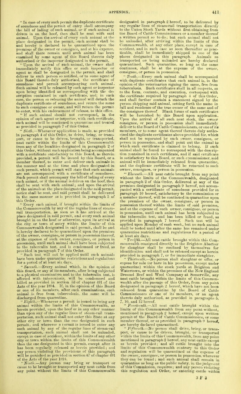  In case of every such permit the duplicate certificate of soundness and the permit of entry shall accompany the bill of lading of such animal, or if such animal is driven in on the hoof, then shall be sent with said animal. Upon the arrival of every such animal at the place designated in the permit, such animal shall be and hereby is declared to be quarantined upon the premises of the owner or consignee, and at his expense, and shall there remain until such animal has been examined by some agent of this Board thereto duly authorised or the inspector designated in the permit. Upon the arrival of such animal, the owner shall immediately notify this office or such inspector or agent as shall be designated in the permit, and shall deliver to such person so notified, or to some agent of this Board thereto duly authorised, the certificate of soundness and permit accompanying such animal. Such animal will be released by such agent or inspector upon being identified as corresponding with the de- scription contained in such certificate, and, in such case, the person so releasing the animal will detach the duplicate certificate of soundness, and return the same to such consignee or owner, and will return the permit to enter, with his endorsement of release, to this office.  If such animal should not correspond, in the opinion of such agent or inspector, with such certificate, such animal will be continued in quarantine and treated as provided in paragraph 7 of this Order.  Sixth.—Whenever application is made, as provided in paragraph 4 of this Order, to drive, bring, or trans- port, or cause to be driven, brought, or transported, neat cattle within the limits of this Commonwealth from any of the localities designated in paragraph 2 of this Order, without such application being accompanied with a certificate satisfactory to this Board, as therein provided, a permit will be issued by this Board, or a member thereof, to enter and deliver such animals in the manner and at the time and place designated in such permit, which permit will state that such animals are not accompanied with a certificate of soundness. Such permit shall accompany the bill of lading of every such animal, or if the animal is driven on the hoof, then shall be sent with such animal; and upon the arrival of the animals at the place designated in the said permit, notice shall be sent, and said permit shall be delivered in the same manner as is provided in paragraph 5 of this Order. '• Every such animal, if brought .within the limits of the Commonwealth by any of the regular lines of steam- rail transportation, as soon as it has arrived at the place designated in said permit, and every such animal brought in on the hoof or otherwise, upon its arrival at the city or town of entry within the limits-of this Commonwealth designated in said permit, shall be and is hereby declarea to be quarantined upon the premises of the owner, consignee, or person in possession thereof, at the expense of such owner, consignee, or person in possession, until such animal shall have been subjected to the tuberculin test, and is condemned or freed, as provided in paragraph 7 of this Order.  Such test will not be applied until such animals have been under quarantine restrictions and regulations for a period of at least six days.  Seventh.—Every animal which, in the opinion of this Board, or any of its members, after being subjected to a physical examination and to the tuberculin test, is affected with tuberculosis, will be condemned and killed as provided in section 53 of chapter 491 of the Acts of the year 1894. If, in the opinion of this Board or one of its members, after such examinations, such animal is free from tuberculosis, the same will be discharged from quarantine.  Eight])..—Whenever a permit is issued to bring any animal within the limits of this Commonwealth, as herein provided, upon the hoof or in any other manner than upon any of the regular lines of steam-rail trans- portation, such animal shall not enter this State at any other city or town than the one designated in such permit; and wherever a vermit is issued to enter any such animal by any of the regular lines of steam-rail transportation, such animal shall not be unloaded, except in case of accident, within the limits of any other city or town within the limits of this Commonwealth than the one designated in this permit, except after it has been regularly released as herein provided ; and any person violating the provisions of this paragraph will be punished as provided in section 47 of chapter 491 of the Acts of the year 1894. Ninth.—Any person may bring or transport or cause to be brought or transported any neat cattle from any point without the limits of this Commonwealth designated in paragraph 2 hereof, to be delivered by any regular lines of steam-rail transportation directly to the Union Stock Yards without first obtaining from the Board of Cattle Commissioners or a member thereof a written permit so to do; but such animal shall not be unloaded, after arriving within the limits of this Commonwealth, at any other place, except in case of accident, and in such case as soon thereafter as prac- ticable, shall be immediately shipped to one of the places designated in this paragraph. Animals so transported on being unloaded are hereby declared quarantined. Such quarantine, so long as the same continues, shall be at the expense of the owner, consignee, or person in possession.  Tenth.— Every such animal shall be accompanied with duplicate certificates that such animal is, in the opinion of the veterinarian signing the same, free from tuberculosis. Such certificates shall in all respects, as to the form, contents, and execution, correspond with the certificate required by paragraph 4 of this Order, and shall further contain a statement signed by the person shipping said animal, setting forth the name in full and residence of the true owner of the same and of the consignee thereof. Blank forms of such certificates will be furnished by this Board upon application. Upon the arrival of all such neat stock, the owner consignee, or person in possession shall immediately deliver to the Board of Cattle Commissioners, or one of its members, or to some agent thereof thereto duly autho- rised the duplicate certificates above provided for, which shall not be separated by such owner, consignee, or person in possession, and shall point out the animal to which such certificate is claimed to belong. If such anirnul shall be found to correspond with the descrip- tion contained in such certificate, and if said certificate is satisfactory to this Board, or such commissioner, said animal will be immediately released from quarantine, and the duplicate certificate will be returned to such owner, consignee, or person in possession. 'Eleventh.—All neat cattle brought from any point without the limits of the Commonwealth, designated in paragraph 2 of this Order, delivered at any of the premises designated in paragraph 9 hereof, not accom- panied with a certificate of soundness provided for in paragraph 10 hereof, satisfactory to the commission or a member thereof, will be continued in quarantine upon the premises of the owner, consignee, or person in possession thereof within the limits of said premises, and at the expense of such owner, consignee, or person in possession, until such animal has been subjected to the tuberculin test, and has been killed or freed, as provided in paragraph 7 hereof. Such test Avill be applied upon Monday of each week, but no such animal shall be tested until after the same has remained under quarantine restrictions and regulations for a period of at least six days.  Twelfth.—All neat cattle brought within this Com- monwealth consigned directly to the Brighton Abattoir for slaughter shall be confined by themselves for identification and shall not be released except as herein provided in paragraph 7, or for immediate slaughter.  Thirteenth.—No person shall slaughter or offer, or expose for sale (or have in his possession, except under quarantine) within the stock yards at Brighton and Watertown, or within the premises of the New England Dressed Beef and Wool Company at Somerville, any neat cattle brought within the limits of this Common- wealth after the passage of this Order, from any point designated in paragraph 2 hereof, which have not been released from quarantine by the Board of Cattle Commissioners or one of its members, or an agent thereto duly authorised, as provided in paragraphs 5, 7, 10, and 12 hereof.  Fourteenth.—All neat cattle brought within the limits of this Commonwealth from any point without, mentioned in paragraph 2 hereof, except upon written permit of the Board of Cattle Commissioners, or some member thereof, or as provided in paragraph 9 hereof, are hereby declared quarantined.  Fifteenth.—No person shall drive, bring, or trans- port, or cause to be driven, brought, or transported vrithin the limits of this Commonwealth, from any point mentioned in paragraph 2 hereof, any neat cattle except as herein provided; and all cattle brought into the limits of this Commonwealth contrary to this Order and regulation will be quarantined at the expense of the owner, consignee, or person in possession, wherever they can be found ; and such animal shall remain in quarantine as long as the public safety, in the judgment of this Commission, requires ; and any person violating this regulation and Order, or entering cattle within