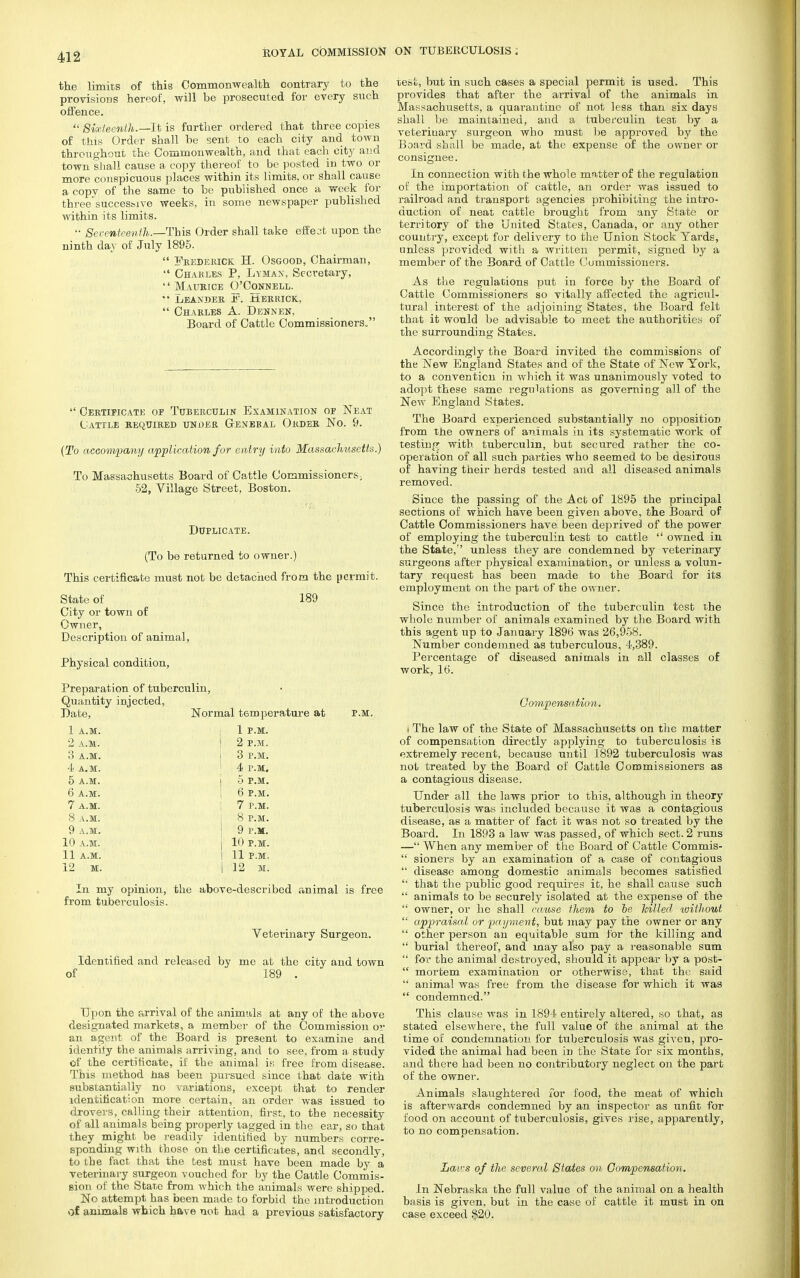 the limits of this Commonwealth contrary to the provisions hereof, will be prosecuted for every such offence. * Sixteenth.—It is further ordered that three copies of this Order shall be sent to each city and town throughout the Commonwealth, and that each city and town shall cause a copy thereof to be posted in two or more conspicuous places within its limits, or shall cause a copy of the same to be published once a week for three*successive weeks, in some newspaper published within its limits.  Seventeenth.— This Order shall take effect upon the ninth day of July 1895.  Frederick H. Osgood, Chairman,  Charles P, Lymax, Secretary,  Maurice O'Connell. '• Leander js'. Merrick,  Charles A. Dennen, Board of Cattle Commissioners.  Certificate of Tuberculin Examination of Neat Cattle required unoer Genebal Order No. 9. (To accompany application for entry into Massachusetts.) To Massachusetts Board of Cattle Commissioners; 52, Village Street, Boston. Duplicate. (To be returned to owner.) This certificate must not be detached from the permit. State of 189 City or town of Owner, Description of animal, Physical condition, Preparation of tuberculin, Quantity injected, Date, Normal temperature at p.m. 1 a.m. I 1 P.M. 2 A.M. ! 2 P.M. 3 A.M. j 3 P.M. 4 A.M. 4 P.M. 5 A.M. j 5 P.M. 6 A.M. ! 6 P.M. 7 A.M. 7 P.M. 8 A.M. 8 P.M. 9 A.M. 9 P.M. 10 A.M. | 10 P.M. 11 A.M. I 11 P.M. 12 M. I 12 M. In my opinion, the above-described animal is free from tuberculosis. Veterinary Surgeon. Identified and released by me at the city and town of 189 . Upon the arrival of the animals at any of the above designated markets, a member of the Commission or an agent of the Board is present to examine and identify the animals arriving, and to see, from a study of the certificate, if the animal is free from disease. This method has been pursued since that date with substantially no variations, except that to render identification more certain, an order was issued to drovers, calling their attention, first, to the necessity of all animals being properly tagged in the ear, so that they might be readily identified by numbers corre- sponding with chose on the certificates, and secondly, to the fact that the test must have been made by a veterinary surgeon vouched for by the Cattle Commis- sion of the State from which the animals were shipped. No attempt has been made to forbid the introduction of animals which have not had a previous satisfactory test, but in such cases a special permit is used. This provides that after the arrival of the animals in Massachusetts, a quarantine of not less than six days shall be maintained, and a tuberculin te3t by a veterinary surgeon who must be approved by the Board shall be made, at the expense of the owner or consignee. In connection with the whole matter of the regulation of the importation of cattle, an order was issued to railroad and transport agencies prohibiting the intro- duction of neat cattle brought from any State or territory of the United States, Canada, or any other country, except for delivery to the Union Stock Yards, unless provided with a written permit, signed by a member of the Board of Cattle Commissioners. As the regulations put in force by the Board of Cattle Commissioners so vitally affected the agricul- tural interest of the adjoining States, the Board felt that it would be advisable to meet the authorities of the surrounding States. Accordingly the Board invited the commissions of the New England States and of the State of New York, to a convention in which it was unanimously voted to adopt these same regulations as governing all of the New England States. The Board experienced substantially no opposition from the owners of animals in its systematic work of testing with tuberculin, but secured rather the co- operation of all such parties who seemed to be desirous of having their herds tested and all diseased animals removed. Since the passing of the Act of 1895 the principal sections of which have been given above, the Boai'd of Cattle Commissioners have been deprived of the power of employing the tuberculin test to cattle  owned in the State,'' unless they are condemned by veterinary surgeons after physical examination, or unless a volun- tary request has been made to the Board for its employment on the part of the owner. Since the introduction of the tuberculin test the whole number of animals examined by the Board with this agent up to January 1896 was 26,958. Number condemned as tuberculous, 4,389. Percentage of diseased animals in all classes of work, 16. Compensation. i The law of the State of Massachusetts on the matter of compensation directly applying to tuberculosis is extremely recent, because until 1892 tuberculosis was not treated by the Board of Cattle Commissioners as a contagious disease. Under all the laws prior to this, although in theory tuberculosis was included because it was a contagious disease, as a matter of fact it was not so treated by the Board. In 1893 a law was passed, of which sect. 2 runs — When any member of the Board of Cattle Commis-  sioners by an examination of a case of contagious  disease among domestic animals becomes satisfied  that the public good requires it, he shall cause such  animals to be securely isolated at the expense of the  owner, or he shall cause them to he hilled without  appraisal or payment, but may pay the owner or any  other person an equitable sum for the killing and  burial thereof, and may also pay a reasonable sum  for the animal destroyed, should it appear by a post-  mortem examination or otherwise, that the said  animal was free from the disease for which it was  condemned. This clause was in 1894 entirely altered, so that, as stated elsewhere, the full value of the animal at the time of condemnation for tuberculosis was given, pro- vided the animal had been in the State for six months, and there had been no contributory neglect on the part of the owner. Animals slaughtered for food, the meat of which is afterwards condemned by an inspector as unfit for food on account of tuberculosis, gives rise, apparently, to no compensation. Lairs of the several States on Compensation. In Nebraska the full value of the animal on a health basis is given, but in the case of cattle it must in on case exceed §20.