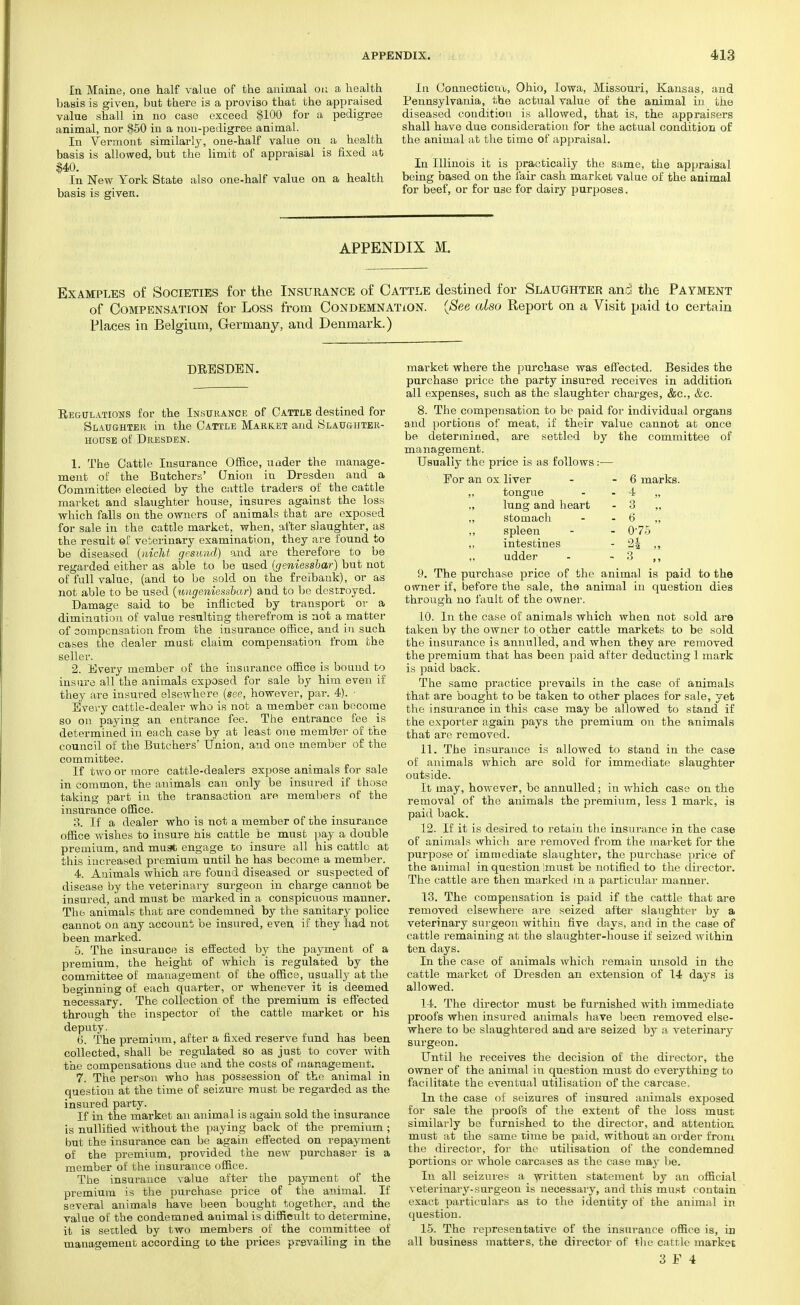 In Maine, one half value of the animal on a health basis is given, but there is a proviso that the appraised value shall in no case exceed $100 for a pedigree animal, nor $50 in a non-pedigree animal. In Vermont similarly, one-half value on a health basis is allowed, but the limit of appraisal is fixed at $40. In New York State also one-half value on a health basis is given. In Connecticut, Ohio, Iowa, Missouri, Kansas, and Pennsylvania, the actual value of the animal in the diseased condition is allowed, that is, the appraisers shall have due consideration for the actual condition of the animal at the time of appraisal. In Illinois it is practically the same, the appraisal being based on the fair cash market value of the animal for beef, or for U3e for dairy purposes. APPENDIX M. Examples of Societies for the Insurance of Cattle destined for Slaughter and the Payment of Compensation for Loss from Condemnation. (See also Report on a Visit paid to certain Places in Belgium, Germany, and Denmark.) DRESDEN. Regulations for the Insurance of Cattle destined for Slaughter in the Cattle Market and Slaughter- house of Dresden. 1. The Cattle Insurance Office, under the manage- ment of the Butchers' Onion in Dresden and a Committee elected by the cattle traders of the cattle market and slaughter house, insures against the loss which falls on the owners of animals that are exposed for sale in the cattle market, when, after slaughter, as the result of veterinary examination, they are found to be diseased {nicht gesund) and are therefore to be regarded either as able to be used (geniessbar) but not of full value, (and to be sold on the freibank), or as not able to be used (ungeniessbar) and to be destroyed. Damage said to be inflicted by transport or a diminution of value resulting therefrom is not a matter of compensation from the insurance office, and in such cases the dealer must claim compensation from the seller. 2. Every member of the insurance office is bound to insure all the animals exposed for sale by him even if they are insured elsewhere (see, however, par. 4). Every cattle-dealer who is not a member can become so on paying an entrance fee. The entrance fee is determined in each case by at least one member of the council of the Butchers' Union, and one member of the committee. If two or more cattle-dealers expose animals for sale in common, the animals can only be insured if those taking part in the transaction are members of the insurance office. 3. If a dealer who is not a member of the insurance office wishes to insure his cattle be must pay a double premium, and must engage to insure all his cattle at this increased premium until he has become a member. 4. Animals which are found diseased or suspected of disease by the veterinary surgeon in charge cannot be insured, and must be marked in a conspicuous manner. The animals that are condemned by the sanitary police cannot on any account be insured, even, if they had not been marked. 5. The insurance is effected by the payment of a premium, the height of which is regulated by the committee of management of the office, usually at the beginning of each quarter, or whenever it is deemed necessary. The collection of the premium is effected through the inspector of the cattle market or his deputy. 6. The premium, after a fixed reserve fund has been collected, shall be regulated so as just to cover with the compensations due and the costs of management. 7. The person who has possession of the animal in question at the time of seizure must be regarded as the insured party. If in the market an animal is again sold the insurance is nullified without the paying back of the premium ; but the insurance can be again effected on repayment of the premium, provided the new purchaser is a member of the insurance office. The insurance value after the payment of the premium is the purchase price of the animal. If several animals have been bought together, and the value of the condemned animal is difficiilt to determine, it is settled by two members of the committee of management according to the prices prevailing in the market where the purchase was effected. Besides the purchase price the party insured receives in addition all expenses, such as the slaughter charges, &c, &c. 8. The compensation to be paid for individual organs and portions of meat, if their value cannot at once be determined, are settled by the committee of management. Usually the price is as follows:— For an ox liver - 6 marks. „ tongue - 4 „ „ lung and heart - 3 „ ,, stomach - 6 „ „ spleen - 075 „ intestines - 2| „ „ udder - 3 „ 9. The purchase price of the animal is paid to the owner if, before the sale, the animal in question die3 through no fault of the owner. 10. In the case of animals which when not sold are taken by the owner to other cattle markets to be sold the insurance is annulled, and when they are removed the premium that has been paid after deducting 1 mark is paid back. The same practice prevails in the case of animals that are bought to be taken to other places for sale, yet the insurance in this case may be allowed to stand if the exporter again pays the premium on the animals that are removed. 11. The insurance is allowed to stand in the case of animals which are sold for immediate slaughter outside. It may, however, be annulled; in which case on the removal of the animals the premium, less 1 mark, is paid back. 12. If it is desired to retain the insurance in the case of animals which are removed from the market for the purpose of immediate slaughter, the purchase price of the animal in question Imust be notified to the director. The cattle are then marked in a particular manner. 13. The compensation is paid if the cattle that are removed elsewhere are seized after slaughter by a veterinary surgeon within five days, and in the case of cattle remaining at the slaughter-house if seized within ten days. In the case of animals which remain unsold in the cattle market of Dresden an extension of 14 days is allowed. 14. The director must be furnished with immediate proofs when insured animals have been removed else- where to be slaughtered and are seized by a veterinary surgeon. Until he receives the decision of the director, the owner of the animal in question must do everything to facilitate the eventual utilisation of the carcase. In the case of seizures of insured animals exposed for sale the proofs of the extent of the loss must similarly be furnished to the director, and attention must at the same time be paid, without an order from the director, for the utilisation of the condemned portions or whole carcases as the case may be. In all seizures a written statement by an official veterinary-surgeon is necessary, and this must contain exact particulars as to the identity of the animal in question. 15. The representative of the insurauce office is, in all business matters, the director of the cattle market