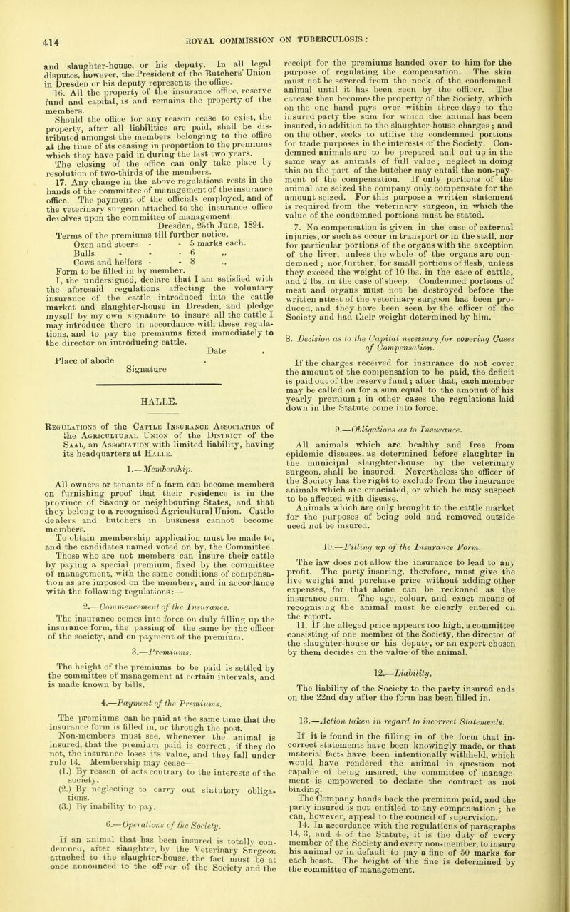 and slaughter-house, or his deputy. In all legal disputes, however, the President of the Butchers' Union in Dresden or his deputy represents the office. 16. All the property of the insurance office, reserve fund and capital, is and remains the property of the members. Should the office for any reason cease to exist, the property, after all liabilities are paid, shall be dis- tributed amongst the members belonging to the office at the time of its ceasing in proportion to the premiums which they have paid in during the last two years. The closing of the office can only take place by resolution of two-thirds of the members. 17. Any change in the above regulations rests in the hands of the committee of management of the insurance office. The payment of the officials employed, and of the veterinary surgeon attached to the insurance office de\ olves upon the committee of management. Dresden, 25th June, 1894. Terms of the premiums till further notice. Oxen and steers - - 5 marks each. Bulls - - - 6 Cows and heifers - - 8 ,, Form to be filled in by member. I, the undersigned, declare that I am satisfied with the aforesaid regulations affecting the voluntary insurance of the cattle introduced into the cattle market and slaughter-house in Dresden, and pledge myself by my own signature to insure all the cattle I may introduce there in accordance with these regula- tions, and to pay the premiums fixed immediately to the director on introducing cattle. Date Place of abode Signature HALLE. Regulations of the Cattle Insurance Association of the Agricultural Union of the District of the Saal, an Association with limited liability, having its headquarters at Halle. 1.—-Membe rshi/p. All owners or tenants of a farm can become members on furnishing proof that their residence is in the province of Saxony or neighbouring States, and that they belong to a recognised Agricultural Union. Cattle dealers and butchers in business cannot become members. To obtain membership application must be made to, and the candidates named voted on by, the Committee. Those who are not members can insure their cattle by paying a special premium, fixed by the committee of management, with the same conditions of compensa- tion as are imposed on the members, and in accordance with the following regulations :— 2.—Commencement of the Insurance. The insurance comes into force on duly filling up the insurance form, the passing of the same by the officer of the society, and on payment of the premium. 3.—Premiums. The height of the premiums to be paid is settled by the committee of management at certain intervals, and is made known by bills. 4.—Payment of the Premiums. The premiums can be paid at the same time that the insurance form is filled in, or through the post. Non-members must see, whenever the animal is insured, that the premium paid is correct; if they do not, the insurance loses its value, and they fall under rule 14. Membership may cease— (1.) By reason of acts contrary to the interests of the society. (2.) By neglecting to carry out statutory obliga- tions. (3.) By inability to pay. 6.— Operations of the Society. If an animal that has been insured is totally con- demneu, after slaughter, by the Veterinary Surgeon attached to the slaughter-house, the fact must be at once announced to the ofJ'rer of the Society and the receipt for the premiums handed over to him for the purpose of regulating the compensation. The skin must not be severed from the neck of the condemned animal until it has been seen by the officer. The carcase then becomes the property of the Society, which on the one hand pays over within three days to the insured party the sum for which the animal has been insured, in addition to the slaughter-house charges ; and on the other, seeks to utilise the condemned portions for trade purposes in the interests of the Society. Con- demned animals are to be prepared and cut up in the same way as animals of full value; neglect in doing this on the part of the butcher may entail the non-pay- ment of the compensation. If only portions of the animal are seized the company only compensate for the amount seized. For this purpose a written statement is required from the veterinary surgeon, in which the value of the condemned portions must be stated. 7. No compensation is given in the case of external injuries, or such as occur in transport or in the stall, nor for particular portions of the organs with the exception of the liver, unless the whole of the organs are con- demned ; nor,further, for small portions of flesh, unless they exceed the weight of 10 lbs. in the case of cattle, and 2 lbs. in the case of sheep. Condemned portions of meat and organs must not be destroyed before the written attest of the veterinary surgeon has been pro- duced, and they have been seen by the officer of the Society and had their weight determined by him. 8. Decision as to the Capital necessary for covering Cases of Compensation. If the charges received for insurance do not cover the amount of the compensation to be paid, the deficit is paid out of the reserve fund ; after that, each member may be called on for a sum equal to the amount of his yearly premium ; in other cases the regulations laid down in the Statute come into force. 9.—Obligations as to Insurance. All animals which are healthy and free from epidemic diseases, as determined before slaughter in the municipal slaughter-house by the veterinary surgeon, shall be insured. Nevertheless the officer of the Society has the right to exclude from the insurance animals which are emaciated, or which he may suspect to be affected with disease. Animals which are only brought to the cattle marlcet for the purposes of being sold and removed outside ueed not be insured. 10.—Filling up of the Insurance Form. The law does not allow the insurance to lead to any profit. The party insuring, therefore, must give the live weight and purchase price without adding other expenses, for that alone can be reckoned as the insurance sum. The age, colour, and exact means of recognising the animal must be clearly entered on the report. 11. If the alleged price appears too high, a committee consisting of one member of the Society, the director of the slaughter-house or his deputy, or an expert chosen by them decides on the value of the animal. 12.—Liability. The liability of the Society to the party insured ends on the 22nd day after the form has been filled in. 13. —Action taken in regard to incorrect Statements. If it is found in the filling in of the form that in- correct statements have been knowingly made, or that material facts have been intentionally withheld, which would have rendered the animal in question not capable of being insured, the committee of manage- ment is empowered to declare the contract as not bidding. The Company hands back the premium paid, and the party insured is not entitled to any compensation ; he can, however, appeal to the council of supervision. 14. In accordance with the regulations of paragraphs 14, 3, and 4 of the Statute, it is the duty of every member of the Society and every non-member, to insure his animal or in default to pay a fine of 50 marks for each beast. The height of the fine is determined by the committee of management.