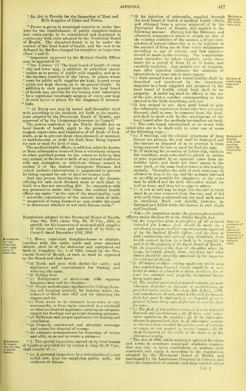  An Act to Provide for the Inspection of Meat and Milk Supplies of Cities and Towns.  Power is given to municipal councils to make bye- laws for the establishment of public slaughter-houses and cattle-yards, to be constructed and regulated in conformity with rules adopted by the Provincial Board of Health. The slaughter-house is to be under the control of the local board of health, and the cost to be defrayed by the fees charged for slaughter or inspection (Pars. 1 and 2).  Inspectors approved by the Medical Plealth Officer may be appointed (3).  Par. 4 states ' (1) The local board of health of every ' city and town may, in addition to periodical exami- ' nation as to purity of public milk supplies, and as to ' the sanitary condition of the byres, or places where ' cows for public milk supplies are kept, inspect every ' milch cow kept therein, as to its general health. In ' addition to such general inspection the local board ' of health may provide for the testing with tuberculin ' by a registered veterinary surgeon of every cow kept ' in such byres or places for the diagnosis of tubercu- 4 losis.  ' (2) Every cow may be tested and thereafter dealt with according to the methods set forth m the regula- tions adopted by the Provincial Board of Health, and approved of by the Lieutenant-Governor in Council.'  The powers conferred by the Public Health Act on local boards of health apply to the present Act as regards supervision and inspection of all kinds of food- stuffs, so as to prevent them when diseased, or unsound, or unwholesome or unfit for food, from being exposed for sale or used for food of man. The medical health officer, in addition, when he knows, or from information received from a veterinary surgeon or other qualified person he has reason to believe, that any animal, or the meat or milk of any animal is affected with any contagious or infectious disease named in section 2 of the Animal Contagious Diseases Act (which includes tuberculosis), is empowered to prevent its being exposed for sale or used for human food. And any person, knowing the nature of the disease, offering for sale such diseased meat or milk shall be liable to a fine not exceeding $50. In connection with any prosecution under this clause the medical health officer can make '' at the cost of the municipality, such  scientific examination of the animal, meat or milk,  suspected of being diseased as may enable the court  to determine whether or not such disease exists. Eegulations adopted by the Provincial Board of Health, June 9th, 1896, under Cap. 63, 59 Vict., 1896, to provide for the inspection of meat and milk supplies of cities and towns, and approved of by Order in Council dated December 23rd, 1896.  1. Every municipal slaughter-house or abattoir, together with the cattle yards and pens attached thereto, shall be of the character and equipment set forth in Pamphlet No. 1 of 1896, issued by the Pro- vincial Board of Health, or such as shall be approved by the Board and shall have : (a) Yards and pens with shelter for cattle, and appliances and conveniences for feeding and watering the same.  (b) Killing floor.  (c) Refrigerator or store-room with separate hanging-room and ice chamber.  (d) Proper and adequate appliances for killing,clean- ing and hanging animals, for heating water, for removal of blood and offal and for receiving the organs and fat, (e) Pure water to be obtained frum town or city waterworks, or from tarks attached to a windmill or other mechanical appliance, assuring an adequate supply for flushing and general cleansing purposes.  (/) Sufficient and proper appliances for heating and ventilation.  (g) Properly constructed and adequate sewerage and means for disposal of sewage.  (/a) adequate arrangements for disposing of refuse and offal, so as not to create a nuisance. Regulation  2. The special inspection carried on by local boards twnTcows of health as provided for by section 4, chap. 63,59 Vict., in public shall consist of :—  (a) A personal inspection by a veterinarian of every milch cow, kept for supplying public milk, for evidence of disease.  (b) An injection of tuberculin, supplied through the local board of health or medical health officer, and obtained from a source approved of by the Provincial Board of Health, and applied in the following manner: Having had the forenoon and afternoon temperature taken to obtain an idea of the existing condition of the animal, a 10 per cent, solution of normal tuberculin is to be injected to the amount of from one to four cubic centimetres according to age of animal, and this injection should be made in the evening. The temperature must thereafter bo taken regularly every three hours for a period of from 12 to 15 hours, and carefully recorded. Any notable rise of tempera- ture after injection indicates the existence of tuberculosis in some one or more organs.  (c) Each animal tested and found healthy shall be described and numbered by the veterinary inspector in a book supplied and prepared by tho local board of health, which book shall be its property. A metal tag shall be affixed to the ear of the cow, with a number corresponding to that entered in the book describing said cow.  (d) Any animal in any dairy herd found to give the tuberculin reaction or found otherwise seriously diseased, shall at once bo removed from the herd, and shall be dealt with by the veterinarian of the local board after the methods hereinafter set forth.  3. The cows found tuberculized or to re-act with tuberculin are to be dealt with in some one or more of the following ways :—  (a) If wasting, and the clinical symptoms of lung disease are present, the cow shall be destroyed and the carcase so disposed of as to prevent it from being exposed for sale or used for food for man.  (b) If showing the re-action of tuberculin, while in fair condition, such cows shall be placed in stables or pens separated by an open-air space from the healthy herd; and must not have access to the same yard, or the same food or water as the healthy animals. Thereafter the milk of such cows may be allowed to stop or dry up, and the animals fattened as speedily as possible for slaughter; or the cows may be milked and the milk thereafter boiled for half an hour, and then fed to pigs or calves.  (c) A cow in calf may be kept, but the calf at birth must be at once removed from the cow, and if fed with milk from a tuberculized cow such milk must be sterilized. Such cow should, however, be fattened and killed while the disease is still slight and localized.  Note.—Be inspection under the powers given health officers under Section 99 of the Public Health Act:  («) An inspection prior to slaughter, of all animals intended for human food should be made by a veterinary surgeon or other competent person approved of by the Medical Health Officer, and the facts of such examination and notes of any deviations from health entered by him in a booh to be supplied by and to be the property of the Local Board of Health. 44 (b) An inspection at the time of slaughter, when the lungs, bronchial glands, liver, intestines and other tissues should be carefully examined by the inspector for evidence of disease. (c) All knives or other cutting appl/mces which may have touched any diseased tissues should be at once boiled in water or placed in a :<team steriliser for (vt least ten minutes and properly disinfectal before being again used.  (d) The meat of emaciated or wasted animals, or meat otherwise described as diseased or mnvholcsome, as provided under section 99 ; chap. 205 E.S.O., 1887, and amendments thereto, must not be used for hitman food, but must be destroyed, or so disposed of as Id prevent it from being exposed for sale or used, for food for man.  (<•) The flesh of tuberculized animals is to be declared diseased and tinultolesome ; (1) If there c. isl tuber- cular nodules in the muscles; (2) If the tubercular disease be generalised, tliat is, if tubercular nodules or abscesses have invaded the greater part of a viscus or organ, or are present in several organs; (3) Or show themselves on tlie walls of the chest or of the abdominal cavity.  The Act of 1896, while making it optional for cities and towns to construct municipal abattoirs requires that any city or town establishing an abattoir shall construct and equip it according to the regulations adopted by the Provincial Board of Health and sanctioned by the Lieutenant Governor in Council, and have the inspection of animals and meat carried out as 3 G 2 Method of applying the tuber- culin test. Method of registering inspected cows. Methods of dealing with cows reacting under the tuberculin test. Rules for guidance of health officers in inspecting animals and disposal of diseased meat.