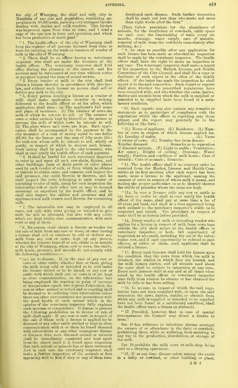 the city of Winnipeg, the chief and only city in Manitoba of any size and population, containing ap- proximately 40,000 souls, passed a very stringent byelaw dealing -with dairies and milk vendors. This byelaw was improved upon from time to time, and T send a copy of the one now in force and operation, and which has been productive of much good.  1. The health officer of the city of Winnipeg shall keep the register of all persons licensed from time to time for carrying on the trade or business of vendor of milk in the city of Winnipeg. •' 2. There shall be an officer known as veterinary inspector who shall act under the direction of the health officer. The veterinary inspector shall hold office during the pleasure of the council, and his services may be terminated at any time without notice or payment beyond the time of actual service.  3. Every vendor of milk in the city shall first obtain a license therefor in accordance with this bye- law, and without such license no person shall sell or deliver any milk in the city.  5. Every person desiring a license as a vendor of milk shall make application therefor in writing, delivered to the health officer or at his office, which application shall state: (a) The applicant's full name and place of residence, (6) The number of cows the milk of which he intends to sell, (c) The number of cows or other animals kept by himself or the person or persons the milk of which cows he intends to sell. (d) The place where said cows are kept. Such appli- cation shall be accompanied by the payment to the city treasurer of a sum of money equal to one dollar ($1.00) for the license aud the sum of fifty cents (50c) for each cow whose milk he intends to sell, wholly or partly, in respect of which he desires such license. Such money shall be paid to the city treasurer, who shall at once notify the health officer of such payment. 6. It shall be lawful for such veterinary inspector to enter in and upon all such cow-sheds, dairies, and other buildings, farm or dairy yards or other places used by such vendor of milk, or from which he obtains or intends to obtain same, and examine aud inspect the said premises, the cattle therein or thereon, and he shall inspect the cows belonging to such vendor or intending vendor of milk, using for such inspection the tuberculine test or such other test as may be deemed necessary or expedient by the health officer, and he shall also inspect the stables and premises and all appliances and milk vessels used therein for containing milk.  7. The tuberculin test may be employed in all oases, not only with cows giving or intended to give milk for sale as aforesaid, bat also with any cattle which are kept within close communication with such cows or any of them.  8. No person shall obtain a license as vendor for the sale of milk from any cow or cows, or once having a license shall sell or continue to sell or deliver any milk from any cow or cows, kept by any person, whether the licensee himself or not, either in or outside of the city of Winnipeg, whose cow or cows, the stable, milk house, premises, and utensils do not comply with the following conditions : —  (a.) As to disease. If, in the case of any cow or cows or other cattle, whether that or those giving the milk being sold or intended to be sold under the license issued or to be issued, or any cow or cattle with which such cow or cows is or are kept in close communication, on the tuberculine test being employed the reaction in point of increase of temperature equals two degrees Fahrenheit, the cow or other animal so tested and so reacting shall be deemed to be suffering from tuberculosis unless there are other circumstances not inconsistent with the good health of such animal which in the opinion of the veterinary inspector fully explains such increase of temperature. If disease is present the following prohibition as to license or sale of milk shall apply: If any cow or cows in respect of the sale >jf whose milk a license is applied for be diseased or any other cattle stabled or kept in close communication with it or them be found diseased with tuberculosis or any other contagious disease or diseases, then such diseased animal or animals shall be immediately separated and kept apart from the others until it is found upon inspection that such animal or animals has or have recovered. And in such case the veterinary inspector shall make a further inspection of the animals at first appearing well to find if they or any of them have developed such disease. Such further inspection shall be made not less than two weeks nor more than eight weeks after the first. (Then follow provisions for the cleanliness of animals, for the ventilation of cowsheds, cubic space for each cow, the limewashing of walls every six months, drainage, water supply, care of utensils, removal of milk from the cowsheds immediately after milking, &c.)  9. As soon as possible after any application for such license has been made as aforesaid an inspection shall be made by the veterinary inspector. The health officer shall have the right to make an inspection in any case. The veterinary inspector shall make a report of his inspection to the Market, License, and Health Committee of the City Council, and shall file a copy or duplicate of such report in the office of the health officer. If the latter has made the inspection he shall report it to the said committee. Such report or reports shall state whether the prescribed regulations have been complied with, and also whether the cows, dairies, stables and utensils from which the milk is supplied or intended to be supplied have been found in a satis- factory condition.  10. Such reports may also contain any remarks or statements as to particulars of compliance with the regulations which the officer so reporting may deem proper, and the report may generally be in the following or like form :—  (1.) Name of applicant. (2.) Residence. (3.) Num- ber of cows in respect of which license applied for. (4.) Locality of stable, . (5.) Name of owner of cows. (6.) Number free from disease : Number diseased ; Remarks as to separation of diseased animals. (7.) Light in stable : Ventilation ; Air space; Height of ceiling; Drainage; Water supply; Position and condition of milk house; Care of utensils ; Care of animals ; Remarks.  11. The health officer shall if no contrary order be received from the Market, License and Health Com- mittee at its first meeting after such report has been made, issue a license to the applicant, naming the number of cows in respect of whose milk it issues, and stating the proper particulars so as to identify therein the stable or premises where the same are kept.  11a. In case a licensee adds any cow or cattle to his dairy or stable he shall at once notify the health officer of the same, shall pay at same time a fee of 50 cents per head, and shall at a time appointed bring such animals to the veterinary inspector's stable to be inspected and tested. The procedure in respect of same shall be as herein-before provided.  14. Every vendor of milk or intending vendor who applies for a license in respect of milk from cows kept outside the city shall secure to the health officer or veterinary inspector, or both, full opportunity of inspection as aforesaid, including the use of the tuber- culine test, and if such opportunity be refused to such officers, or either of them, such applicant shall be refused a license. 15. Every such licensee shall hold his license upon the condition that the cows from which his milk is obtained, the stables in which they are housed, and the milk houses, dairies, and all utensils used about the same shall bo subject to inspection at any time. Every such licensee shall at any and at all times when asked by the health officer or veterinary inspector state fully from whence he obtains or has obtained the milk lie sells or has been selling.  16. In no case in respect of which the said regu- lations have not been complied with, or upon the said inspection the cows, dairies, stables, or utensils from which any milk is supplied or intended to be supplied have not been found in a satisfactory condition, shall the health officer issue a license as aforesaid.  17. Provided, however, that in case of special circumstances the Council may direct a license to issue. Par. 18 has reference to infectious disease amongst the owners of or attendants in the dairy or cowshed; prohibiting them, while so suffering, from assisting in any way in the production, distribution, or storage of the milk. Par. 19 prohibits the milk store or milk shop b^'ng used as a sleeping apartment.  21. If at any time disease exists among the cattle in a dairy or cowshed, or other building or place,