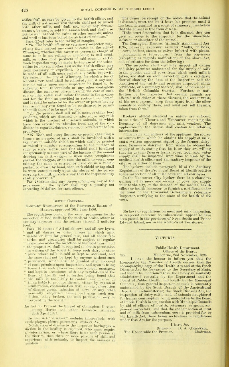 notice shall at once be given to the health officer, and the milk of a diseased cow therein shall not be mixed with other milk, and shall not, under any circum- stances, be used or sold for human food, and shall also not be sold as food for swine or other animals, unless and until it has been boiled for at least 30 minutes. Pars. 22-24 refer to the taking of samples. *' 25. The health officer or veterinary inspector may, ai any time, inspect any cows or cattle in the city of Winnipeg, whether the owner or person in charge ot same is or is not selling or intending to sell meat, milk, or other food products of said cows or cattle. Such inspection may be made by the use of the tubor- culine test or such other test as the health officer may deem necessary or expedient. Such inspection shall be made of all milk cows and of any cattle kept with the same in the city of Winnipeg, for which a fee of ■50 cents, per head shall be collected; and if any such cow or cattle upon such inspection be found to be suffering from tuberculosis or any other contagious disease, the owner or person having the care of such cow or other cattle shall isolate the same in the manner and for the time as provided in section 8 (a) hereof, and it sball be unlawful for the owner or person having the care of any cow found to be so diseased to permit the milk thereof to be used for food.  26. No person shall sell milk, meat, or other food products, which are diseased or infected, or any milk which is the product of diseased animals, or which have been exposed to infection from any of the con- ditions in regard to dairies, stables, or cows hereinbefore prohibited.  27. Bach and every licensee or person obtaining a license as a vendor of milk shall be furnished with a tag or some suitable shield on which shall be printed or raised a number corresponding to the number of such person's license, and this shield shall be affixed conspicuously to some part of the harness of the animal drawing the*milk waggon or upon some conspicuous part of the waggon, or in case the milk or vessel con- taining the same is carried by hand or in a vehicle pushed or drawn by hand, then such shield or tag shall be worn conspicuously upon the sleeve of the person carrying the milk in such a way that the inspector may readily observe it. Par. 28 states that any person infringing any of the provisions of the byelaw shall pay a penalty not exceeding 50 dollars for each offence. British Columbia. Sanitary Regulations of the Provincial Board of Health, approved 30th June 1896. The regulations contain the usual provisions for the inspection of food stuffs by the medical health officer or sanitary inspector, and the seizure thereof if unfit for food. Para. 16 states :  All milch cows and all cow byres,  and all dairies or other places in which milk  is sold or kept for general use, and all cheese fac-  tories and creameries shall be subject to regular  inspection under the direction of the local board, and  the proprietors shall be required to obtain permission  in writing of the board to keep such dairy or other  place where milk is sold or kept as aforesaid, and the same shall not be kept by anyone without such  permission, which shall be granted after approval  of such premises upon inspection, and upon it being  found that such places are constructed, managed,  and kept in accordance with any regulations of the  Board of Health, and it further being found that  the milk is not likely to contain any matter or  thing liable to produce disease, either by reason of  adulteration, contamination with sewage, absorption  of disease germs, infection of cows, or any other  generally recognised cause; and upon such con-  ditions being broken, the said permission may be '• revoked by the board.'' Ati Act to Pre vent the Spread of Contagions Diseases among Horses and other Domestic Animals. 20th April 1891. hi the Act diseases includes tuberculosis, with cattle plague, pleiiro-pneumonia, anthrax, &c. Notification of disease to the inspector having juris- diction in the locality is enjoined, who must require a veterinarian, or. where there is no such person in the district, then three or more persons of skill and experience with animals, to inspect the animals in question. The owner, on receipt of the notice that the animal is diseased, must not let it leave his premises until it has been determined in a court of summary jurisdiction that the animal is free from disease. If the court determines that it is diseased, they can give an order to the inspector for the immediate isolation or slaughter of the animal. The Contagious Diseases (Animals) Amendment Act 1895, however, expressly exempts bulls, bullocks,  cows, heifers, steers, or calves infected with pleuro-  pneumonia or tuberculosis from the provisions (excepting as regards notification) of the above Act, and substitutes for them the following :—■  The inspector shall regularly inspect all dairies and dairy premises maintained for the supply of milk to the public, and all cows from which such milk is taken, and shall on each inspection give a certificate thereof showing the date of the inspection and the condition of the cattle and premises inspected, which certificate, or a summary thereof, shall be published in the ' British Columbia Gazette.' Further, on noti- fication by the inspector that certain animals are affected with either of these diseases, the owner must, at his own expense, keep them apart from the other animals or destroy them, and must not sell the milk taken from them. Byelaws almost identical in nature are enforced in the cities of Victoria and Vancouver, requiring the licensing of all dairymen and milk vendors. The application for the license shall contain the following information:—  The name and address of the applicant, the source or sources from which he obtains his supply of milk, and a written agreement, signed by the farmer, dairy- man, farmers or dairymen, from whom he obtains his supply of milk, stating that he is or they are willing that his or their farm or farms, cows, food, and water supply shall be inspected from time to time by the medical health officer and the sanitary inspector of the city, or by either of them. The byelaws include paragraph 16 of the Sanitary Regulations of the Provincial Board of Health relative to the inspection of all milch cows and all cow byres. In the Vancouver City byelaw there is a clause re- quiring all farmers and owners of cows who supply milk to the city, on the demand of the medical health officer or health inspector, to furnish a certificate under the haud of the Provincial Government Veterinary Inspector, certifying to the state of the health of the cows. No laws or regulations on meat and milk inspection, with special reference to tuberculosis, appear to have been passed in the provinces of Nova Scotia and Prince Edward Island, nor in the North-West Territories. VICTORIA. Public Health Department Offices of the Board, Sm, Melbourne, 2nd November, 1896. I have the honour to inform you that the Honourable the Minister of Health desires that the accompanying copy of the Health Act and of the Stock Diseases Act be forwarded to the Secretary of State, and that it be mentioned that the Colony is sanitarily administered centrally by the Department and the Board of Pablic Health, and locally by the Municipal Councils; that general inspection of stock is constantly maintained by the Stock Branch of the Agricultural Department administering the Stock Diseases Act, the inspection of dairy cattle and of animals slaughtered for human consumption being undertaken by the Board of Public Health in con junction with Municipal Councils by aid of officers of health, veterinary surgeons, and general inspectors; and that the condemnation of meat and of milk from tuberculous cows is provided for by the Health Act, there being no byelaws or regulations under that Act for the purpose. I have, &c. (Signed) D. A Gresswell, The Honourable the Premier. Chairman.