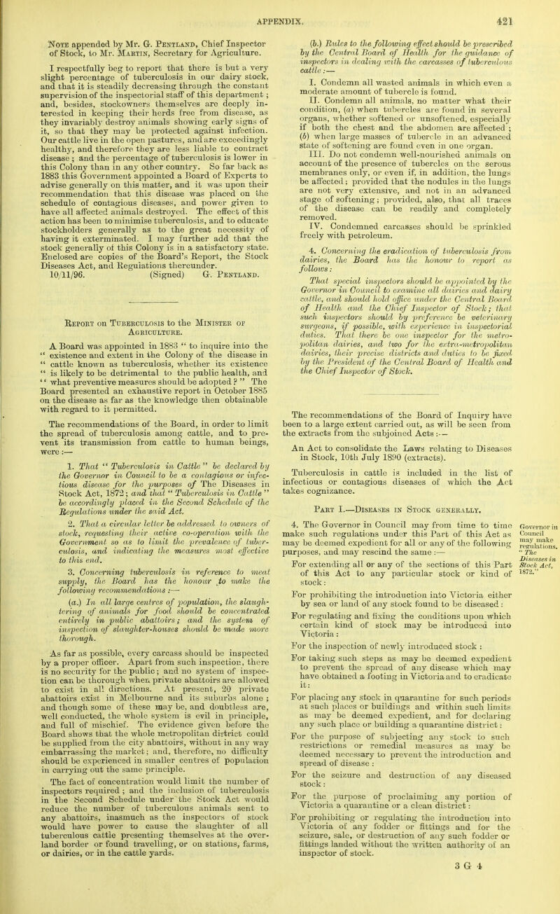 Note appended by Mr. Gr. Pentland, Chief Inspector of Stock, to Mr. Martin, Secretary for Agriculture. I respectfully beg to report that there is but a very slight percentage of tuberculosis in our dairy stock, and that it is steadily decreasing through the constant supervision of the inspectorial staff of this department; and, besides, stockowners themselves are deeply in- terested in keeping their herds free from disease, as they invariably destroy animals showing early signs of it, so that they may be protected against infection. Our cattle live in the open pastures, and are exceedingly healthy, and therefore they are less liable to contract disease ; and the percentage of tuberculosis is lower in this Colony than in any other country. So far back as 1883 this Government appointed a Board of Experts to advise generally on this matter, and it was upon their recommendation that this disease was placed on the schedule of contagious diseases, and power given to have all affected animals destroyed. The effect of this action has been to minimise tuberculosis, and to educate stockholders generally as to the great necessity of having it exterminated. I may further add that the stock generally of this Colony is in a satisfactory state. Enclosed are copies of the Board's Report, the Stock Diseases Act, and Regulations thereunder. 10/11/96. (Signed) Gr. Pentland. Report on Tuberculosis to the Minister of Agriculture. A Board was appointed in 1883  to inquire into the  existence and extent in the Colony of the disease in  cattle known as tuberculosis, whether its existence  is likely to be detrimental to the public health, and '' what preventive measures should be adopted ?  The Board presented an exhaustive report in October 1885 on the disease as far as the knowledge then obtainable with regard to it permitted. The recommendations of the Boai'd, in order to limit the spread of tuberculosis among cattle, and to pre- vent its transmission from cattle to human beings, were:— 1. That Tuberculosis in Cattle be declared by the Governor in Council to he a contagious or infec- tious disease for the purposes of The Diseases in Stock Act, 1872; and that  Tuberculosis in Cattle  be accordingly placed in the Second Schedule of the Regtdations under the said Act, 2. That a circular letter be addressed to owners of stock, requesting their active co-operation with the Government so as to limit the prevalence of tuber- culosis, and indicating the measures most effective to this end. 3. Concerning tuberculosis in reference to meat supply, the Board has the honour to make the following recommendations:— (a.) In all large centres of population, the slaugh- tering of animals for food should be concentrated entirely in public abattoirs: and the system of inspection of slaughter-houses should be made more thorough. As far as possible, every carcass should be inspected by a proper officer. Apart from such inspection, there is no security for the public; and no system of inspec- tion can be thorough when private abattoirs are allowed to exist in all directions. At present, 20 private abattoirs exist in Melbourne and its suburbs alone ; and though some of these may be, and doubtless are, well conducted, the whole system is evil in principle, and full of mischief. The evidence given before the Board shows that the whole metropolitan district could be supplied from the city abattoirs, without in any way embarrassing the market; and, therefore, no difficulty should be experienced in smaller centres of population in carrying out the same principle. The fact of concentration would limit the number of inspectors required ; and the inclusion of tuberculosis in the Second Schedule under the Stock Act would reduce the number of tuberculous animals sent to any abattoirs, inasmuch as the inspectors of stock would have power to cause the slaughter of all tuberculous cattle presenting themselves at the over- land border or found travelling, or on stations, farms, or dairies, or in the cattle yards. (b.) RmUb to the following effect should be prescribed by the Central Board of Health for the guidance of inspectors in dealing imth the carcasses of tuberculous cattle:— I. Condemn all wasted animals in which even a moderate amount of tubercle is found. II. Condemn all animals, no matter what their condition, (a) when tubercles are found in several organs, whether softened or unsoftened, especially if both the chest and the abdomen are affected ; (6) when large masses of tubercle in an advanced state of softening are found even in one organ. III. Do not condemn well-nourished animals on account of the presence of tubercles on the serous membranes only, or even if, in addition, the lungs be affected; provided that the nodules in the lungs are not very extensive, and not in an advanced stage of softening; provided, also, that all traces of the disease can be readily and completely removed. IV. Condemned carcasses should be sprinkled freely with petroleum. 4. Concerning the eradication of tuberculosis from dairies, the Board has the honour to report as follows: That special inspectors should be appointed by the Governor in Council to examine all dairies and dairy cattle, and should hold office under the Central Board of Health and the Chief Inspector of Stock; that such inspectors should by preference be veterinary surgeons, if possible, with experience in inspectorial duties. That there be one inspector for the metro- politan dairies, and two for the extra-metropolitan dairies, their precise districts and duties to be fixed by the President of the Central Board of Health and the Chief Inspector of Stock. The recommendations of the Board of Inquiry have been to a large extent carried out, as will be seen from the extracts from the subjoined Acts :— An Act to consolidate the Laws relating to Diseases in Stock, 10th July 1890 (extracts). Tuberculosis in cattle is included in the list of infectious or contagious diseases of which the Act takes cognizance. Part I.—Diseases in Stock generally. 4. The Governor in Council may from time to time make such regulations under this Part of this Act as may be deemed expedient for all or any of the following purposes, and nwy rescind the same :— For extending all or any of the sections of this Part of this Act to any particular stock or kind of Stock : For prohibiting the introduction into Victoria either by sea or land of any stock found to be diseased : For regulating and fixing the conditions upon which certain kind of stock may be introduced into Victoria : For the inspection of newly introduced stock : For taking such steps as may be deemed expedient to prevent the spread of any disease which may have obtained a footing in Victoria and to eradicate it: For placing any stock in quarantine for such periods at such places or buildings and within such limits as may be deemed expedient, and for declaring any such place or building a quarantine district ■ For the purpose of subjecting any stock to such restrictions or remedial measures as may be deemed necessary to prevent the introduction and spread of disease : For the seizure and destruction of any diseased stock: For the purpose of proclaiming any portion of Victoria a quarantine or a clean district: For prohibiting or regulating the introduction into Victoria of any fodder or fittings and for the seizure, sale, or destruction of any such fodder or httings landed without the written authority of an inspector of stock. 3G 1 Governor in Council may make regulations.  The Diseases in Stock Act, 1872.