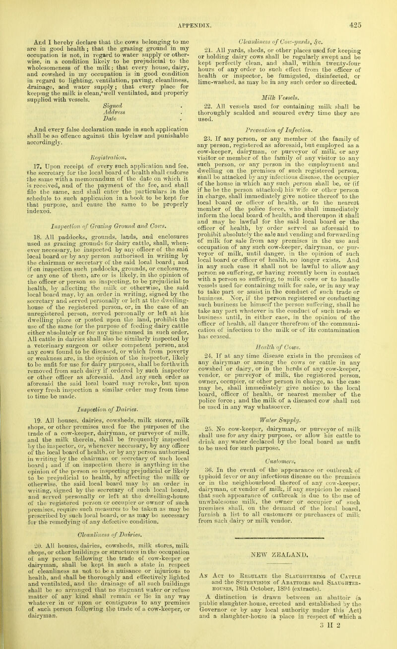 And I hereby declare that the cows belonging to me are in good health; that the grazing ground in my occupation is not, in regard to water supply or other- wise, in a condition likely to be prejudicial to the wholesomeness of the milk; that every house, dairy, and cowshed in my occupation is in good condition in regard to lighting, ventilation, paving, cleanliness, drainage, and water supply; that every place for keeping the milk is clean,'well ventilated, and properly supplied with vessels. Signed Address Date And every false declaration made in such application shall be an offence against this byelaw and punishable accordingly. Registration. 17. Upon receipt of every such application and fee, the secretary for the local board of health shall endorse the same with a memorandum of the date on which it is received, and of the payment of the fee, and shall file the same, and shall enter the particulars in the schedule to such application in a book to be kept for that purpose, and cause the same to be properly indexed. Inspection of Grazing Ground and Cows. 18. All paddocks, grounds, lands, and enclosures used as grazing grounds for dairy cattle, shall, when- ever necessary, be inspected by any officer of the said local board or by any person authorised in writing by the chairman or secretary of the said local board; and if on inspection such paddocks, grounds, or enclosures, or any one of them, are or is likely, in the opinion of the officer or person so inspecting, to be prejudicial to health, by affecting the milk or otherwise, the said local board may, by an order in writing, signed by the secretary and served personally or left at the dwelling- house of the registered person, or, in the case of an unregistered person, served personally or left at his dwelling place or posted upon the land, prohibit the use of the same for the purpose of feeding dairy cattle either absolutely or for any time named in such order. All cattle in dairies shall also be similarly inspected by a veterinary surgeon or other competent person, and any cows found to be diseased, or which from poverty or weakness are, in the opinion of the inspector, likely to be unfit for use for dairy purposes, shall be forthwith removed from such dairy if ordered by such inspector or other officer as aforesaid. And any such order as aforesaid the said local board may revoke, but upon every fresh inspection a similar order may from time to time bo made. Inspection of Dairies. 19. All houses, dairies, cowsheds, milk stores, milk shops, or other premises used for the purposes of the trade of a cow-keeper, dairyman, or purveyor of milk, and the milk therein, shall be frequently inspected by the inspector, or, whenever necessary, by any officer of the local board of health, or by any person authorised in writing by the chairman or secretary of such local board ; and if on inspection there is anything in the opinion of the person so inspecting prejudicial or likely to be prejudicial to health, by affecting the milk or otherwise, the said local board may by an order in writing, signed by the secretary of such local board, and served personally or left at the dwelling-house of the registered person or occupier or owner of such premises, require such measures to be taken as may be prescribed by such local board, or as may be necessary for the remedying of any defective condition. Cleanliness of Dairies. 20. All houses, dairies, cowsheds, milk stores, milk shops, or other buildings or structures in the occupation of any person following the trade of coAv-keoper or dairyman, shall be kept in such a. state in respect of cleanliness as not to be a nuisance or injurious to health, and shall be thoroughly and effectively lighted and ventilated, and the drainage of all such buildings shall be so arranged that no stagnant water or refuse matter of any kind shall remain or lie in any way whatever in or upon or contiguous to any premises of such person following the trade of a cow-keeper, or dairyman. Cleanliness of Coiv-yards, Sfc. 21. All yards, sheds, or other places used for keeping or holding dairy cows shall be regularfy swept and. be kept perfectly clean, and shall, within twenty-four hours of any order to such effect from the officer of health or inspector, be fumigated, disinfected, or lime-washed, as may be in any such order so directed. Milh Vessels. 22. All vessels used for containing milk shall be thoroughly scalded and scoured every time they are used. Prevention of Infection. 23. If any person, or any member of the family of any person, registered as aforesaid, but employed as a cow-keeper, dairyman, or purveyor of milk, or any visitor or member of the family of any visitor to any such person, or any person in the employment and dwelling on the premises of such registered person, shall be attacked by any infectious disease, the occupier of the house in which any such person shall be, or (if if he be the person attacked) his wife or other person in charge, shall immediately give notice thereof to the local board or officer of health, or to the nearest member of the police force, who shall immediately inform the local board of health, and thereupon it shall and may be lawful for the said local board or the officer of health, by order served as aforesaid to prohibit absolutely the sale and vending and forwarding of milk for sale from any premises in the use and occupation of any such cow-keeper, dairyman, or pur- veyor of milk, until danger, in the opinion of such local board or officer of health, no longer exists. And in any such case it shall not be lawful to allow any person so suffering, or having recently been in contact with a person so suffering, to milk cows or to handle vessels used for containing milk for sale, or in any way to take part or assist in the conduct of such trade or business. Nor, if the person registered or conducting such business be himself the person suffering, shall he take any part whatever in the conduct of such trade or business until, in either case, in the opinion of the officer of health, all danger therefrom of the communi- cation of infection to the milk or of its contamination has ceased. Health of Cows. 24. If at any time disease exists in the premises of any dairyman or among the cows or cattle in any cowshed or dairy, or in the herds of any cow-keeper, vendor, or purveyor of milk, the registered person, owner, occupier, or other person in charge, as the case may be, shall immediately give notice to the local board, officer of health, or nearest member of the police force ; and the milk of a diseased cow shall not be used in any way whatsoever. Water Supply. 25. No cow-keeper, dairyman, or purveyor of milk shall use for any dairy purpose, or allow his cattle to drink am- water declared by the local board as unfit to be used for such purpose. Customers. 36. In the event of the appearance or outbreak of typhoid fever or any infectious disease oil the premises or in the neighbourhood thereof of any cow-keeper, dairyman, or vendor of milk, if any suspicion be raised that such appearance of outbreak is due to the use of unwholesome milk, the owner or occupier of such premises shall, on the demand of the local board, furnish a list to all customers or purchasers of milk from such dairy or milk vendor. NEW ZEALAND. An Act to Regulate the Slaughtering of Cattle and the Supervision of Abattoirs and Slaughter- houses, 18th October, 1894 (extracts). A distinction is drawn between an abattoir (a public slaughter-house, erected and established by the Governor or by any local authority under this Act) and a slaughter-house (a place in respect of which a